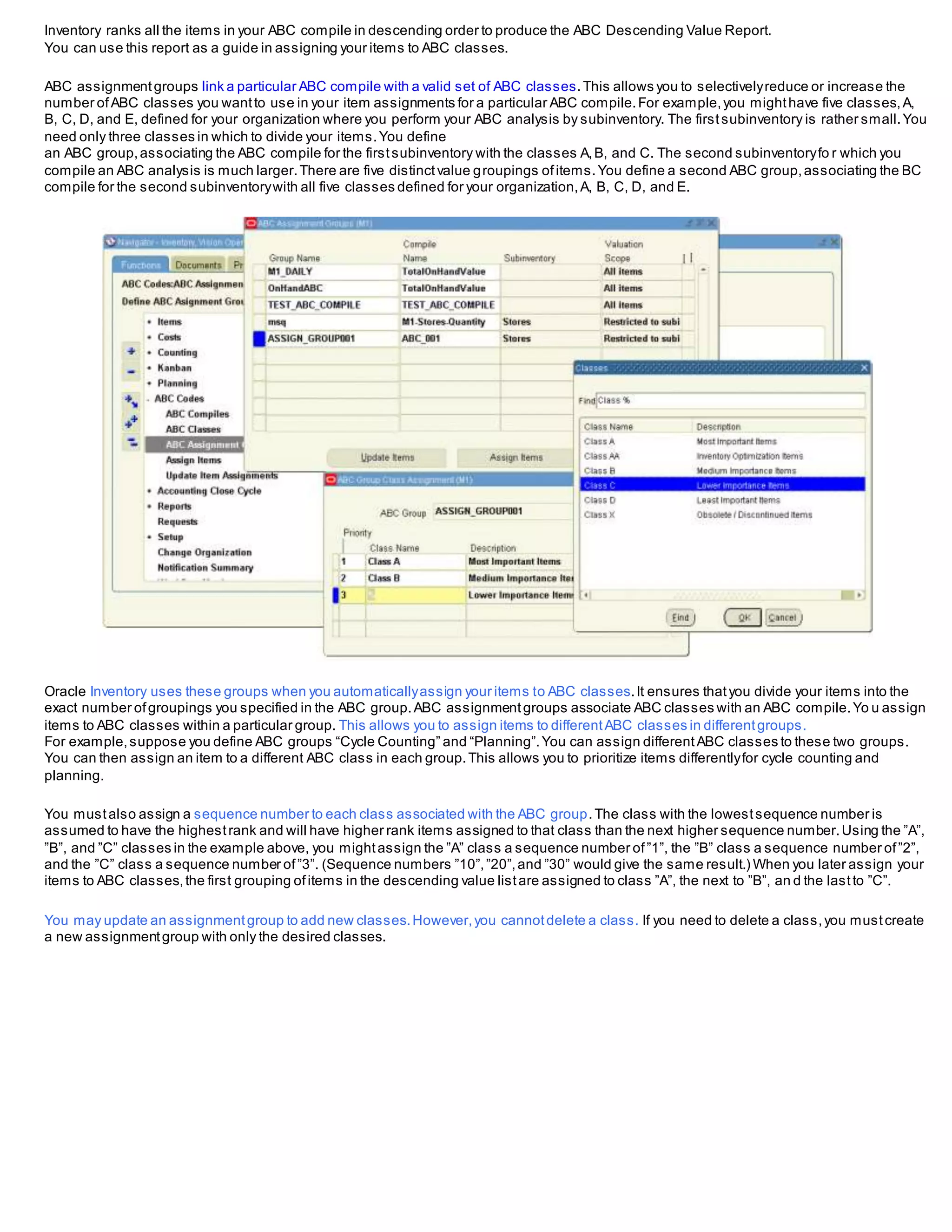 Inventory ranks all the items in your ABC compile in descending order to produce the ABC Descending Value Report.
You can use this report as a guide in assigning your items to ABC classes.
ABC assignmentgroups link a particular ABC compile with a valid set of ABC classes.This allows you to selectivelyreduce or increase the
number ofABC classes you wantto use in your item assignments for a particular ABC compile.For example,you mighthave five classes,A,
B, C, D, and E, defined for your organization where you perform your ABC analysis by subinventory. The firstsubinventory is rather small.You
need only three classes in which to divide your items.You define
an ABC group,associating the ABC compile for the firstsubinventory with the classes A,B, and C. The second subinventoryfo r which you
compile an ABC analysis is much larger.There are five distinctvalue groupings ofitems.You define a second ABC group,associating the BC
compile for the second subinventorywith all five classes defined for your organization,A, B, C, D, and E.
Oracle Inventory uses these groups when you automaticallyassign your items to ABC classes.It ensures thatyou divide your items into the
exact number ofgroupings you specified in the ABC group.ABC assignmentgroups associate ABC classes with an ABC compile.Yo u assign
items to ABC classes within a particular group. This allows you to assign items to differentABC classes in differentgroups.
For example,suppose you define ABC groups “Cycle Counting” and “Planning”.You can assign differentABC classes to these two groups.
You can then assign an item to a different ABC class in each group.This allows you to prioritize items differentlyfor cycle counting and
planning.
You mustalso assign a sequence number to each class associated with the ABC group.The class with the lowestsequence number is
assumed to have the highestrank and will have higher rank items assigned to that class than the next higher sequence number.Using the ”A”,
”B”, and ”C” classes in the example above, you mightassign the ”A” class a sequence number of”1”, the ”B” class a sequence number of”2”,
and the ”C” class a sequence number of”3”. (Sequence numbers ”10”,”20”,and ”30” would give the same result.) When you later assign your
items to ABC classes,the first grouping ofitems in the descending value listare assigned to class ”A”, the next to ”B”, an d the lastto ”C”.
You may update an assignmentgroup to add new classes.However,you cannotdelete a class. If you need to delete a class,you mustcreate
a new assignmentgroup with only the desired classes.
 