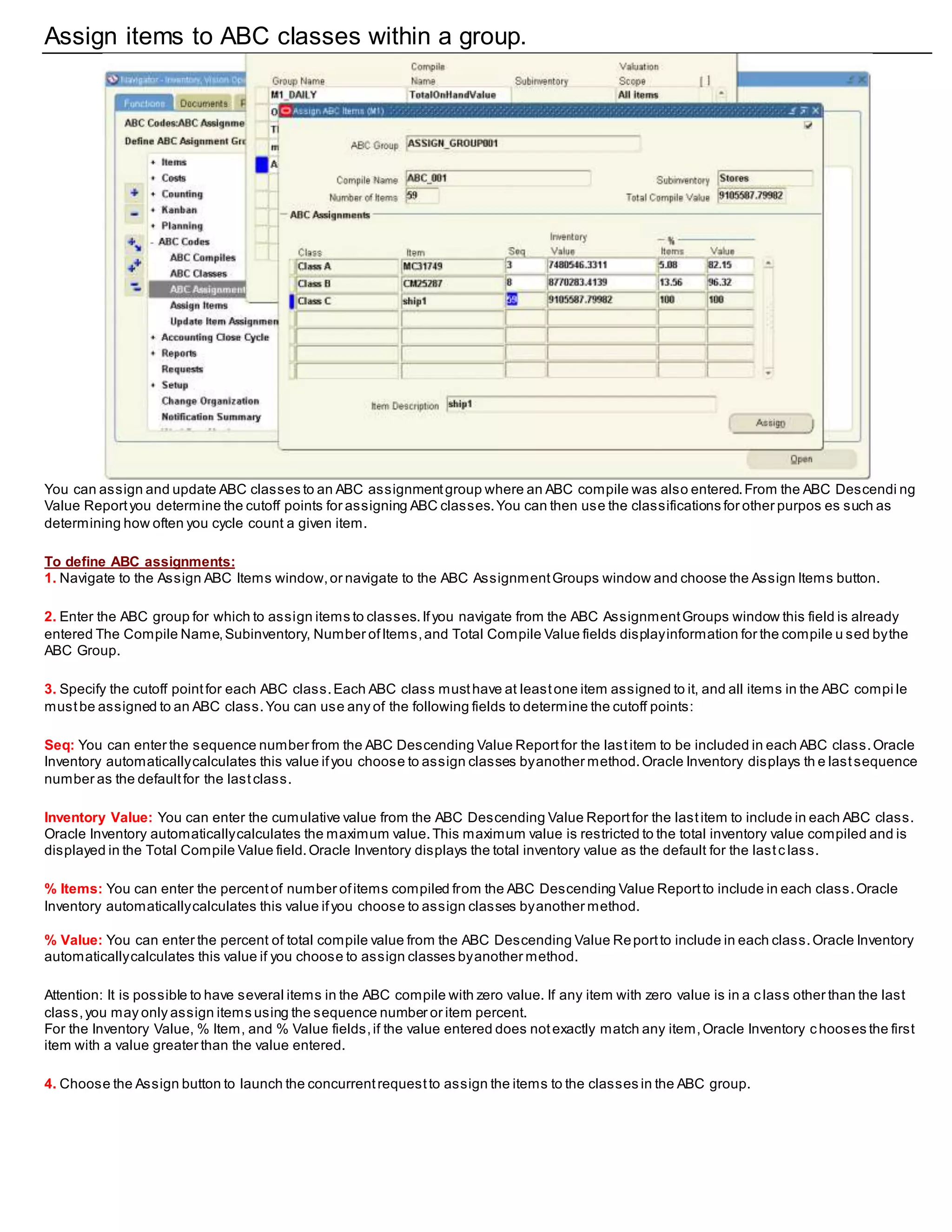 Assign items to ABC classes within a group.
You can assign and update ABC classes to an ABC assignmentgroup where an ABC compile was also entered.From the ABC Descendi ng
Value Reportyou determine the cutoff points for assigning ABC classes.You can then use the classifications for other purpos es such as
determining how often you cycle count a given item.
To define ABC assignments:
1. Navigate to the Assign ABC Items window,or navigate to the ABC AssignmentGroups window and choose the Assign Items button.
2. Enter the ABC group for which to assign items to classes.Ifyou navigate from the ABC AssignmentGroups window this field is already
entered The Compile Name,Subinventory, Number ofItems,and Total Compile Value fields displayinformation for the compile u sed bythe
ABC Group.
3. Specify the cutoff pointfor each ABC class.Each ABC class musthave at leastone item assigned to it, and all items in the ABC compi le
mustbe assigned to an ABC class.You can use any of the following fields to determine the cutoff points:
Seq: You can enter the sequence number from the ABC Descending Value Reportfor the lastitem to be included in each ABC class.Oracle
Inventory automaticallycalculates this value ifyou choose to assign classes byanother method.Oracle Inventory displays th e lastsequence
number as the defaultfor the lastclass.
Inventory Value: You can enter the cumulative value from the ABC Descending Value Reportfor the lastitem to include in each ABC class.
Oracle Inventory automaticallycalculates the maximum value.This maximum value is restricted to the total inventory value compiled and is
displayed in the Total Compile Value field.Oracle Inventory displays the total inventory value as the default for the lastc lass.
% Items: You can enter the percentof number ofitems compiled from the ABC Descending Value Reportto include in each class.Oracle
Inventory automaticallycalculates this value ifyou choose to assign classes byanother method.
% Value: You can enter the percent of total compile value from the ABC Descending Value Reportto include in each class.Oracle Inventory
automaticallycalculates this value if you choose to assign classes byanother method.
Attention: It is possible to have several items in the ABC compile with zero value. If any item with zero value is in a class other than the last
class,you may only assign items using the sequence number or item percent.
For the Inventory Value, % Item, and % Value fields,if the value entered does notexactly match any item,Oracle Inventory chooses the first
item with a value greater than the value entered.
4. Choose the Assign button to launch the concurrentrequestto assign the items to the classes in the ABC group.
 