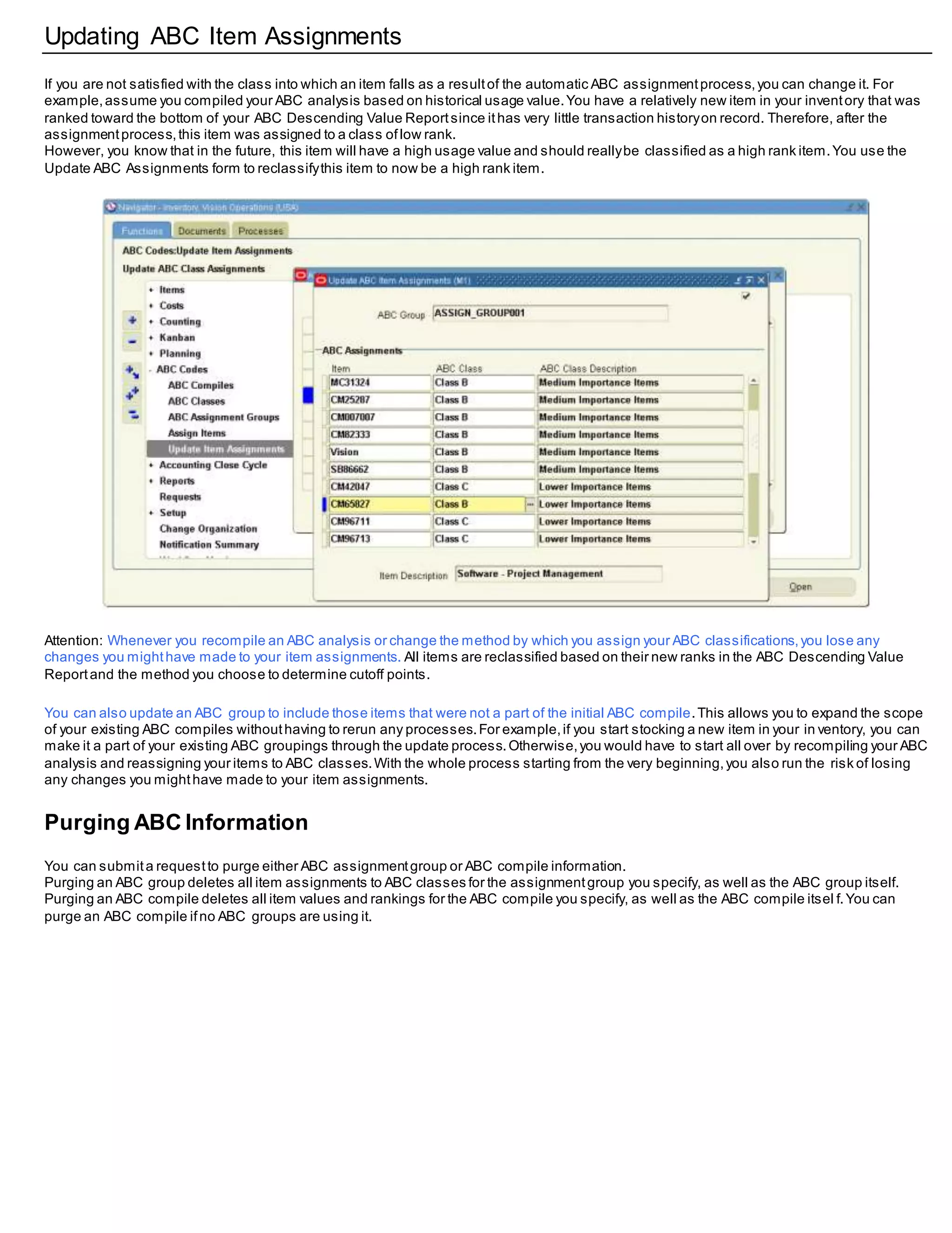 Updating ABC Item Assignments
If you are not satisfied with the class into which an item falls as a resultof the automatic ABC assignmentprocess,you can change it. For
example,assume you compiled your ABC analysis based on historical usage value.You have a relatively new item in your inventory that was
ranked toward the bottom of your ABC Descending Value Reportsince ithas very little transaction historyon record. Therefore, after the
assignmentprocess,this item was assigned to a class oflow rank.
However, you know that in the future, this item will have a high usage value and should reallybe classified as a high rank item.You use the
Update ABC Assignments form to reclassifythis item to now be a high rank item.
Attention: Whenever you recompile an ABC analysis or change the method by which you assign your ABC classifications,you lose any
changes you mighthave made to your item assignments. All items are reclassified based on their new ranks in the ABC Descending Value
Reportand the method you choose to determine cutoff points.
You can also update an ABC group to include those items that were not a part of the initial ABC compile.This allows you to expand the scope
of your existing ABC compiles withouthaving to rerun any processes.For example,if you start stocking a new item in your in ventory, you can
make it a part of your existing ABC groupings through the update process.Otherwise,you would have to start all over by recompiling your ABC
analysis and reassigning your items to ABC classes.With the whole process starting from the very beginning,you also run the risk of losing
any changes you mighthave made to your item assignments.
Purging ABC Information
You can submita requestto purge either ABC assignmentgroup or ABC compile information.
Purging an ABC group deletes all item assignments to ABC classes for the assignmentgroup you specify, as well as the ABC group itself.
Purging an ABC compile deletes all item values and rankings for the ABC compile you specify, as well as the ABC compile itsel f.You can
purge an ABC compile ifno ABC groups are using it.
 