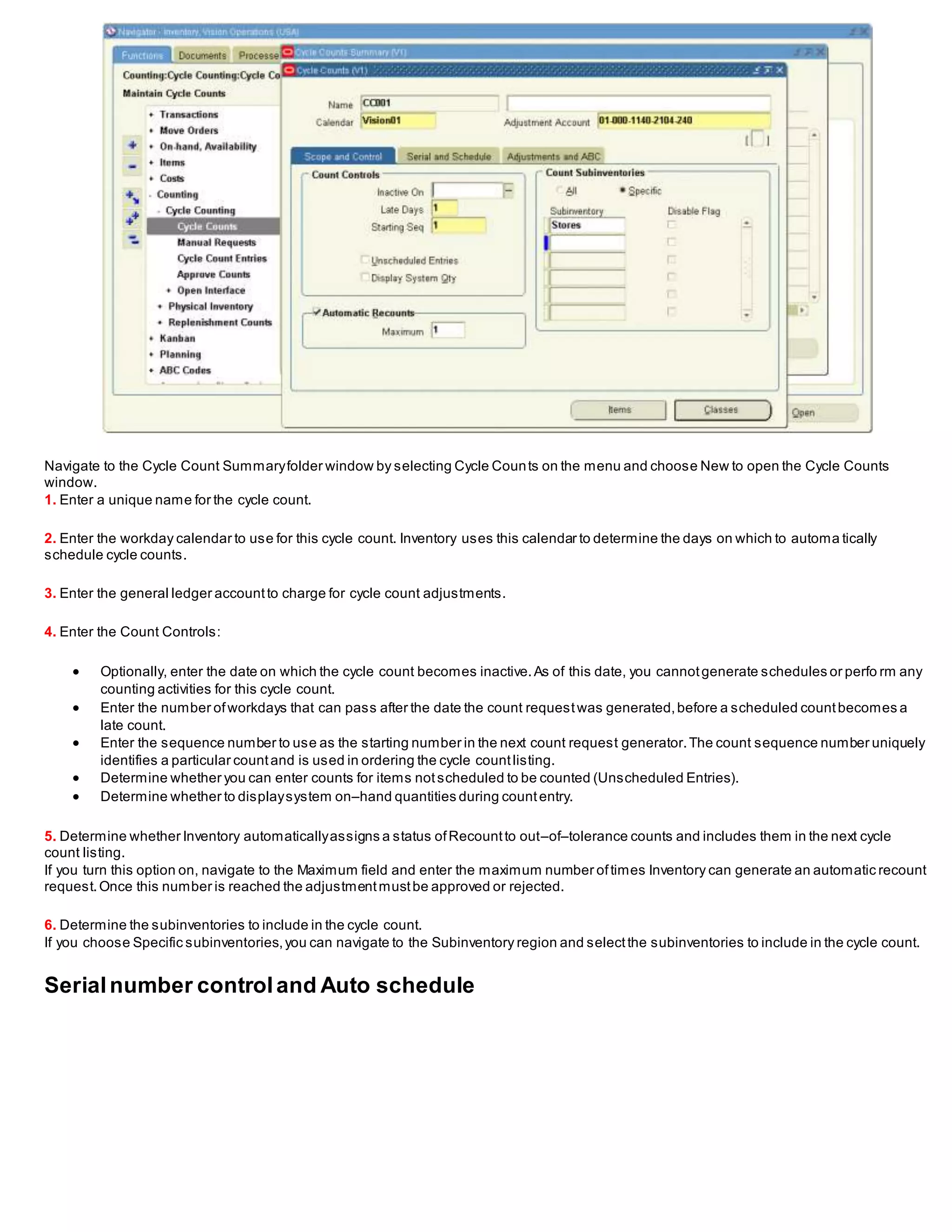 Navigate to the Cycle Count Summaryfolder window by selecting Cycle Counts on the menu and choose New to open the Cycle Counts
window.
1. Enter a unique name for the cycle count.
2. Enter the workday calendar to use for this cycle count. Inventory uses this calendar to determine the days on which to automa tically
schedule cycle counts.
3. Enter the general ledger accountto charge for cycle count adjustments.
4. Enter the Count Controls:
 Optionally, enter the date on which the cycle count becomes inactive.As of this date, you cannotgenerate schedules or perfo rm any
counting activities for this cycle count.
 Enter the number ofworkdays that can pass after the date the count requestwas generated,before a scheduled countbecomes a
late count.
 Enter the sequence number to use as the starting number in the next count request generator.The count sequence number uniquely
identifies a particular countand is used in ordering the cycle countlisting.
 Determine whether you can enter counts for items notscheduled to be counted (Unscheduled Entries).
 Determine whether to displaysystem on–hand quantities during countentry.
5. Determine whether Inventory automaticallyassigns a status ofRecountto out–of–tolerance counts and includes them in the next cycle
count listing.
If you turn this option on, navigate to the Maximum field and enter the maximum number oftimes Inventory can generate an automatic recount
request.Once this number is reached the adjustmentmustbe approved or rejected.
6. Determine the subinventories to include in the cycle count.
If you choose Specific subinventories,you can navigate to the Subinventory region and selectthe subinventories to include in the cycle count.
Serialnumber controland Auto schedule
 