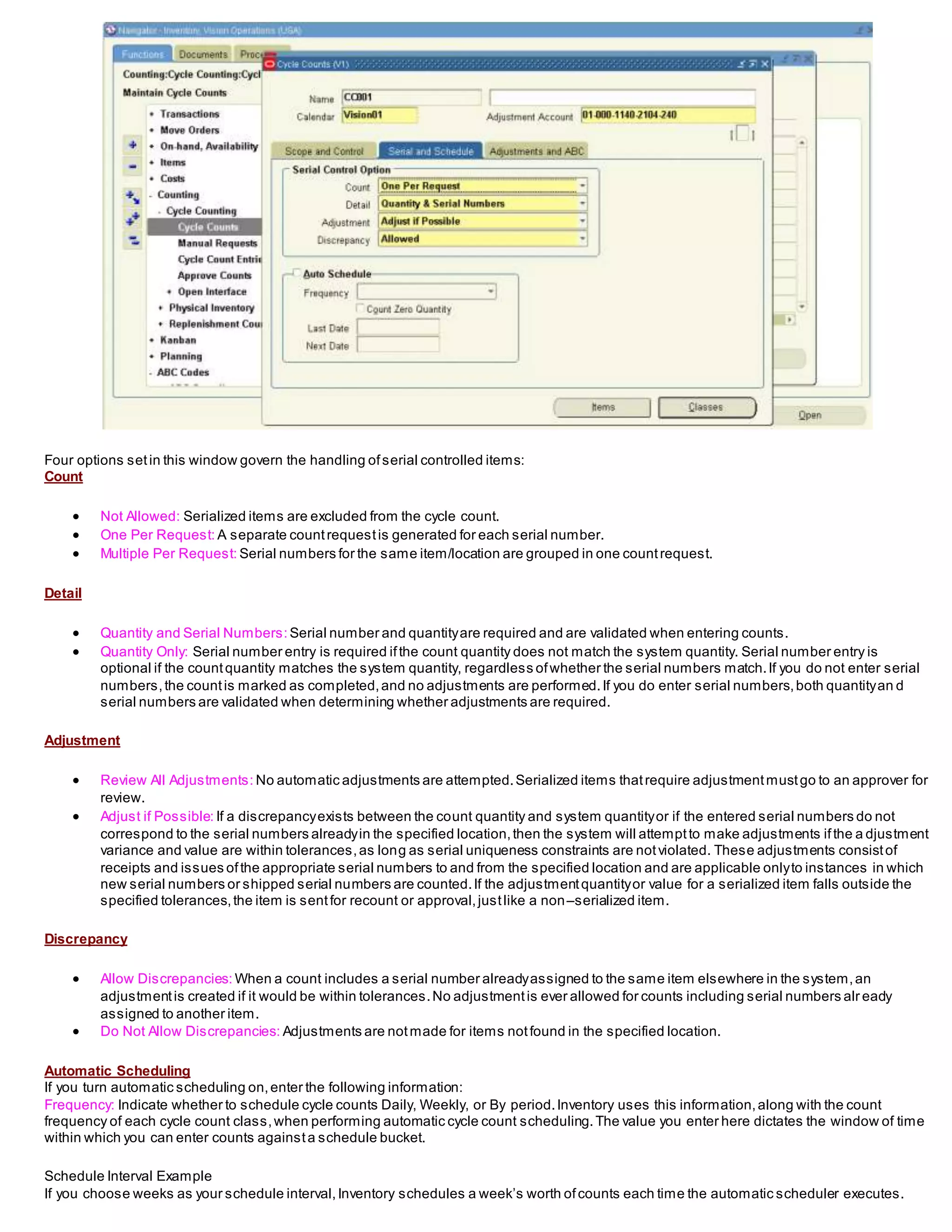 Four options setin this window govern the handling ofserial controlled items:
Count
 Not Allowed: Serialized items are excluded from the cycle count.
 One Per Request: A separate countrequestis generated for each serial number.
 Multiple Per Request: Serial numbers for the same item/location are grouped in one countrequest.
Detail
 Quantity and Serial Numbers: Serial number and quantityare required and are validated when entering counts.
 Quantity Only: Serial number entry is required ifthe count quantity does not match the system quantity. Serial number entry is
optional if the countquantity matches the system quantity, regardless ofwhether the serial numbers match.If you do not enter serial
numbers,the countis marked as completed,and no adjustments are performed.If you do enter serial numbers,both quantityan d
serial numbers are validated when determining whether adjustments are required.
Adjustment
 Review All Adjustments: No automatic adjustments are attempted.Serialized items thatrequire adjustmentmustgo to an approver for
review.
 Adjust if Possible: If a discrepancyexists between the count quantity and system quantityor if the entered serial numbers do not
correspond to the serial numbers alreadyin the specified location,then the system will attemptto make adjustments ifthe a djustment
variance and value are within tolerances,as long as serial uniqueness constraints are notviolated. These adjustments consistof
receipts and issues ofthe appropriate serial numbers to and from the specified location and are applicable onlyto instances in which
new serial numbers or shipped serial numbers are counted.If the adjustmentquantityor value for a serialized item falls outside the
specified tolerances,the item is sentfor recount or approval,justlike a non–serialized item.
Discrepancy
 Allow Discrepancies: When a count includes a serial number alreadyassigned to the same item elsewhere in the system,an
adjustmentis created if it would be within tolerances.No adjustmentis ever allowed for counts including serial numbers alr eady
assigned to another item.
 Do Not Allow Discrepancies: Adjustments are notmade for items notfound in the specified location.
Automatic Scheduling
If you turn automatic scheduling on,enter the following information:
Frequency: Indicate whether to schedule cycle counts Daily, Weekly, or By period.Inventory uses this information,along with the count
frequency of each cycle count class,when performing automatic cycle count scheduling.The value you enter here dictates the window of time
within which you can enter counts againsta schedule bucket.
Schedule Interval Example
If you choose weeks as your schedule interval,Inventory schedules a week’s worth ofcounts each time the automatic scheduler executes.
 