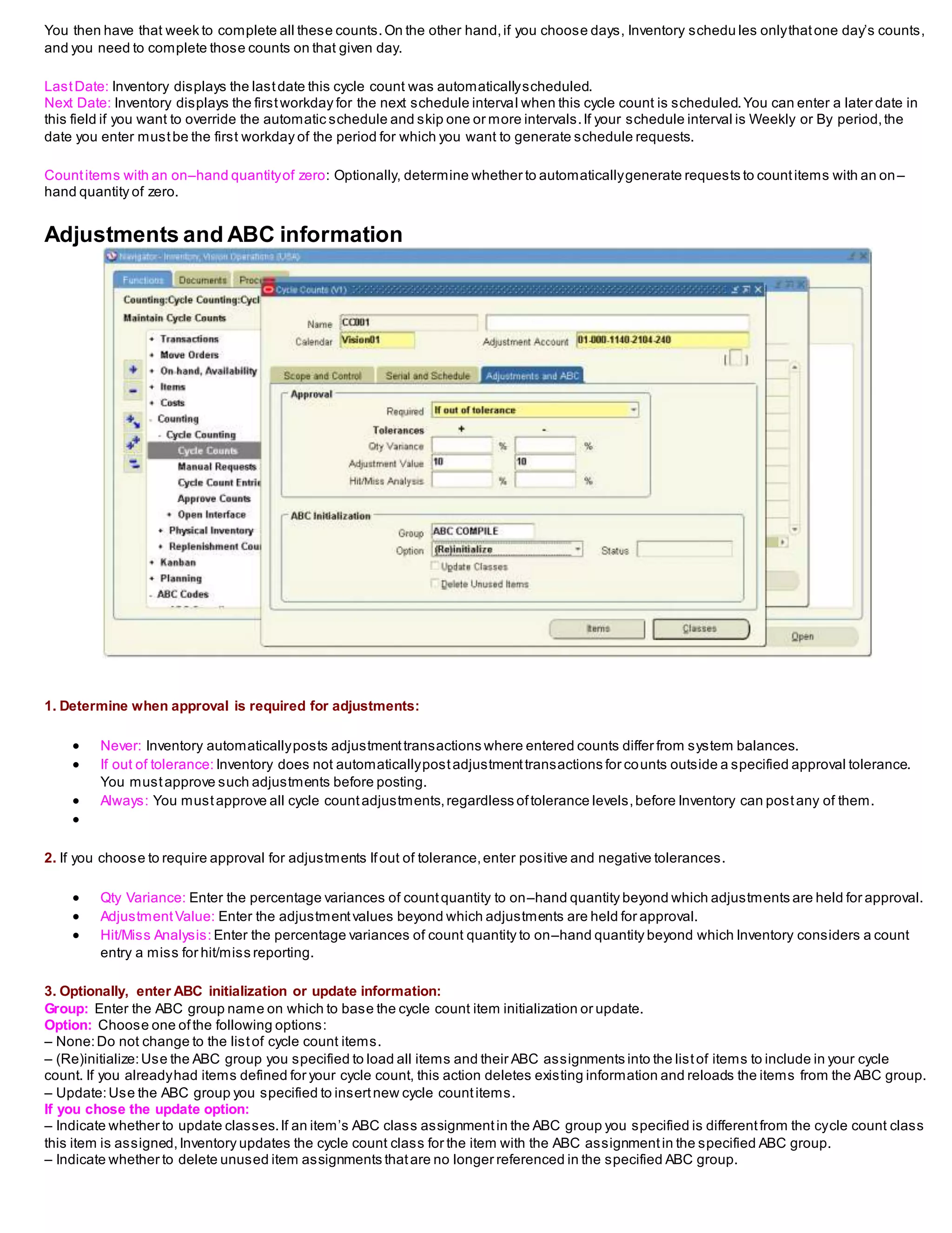 You then have that week to complete all these counts.On the other hand,if you choose days, Inventory schedu les onlythatone day’s counts,
and you need to complete those counts on that given day.
LastDate: Inventory displays the lastdate this cycle count was automaticallyscheduled.
Next Date: Inventory displays the firstworkday for the next schedule interval when this cycle count is scheduled.You can enter a later date in
this field if you want to override the automatic schedule and skip one or more intervals.If your schedule interval is Weekly or By period,the
date you enter mustbe the first workday of the period for which you want to generate schedule requests.
Countitems with an on–hand quantityof zero: Optionally, determine whether to automaticallygenerate requests to countitems with an on–
hand quantity of zero.
Adjustments and ABC information
1. Determine when approval is required for adjustments:
 Never: Inventory automaticallyposts adjustmenttransactions where entered counts differ from system balances.
 If out of tolerance: Inventory does not automaticallypostadjustmenttransactions for counts outside a specified approval tolerance.
You mustapprove such adjustments before posting.
 Always: You mustapprove all cycle countadjustments,regardless oftolerance levels,before Inventory can postany of them.

2. If you choose to require approval for adjustments Ifout of tolerance,enter positive and negative tolerances.
 Qty Variance: Enter the percentage variances of countquantity to on–hand quantity beyond which adjustments are held for approval.
 AdjustmentValue: Enter the adjustmentvalues beyond which adjustments are held for approval.
 Hit/Miss Analysis: Enter the percentage variances of count quantity to on–hand quantity beyond which Inventory considers a count
entry a miss for hit/miss reporting.
3. Optionally, enter ABC initialization or update information:
Group: Enter the ABC group name on which to base the cycle count item initialization or update.
Option: Choose one ofthe following options:
– None:Do not change to the listof cycle count items.
– (Re)initialize:Use the ABC group you specified to load all items and their ABC assignments into the listof items to include in your cycle
count. If you alreadyhad items defined for your cycle count, this action deletes existing information and reloads the items from the ABC group.
– Update:Use the ABC group you specified to insertnew cycle countitems.
If you chose the update option:
– Indicate whether to update classes.If an item’s ABC class assignmentin the ABC group you specified is differentfrom the cycle count class
this item is assigned,Inventory updates the cycle count class for the item with the ABC assignmentin the specified ABC group.
– Indicate whether to delete unused item assignments thatare no longer referenced in the specified ABC group.
 