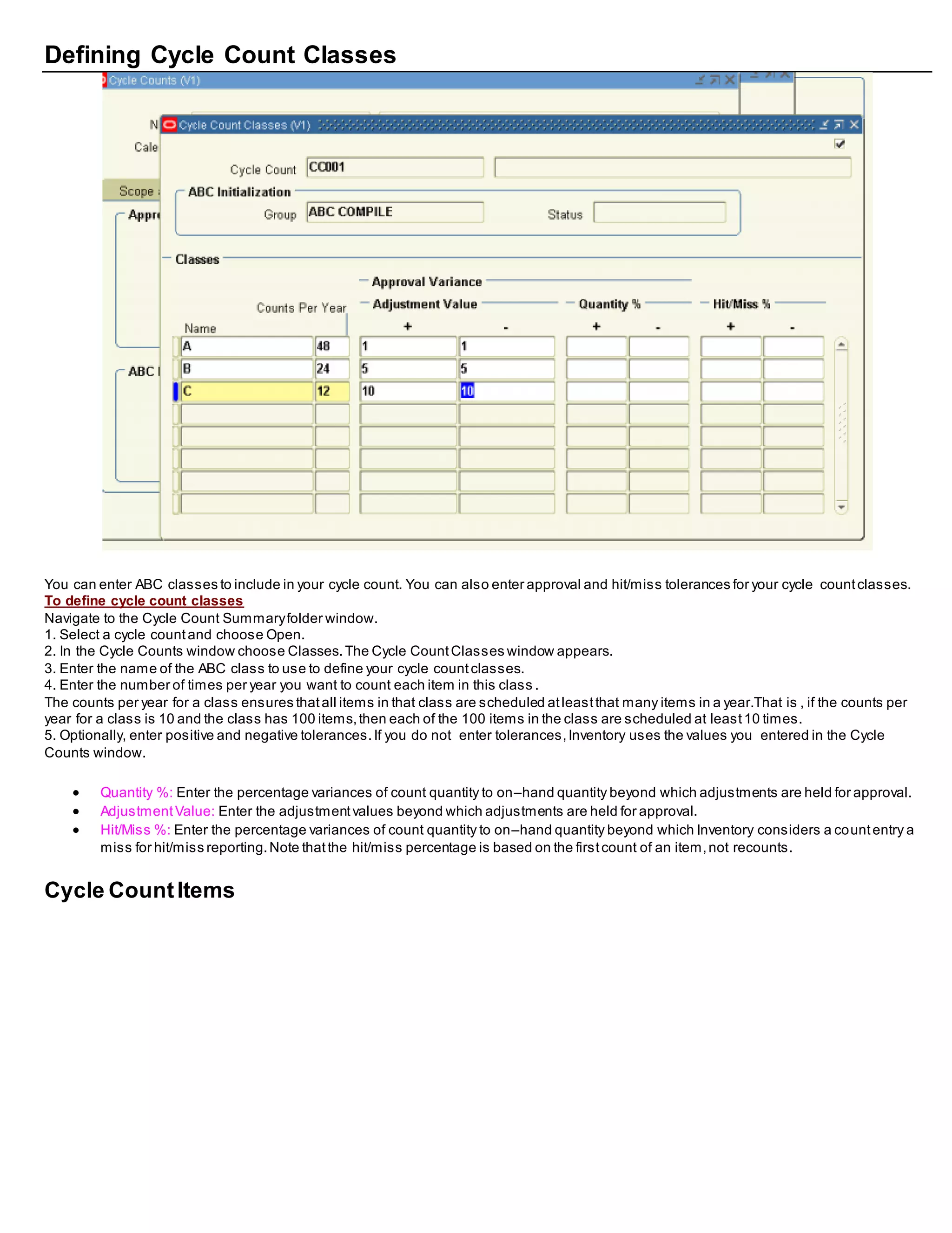 Defining Cycle Count Classes
You can enter ABC classes to include in your cycle count. You can also enter approval and hit/miss tolerances for your cycle countclasses.
To define cycle count classes
Navigate to the Cycle Count Summaryfolder window.
1. Select a cycle countand choose Open.
2. In the Cycle Counts window choose Classes.The Cycle CountClasses window appears.
3. Enter the name of the ABC class to use to define your cycle countclasses.
4. Enter the number of times per year you want to count each item in this class .
The counts per year for a class ensures thatall items in that class are scheduled atleastthat many items in a year.That is , if the counts per
year for a class is 10 and the class has 100 items,then each of the 100 items in the class are scheduled at least10 times.
5. Optionally, enter positive and negative tolerances.If you do not enter tolerances,Inventory uses the values you entered in the Cycle
Counts window.
 Quantity %: Enter the percentage variances of count quantity to on–hand quantity beyond which adjustments are held for approval.
 AdjustmentValue: Enter the adjustmentvalues beyond which adjustments are held for approval.
 Hit/Miss %: Enter the percentage variances of count quantity to on–hand quantity beyond which Inventory considers a countentry a
miss for hit/miss reporting.Note thatthe hit/miss percentage is based on the firstcount of an item,not recounts.
Cycle CountItems
 