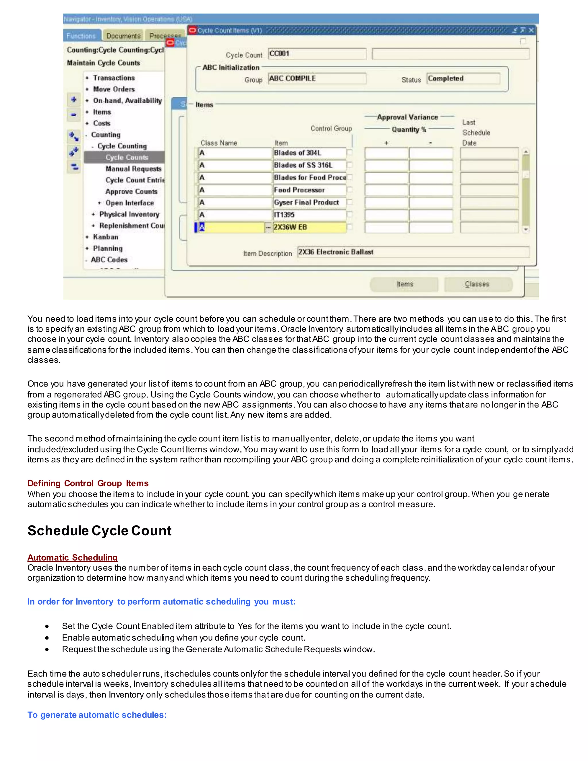 You need to load items into your cycle count before you can schedule or countthem.There are two methods you can use to do this.The first
is to specify an existing ABC group from which to load your items.Oracle Inventory automaticallyincludes all items in the ABC group you
choose in your cycle count. Inventory also copies the ABC classes for thatABC group into the current cycle countclasses and maintains the
same classifications for the included items.You can then change the classifications ofyour items for your cycle count indep endentofthe ABC
classes.
Once you have generated your listof items to count from an ABC group,you can periodicallyrefresh the item listwith new or reclassified items
from a regenerated ABC group. Using the Cycle Counts window,you can choose whether to automaticallyupdate class information for
existing items in the cycle count based on the new ABC assignments.You can also choose to have any items thatare no longer in the ABC
group automaticallydeleted from the cycle count list.Any new items are added.
The second method ofmaintaining the cycle count item listis to manuallyenter, delete,or update the items you want
included/excluded using the Cycle CountItems window.You may want to use this form to load all your items for a cycle count, or to simplyadd
items as they are defined in the system rather than recompiling your ABC group and doing a complete reinitialization ofyour cycle count items.
Defining Control Group Items
When you choose the items to include in your cycle count, you can specifywhich items make up your control group.When you ge nerate
automatic schedules you can indicate whether to include items in your control group as a control measure.
Schedule Cycle Count
Automatic Scheduling
Oracle Inventory uses the number of items in each cycle count class,the count frequency of each class,and the workday ca lendar ofyour
organization to determine how manyand which items you need to count during the scheduling frequency.
In order for Inventory to perform automatic scheduling you must:
 Set the Cycle CountEnabled item attribute to Yes for the items you want to include in the cycle count.
 Enable automatic scheduling when you define your cycle count.
 Requestthe schedule using the Generate Automatic Schedule Requests window.
Each time the auto scheduler runs,itschedules counts onlyfor the schedule interval you defined for the cycle count header.So if your
schedule interval is weeks,Inventory schedules all items thatneed to be counted on all of the workdays in the current week. If your schedule
interval is days, then Inventory only schedules those items thatare due for counting on the current date.
To generate automatic schedules:
 