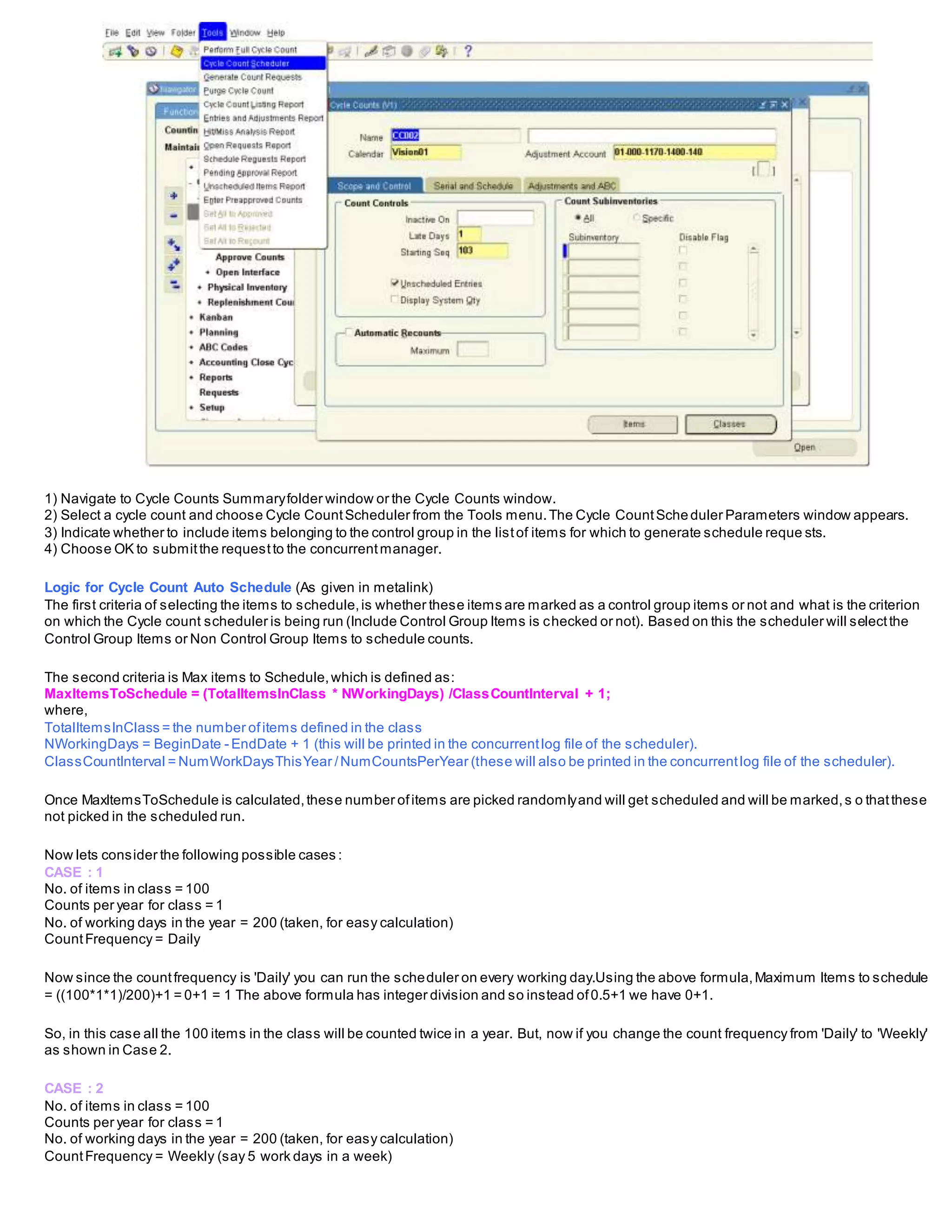 1) Navigate to Cycle Counts Summaryfolder window or the Cycle Counts window.
2) Select a cycle count and choose Cycle CountScheduler from the Tools menu.The Cycle CountScheduler Parameters window appears.
3) Indicate whether to include items belonging to the control group in the listof items for which to generate schedule reque sts.
4) Choose OK to submitthe requestto the concurrentmanager.
Logic for Cycle Count Auto Schedule (As given in metalink)
The first criteria of selecting the items to schedule,is whether these items are marked as a control group items or not and what is the criterion
on which the Cycle count scheduler is being run (Include Control Group Items is checked or not). Based on this the scheduler will selectthe
Control Group Items or Non Control Group Items to schedule counts.
The second criteria is Max items to Schedule,which is defined as:
MaxItemsToSchedule = (TotalItemsInClass * NWorkingDays) /ClassCountInterval + 1;
where,
TotalItemsInClass = the number ofitems defined in the class
NWorkingDays = BeginDate - EndDate + 1 (this will be printed in the concurrentlog file of the scheduler).
ClassCountInterval = NumWorkDaysThisYear /NumCountsPerYear (these will also be printed in the concurrentlog file of the scheduler).
Once MaxItemsToSchedule is calculated,these number ofitems are picked randomlyand will get scheduled and will be marked,s o thatthese
not picked in the scheduled run.
Now lets consider the following possible cases :
CASE : 1
No. of items in class = 100
Counts per year for class = 1
No. of working days in the year = 200 (taken, for easy calculation)
CountFrequency = Daily
Now since the countfrequency is 'Daily' you can run the scheduler on every working day.Using the above formula,Maximum Items to schedule
= ((100*1*1)/200)+1 = 0+1 = 1 The above formula has integer division and so instead of0.5+1 we have 0+1.
So, in this case all the 100 items in the class will be counted twice in a year. But, now if you change the count frequency from 'Daily' to 'Weekly'
as shown in Case 2.
CASE : 2
No. of items in class = 100
Counts per year for class = 1
No. of working days in the year = 200 (taken, for easy calculation)
CountFrequency = Weekly (say 5 work days in a week)
 