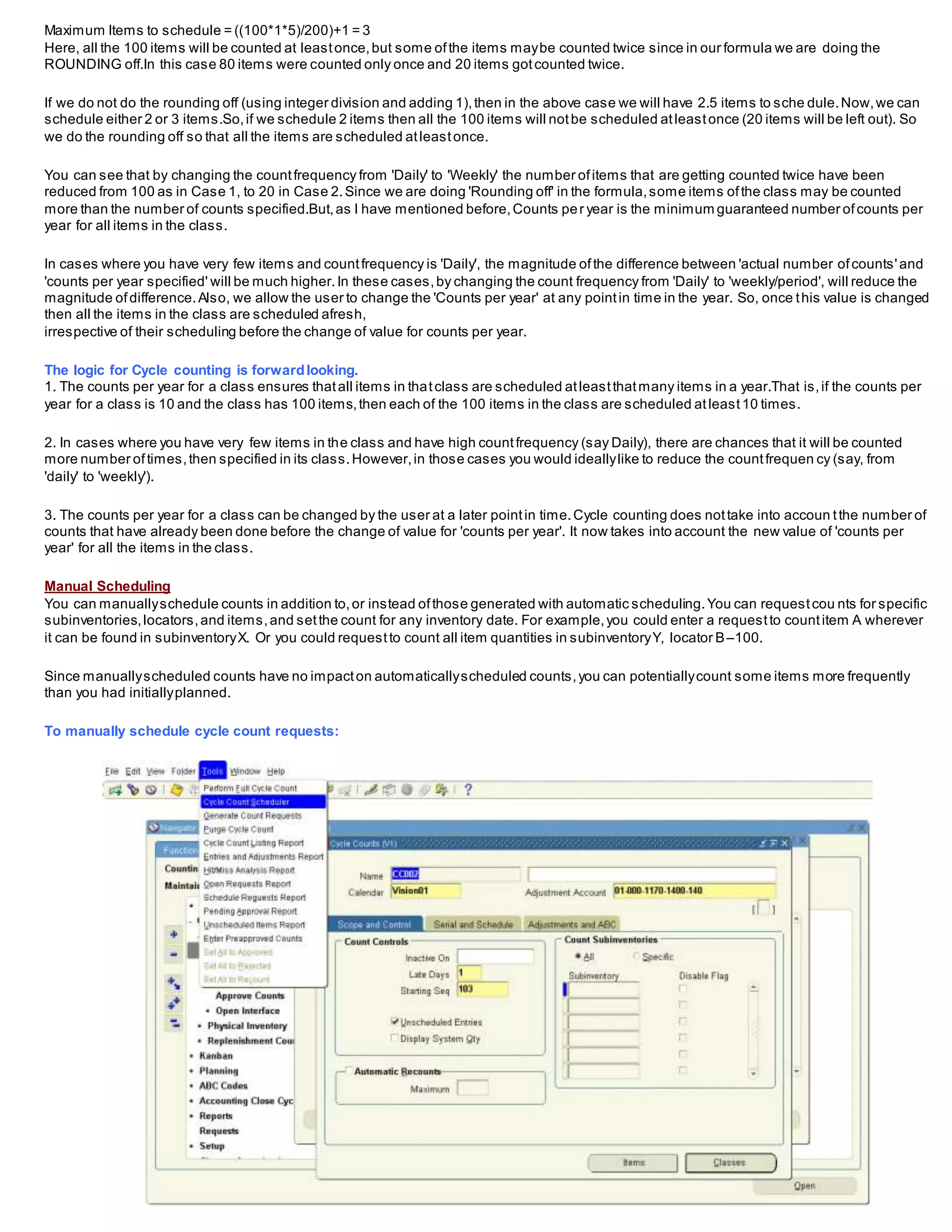 Maximum Items to schedule = ((100*1*5)/200)+1 = 3
Here, all the 100 items will be counted at leastonce,but some ofthe items maybe counted twice since in our formula we are doing the
ROUNDING off.In this case 80 items were counted only once and 20 items gotcounted twice.
If we do not do the rounding off (using integer division and adding 1),then in the above case we will have 2.5 items to sche dule.Now,we can
schedule either 2 or 3 items.So,if we schedule 2 items then all the 100 items will notbe scheduled atleastonce (20 items will be left out). So
we do the rounding off so that all the items are scheduled atleastonce.
You can see that by changing the countfrequency from 'Daily' to 'Weekly' the number ofitems that are getting counted twice have been
reduced from 100 as in Case 1, to 20 in Case 2.Since we are doing 'Rounding off' in the formula,some items ofthe class may be counted
more than the number of counts specified.But,as I have mentioned before,Counts per year is the minimum guaranteed number ofcounts per
year for all items in the class.
In cases where you have very few items and countfrequency is 'Daily', the magnitude ofthe difference between 'actual number ofcounts'and
'counts per year specified' will be much higher.In these cases,by changing the count frequency from 'Daily' to 'weekly/period', will reduce the
magnitude ofdifference.Also, we allow the user to change the 'Counts per year' at any pointin time in the year. So, once this value is changed
then all the items in the class are scheduled afresh,
irrespective of their scheduling before the change of value for counts per year.
The logic for Cycle counting is forwardlooking.
1. The counts per year for a class ensures thatall items in thatclass are scheduled atleastthatmany items in a year.That is,if the counts per
year for a class is 10 and the class has 100 items,then each of the 100 items in the class are scheduled atleast10 times.
2. In cases where you have very few items in the class and have high countfrequency (say Daily), there are chances that it will be counted
more number oftimes,then specified in its class.However,in those cases you would ideallylike to reduce the countfrequen cy (say, from
'daily' to 'weekly').
3. The counts per year for a class can be changed by the user at a later pointin time.Cycle counting does nottake into accoun tthe number of
counts that have already been done before the change of value for 'counts per year'. It now takes into account the new value of 'counts per
year' for all the items in the class.
Manual Scheduling
You can manuallyschedule counts in addition to,or instead ofthose generated with automatic scheduling.You can requestcou nts for specific
subinventories,locators,and items,and setthe count for any inventory date. For example,you could enter a requestto countitem A wherever
it can be found in subinventoryX. Or you could requestto count all item quantities in subinventoryY, locator B–100.
Since manuallyscheduled counts have no impacton automaticallyscheduled counts,you can potentiallycount some items more frequently
than you had initiallyplanned.
To manually schedule cycle count requests:
 