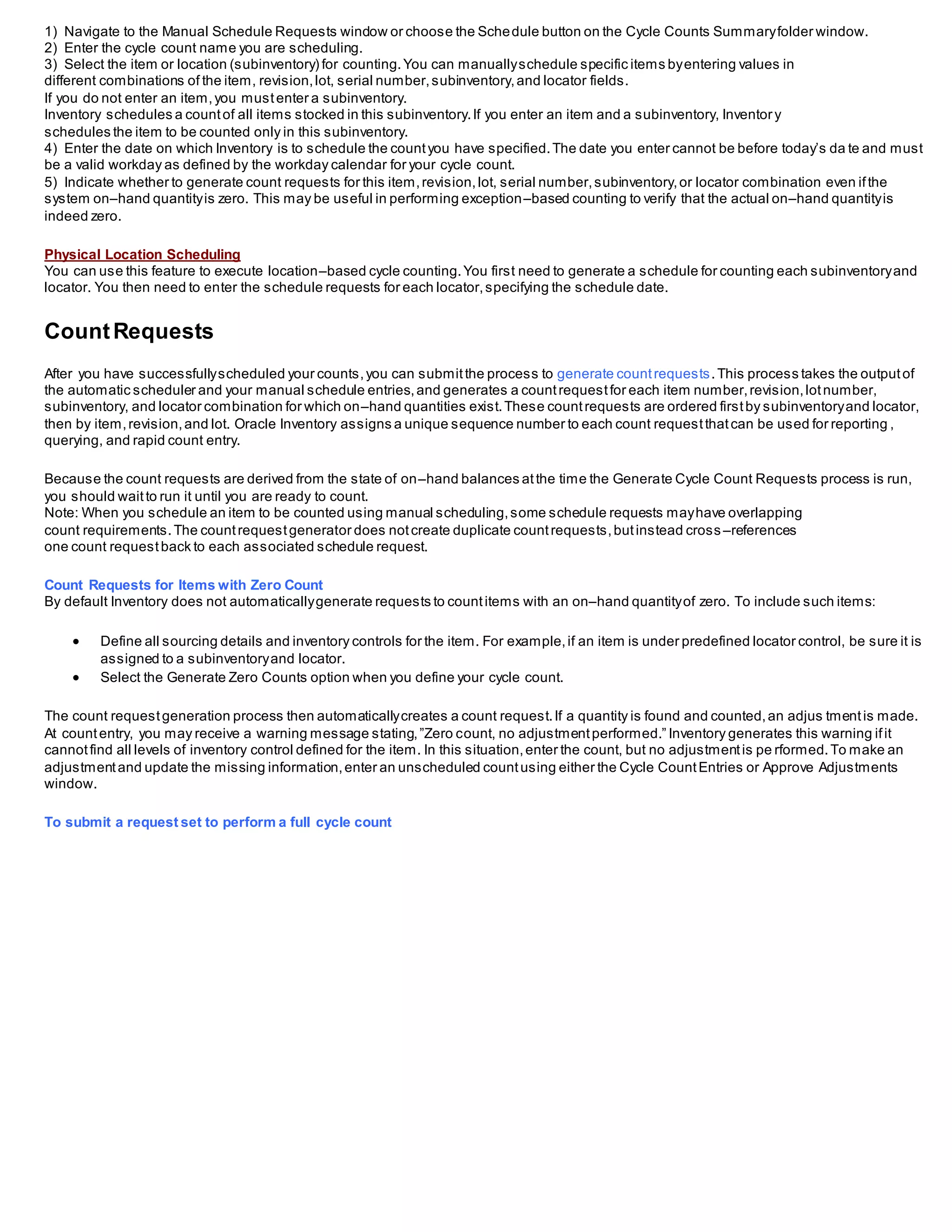 1) Navigate to the Manual Schedule Requests window or choose the Schedule button on the Cycle Counts Summaryfolder window.
2) Enter the cycle count name you are scheduling.
3) Select the item or location (subinventory) for counting.You can manuallyschedule specific items byentering values in
different combinations of the item, revision,lot, serial number,subinventory,and locator fields.
If you do not enter an item,you mustenter a subinventory.
Inventory schedules a countof all items stocked in this subinventory.If you enter an item and a subinventory, Inventory
schedules the item to be counted only in this subinventory.
4) Enter the date on which Inventory is to schedule the countyou have specified.The date you enter cannot be before today’s da te and must
be a valid workday as defined by the workday calendar for your cycle count.
5) Indicate whether to generate count requests for this item,revision,lot, serial number,subinventory,or locator combination even ifthe
system on–hand quantityis zero. This may be useful in performing exception–based counting to verify that the actual on–hand quantityis
indeed zero.
Physical Location Scheduling
You can use this feature to execute location–based cycle counting.You first need to generate a schedule for counting each subinventoryand
locator. You then need to enter the schedule requests for each locator,specifying the schedule date.
CountRequests
After you have successfullyscheduled your counts,you can submitthe process to generate countrequests.This process takes the outputof
the automatic scheduler and your manual schedule entries,and generates a countrequestfor each item number,revision,lotnumber,
subinventory, and locator combination for which on–hand quantities exist.These countrequests are ordered firstby subinventoryand locator,
then by item,revision,and lot. Oracle Inventory assigns a unique sequence number to each count requestthatcan be used for reporting ,
querying, and rapid count entry.
Because the count requests are derived from the state of on–hand balances atthe time the Generate Cycle Count Requests process is run,
you should waitto run it until you are ready to count.
Note: When you schedule an item to be counted using manual scheduling,some schedule requests mayhave overlapping
count requirements.The countrequestgenerator does notcreate duplicate countrequests,butinstead cross –references
one count requestback to each associated schedule request.
Count Requests for Items with Zero Count
By default Inventory does not automaticallygenerate requests to countitems with an on–hand quantityof zero. To include such items:
 Define all sourcing details and inventory controls for the item. For example,if an item is under predefined locator control, be sure it is
assigned to a subinventoryand locator.
 Select the Generate Zero Counts option when you define your cycle count.
The count requestgeneration process then automaticallycreates a count request.If a quantity is found and counted,an adjus tmentis made.
At countentry, you may receive a warning message stating,”Zero count, no adjustmentperformed.” Inventory generates this warning ifit
cannotfind all levels of inventory control defined for the item. In this situation,enter the count, but no adjustmentis pe rformed.To make an
adjustmentand update the missing information,enter an unscheduled countusing either the Cycle CountEntries or Approve Adjustments
window.
To submit a request set to perform a full cycle count
 