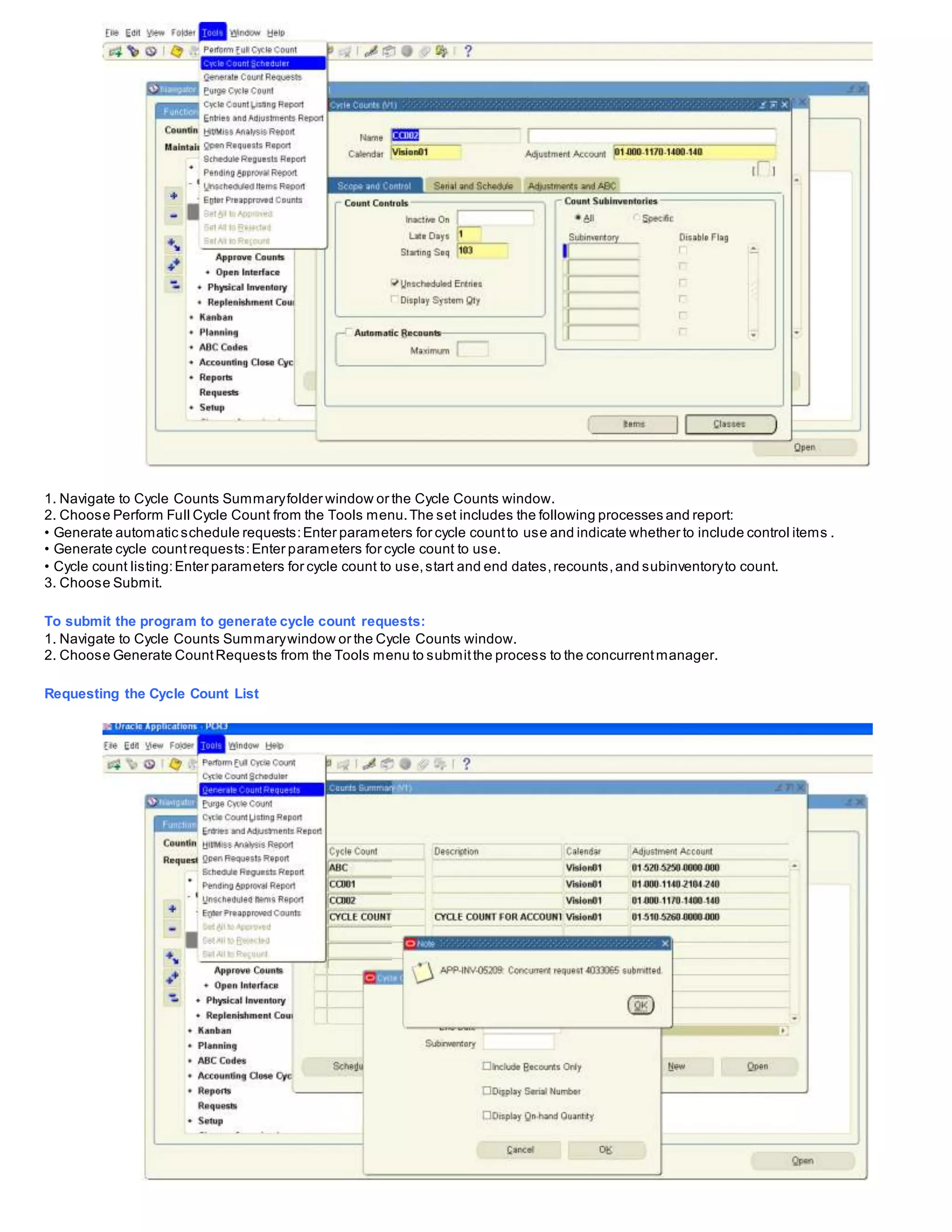1. Navigate to Cycle Counts Summaryfolder window or the Cycle Counts window.
2. Choose Perform Full Cycle Count from the Tools menu.The set includes the following processes and report:
• Generate automatic schedule requests:Enter parameters for cycle countto use and indicate whether to include control items .
• Generate cycle countrequests:Enter parameters for cycle count to use.
• Cycle count listing:Enter parameters for cycle count to use,start and end dates,recounts,and subinventoryto count.
3. Choose Submit.
To submit the program to generate cycle count requests:
1. Navigate to Cycle Counts Summarywindow or the Cycle Counts window.
2. Choose Generate CountRequests from the Tools menu to submitthe process to the concurrentmanager.
Requesting the Cycle Count List
 