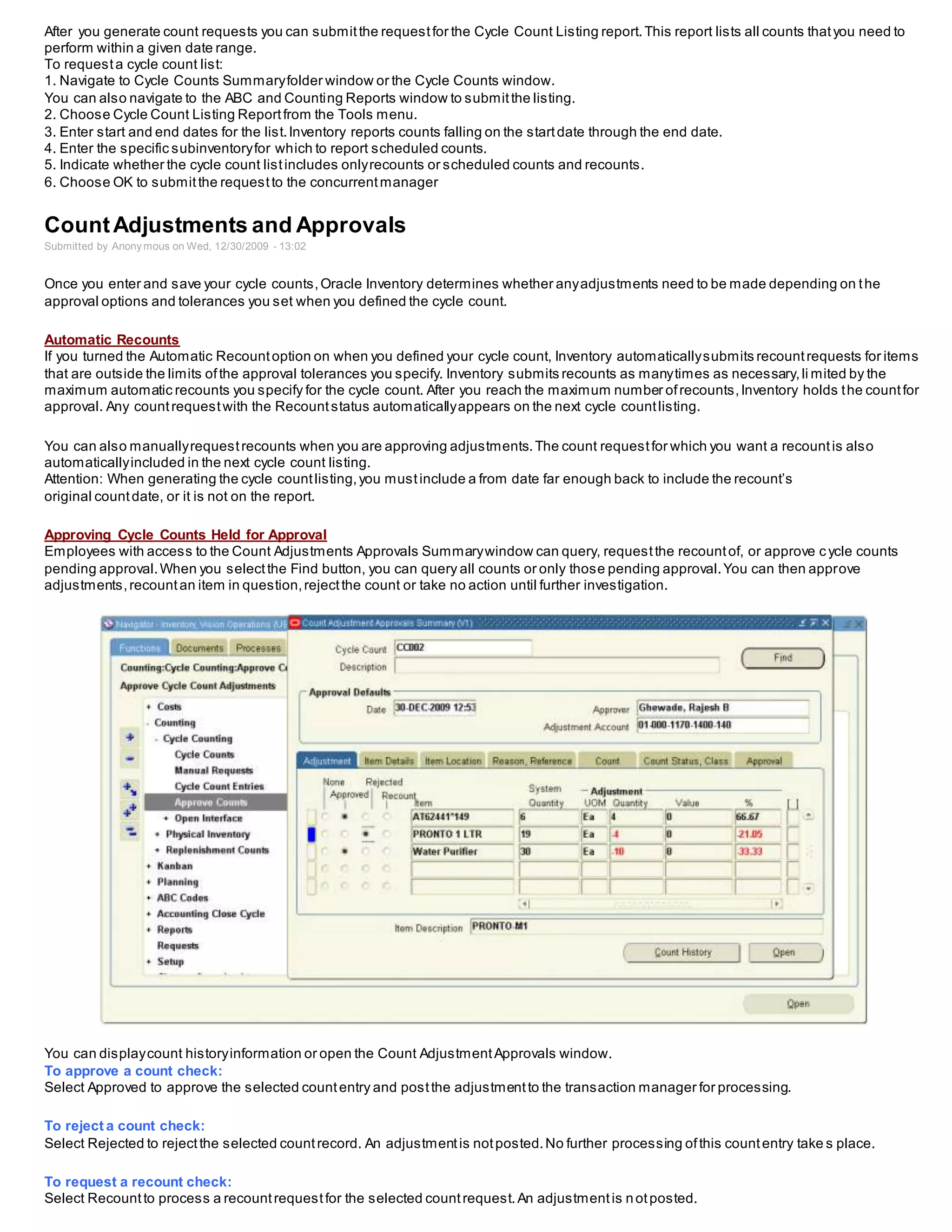 After you generate count requests you can submitthe requestfor the Cycle Count Listing report.This report lists all counts thatyou need to
perform within a given date range.
To requesta cycle count list:
1. Navigate to Cycle Counts Summaryfolder window or the Cycle Counts window.
You can also navigate to the ABC and Counting Reports window to submitthe listing.
2. Choose Cycle Count Listing Reportfrom the Tools menu.
3. Enter start and end dates for the list.Inventory reports counts falling on the startdate through the end date.
4. Enter the specific subinventoryfor which to report scheduled counts.
5. Indicate whether the cycle count listincludes onlyrecounts or scheduled counts and recounts.
6. Choose OK to submitthe requestto the concurrentmanager
CountAdjustments and Approvals
Submitted by Anony mous on Wed, 12/30/2009 - 13:02
Once you enter and save your cycle counts,Oracle Inventory determines whether anyadjustments need to be made depending on the
approval options and tolerances you set when you defined the cycle count.
Automatic Recounts
If you turned the Automatic Recountoption on when you defined your cycle count, Inventory automaticallysubmits recountrequests for items
that are outside the limits ofthe approval tolerances you specify. Inventory submits recounts as manytimes as necessary,li mited by the
maximum automatic recounts you specify for the cycle count. After you reach the maximum number ofrecounts,Inventory holds the countfor
approval. Any countrequestwith the Recountstatus automaticallyappears on the next cycle countlisting.
You can also manuallyrequestrecounts when you are approving adjustments.The count requestfor which you want a recountis also
automaticallyincluded in the next cycle count listing.
Attention: When generating the cycle countlisting,you mustinclude a from date far enough back to include the recount’s
original countdate, or it is not on the report.
Approving Cycle Counts Held for Approval
Employees with access to the Count Adjustments Approvals Summarywindow can query, requestthe recountof, or approve cycle counts
pending approval.When you selectthe Find button, you can query all counts or only those pending approval.You can then approve
adjustments,recountan item in question,rejectthe count or take no action until further investigation.
You can displaycount historyinformation or open the Count AdjustmentApprovals window.
To approve a count check:
Select Approved to approve the selected countentry and postthe adjustmentto the transaction manager for processing.
To reject a count check:
Select Rejected to rejectthe selected countrecord. An adjustmentis notposted.No further processing ofthis countentry take s place.
To request a recount check:
Select Recountto process a recountrequestfor the selected countrequest.An adjustmentis notposted.
 