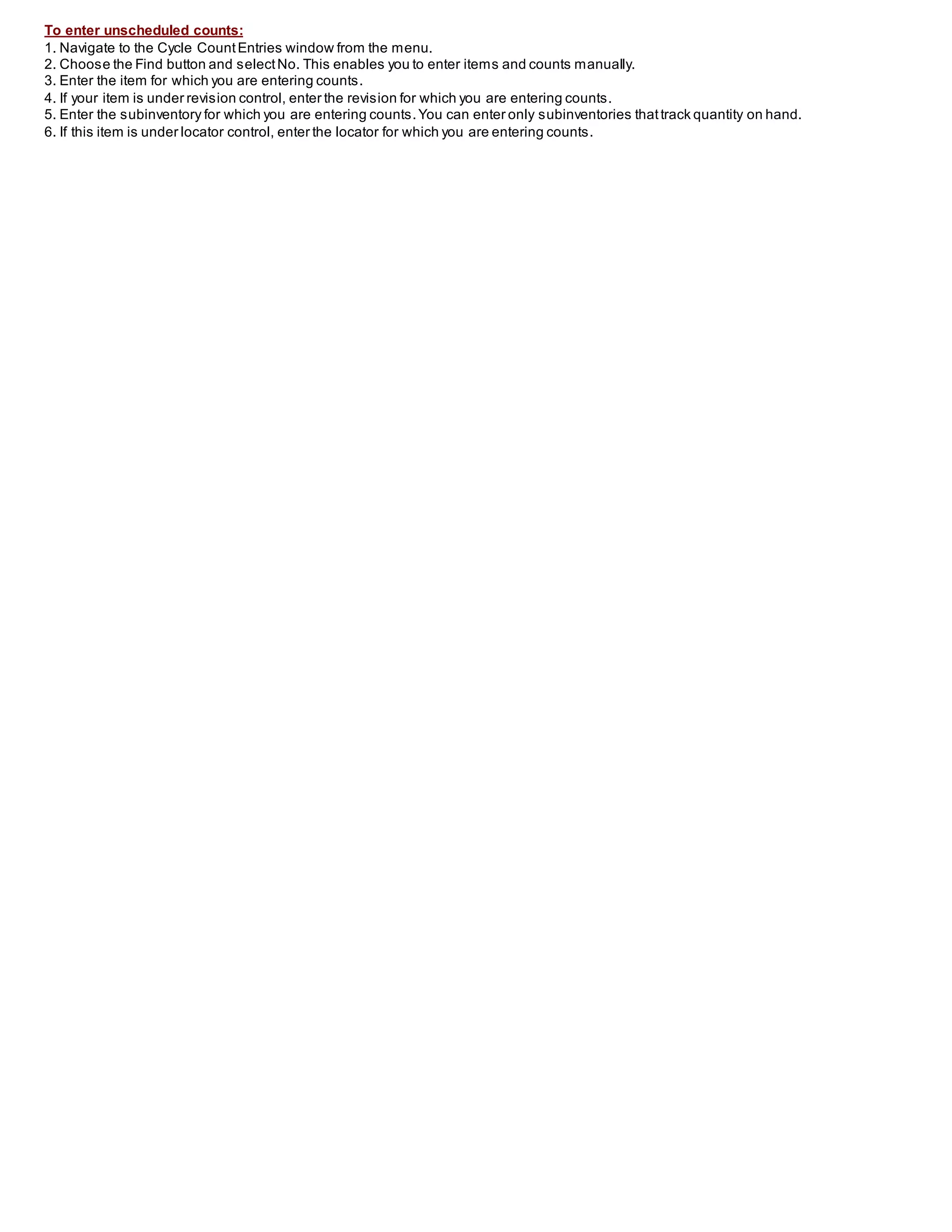 To enter unscheduled counts:
1. Navigate to the Cycle CountEntries window from the menu.
2. Choose the Find button and selectNo. This enables you to enter items and counts manually.
3. Enter the item for which you are entering counts.
4. If your item is under revision control, enter the revision for which you are entering counts.
5. Enter the subinventory for which you are entering counts.You can enter only subinventories thattrack quantity on hand.
6. If this item is under locator control, enter the locator for which you are entering counts.
 