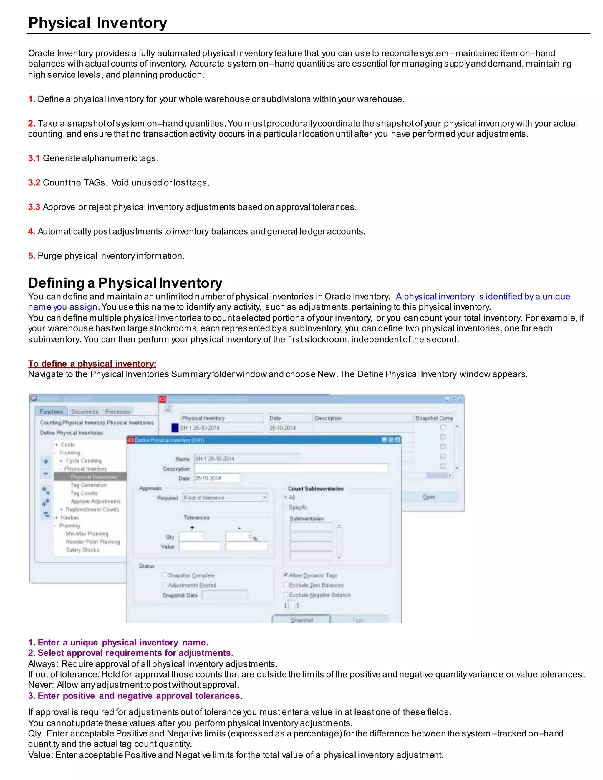 Physical Inventory
Oracle Inventory provides a fully automated physical inventory feature that you can use to reconcile system –maintained item on–hand
balances with actual counts of inventory. Accurate system on–hand quantities are essential for managing supplyand demand,maintaining
high service levels, and planning production.
1. Define a physical inventory for your whole warehouse or subdivisions within your warehouse.
2. Take a snapshotofsystem on–hand quantities.You mustprocedurallycoordinate the snapshotofyour physical inventory with your actual
counting,and ensure that no transaction activity occurs in a particular location until after you have performed your adjustments.
3.1 Generate alphanumeric tags.
3.2 Countthe TAGs. Void unused or losttags.
3.3 Approve or reject physical inventory adjustments based on approval tolerances.
4. Automatically postadjustments to inventory balances and general ledger accounts.
5. Purge physical inventory information.
Defining a PhysicalInventory
You can define and maintain an unlimited number ofphysical inventories in Oracle Inventory. A physical inventory is identified by a unique
name you assign.You use this name to identify any activity, such as adjustments,pertaining to this physical inventory.
You can define multiple physical inventories to countselected portions ofyour inventory, or you can count your total inventory. For example,if
your warehouse has two large stockrooms,each represented bya subinventory, you can define two physical inventories,one for each
subinventory. You can then perform your physical inventory of the first stockroom,independentofthe second.
To define a physical inventory:
Navigate to the Physical Inventories Summaryfolder window and choose New.The Define Physical Inventory window appears.
1. Enter a unique physical inventory name.
2. Select approval requirements for adjustments.
Always: Require approval of all physical inventory adjustments.
If out of tolerance:Hold for approval those counts that are outside the limits ofthe positive and negative quantity varianc e or value tolerances.
Never: Allow any adjustmentto postwithoutapproval.
3. Enter positive and negative approval tolerances.
If approval is required for adjustments outof tolerance you must enter a value in at leastone of these fields.
You cannotupdate these values after you perform physical inventory adjustments.
Qty: Enter acceptable Positive and Negative limits (expressed as a percentage) for the difference between the system –tracked on–hand
quantity and the actual tag count quantity.
Value: Enter acceptable Positive and Negative limits for the total value of a physical inventory adjustment.
 