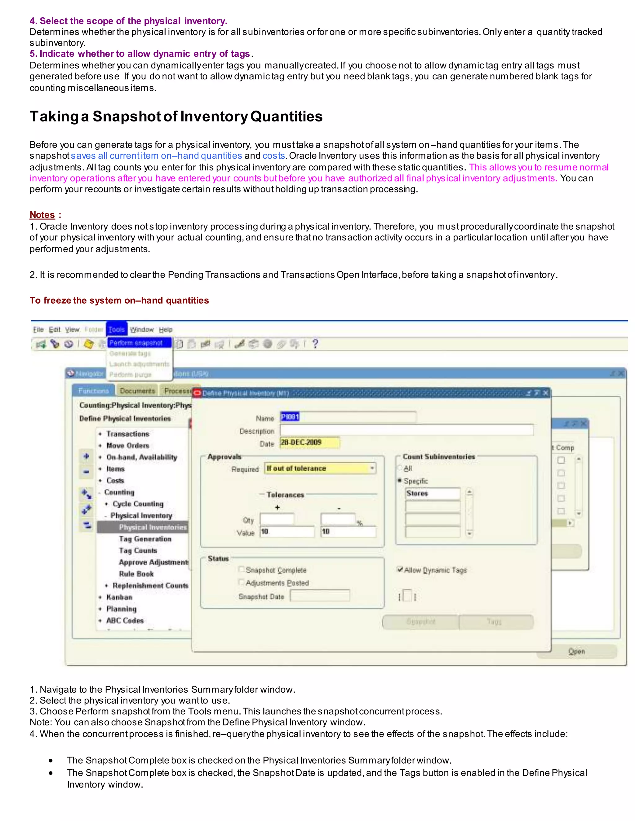 4. Select the scope of the physical inventory.
Determines whether the physical inventory is for all subinventories or for one or more specific subinventories.Only enter a quantity tracked
subinventory.
5. Indicate whether to allow dynamic entry of tags.
Determines whether you can dynamicallyenter tags you manuallycreated.If you choose not to allow dynamic tag entry all tags must
generated before use If you do not want to allow dynamic tag entry but you need blank tags,you can generate numbered blank tags for
counting miscellaneous items.
Takinga Snapshotof InventoryQuantities
Before you can generate tags for a physical inventory, you musttake a snapshotofall system on–hand quantities for your items.The
snapshot saves all currentitem on–hand quantities and costs.Oracle Inventory uses this information as the basis for all physical inventory
adjustments.All tag counts you enter for this physical inventory are compared with these static quantities. This allows you to resume normal
inventory operations after you have entered your counts butbefore you have authorized all final physical inventory adjustments. You can
perform your recounts or investigate certain results withoutholding up transaction processing.
Notes :
1. Oracle Inventory does notstop inventory processing during a physical inventory. Therefore, you mustprocedurallycoordinate the snapshot
of your physical inventory with your actual counting,and ensure thatno transaction activity occurs in a particular location until after you have
performed your adjustments.
2. It is recommended to clear the Pending Transactions and Transactions Open Interface,before taking a snapshotofinventory.
To freeze the system on–hand quantities
1. Navigate to the Physical Inventories Summaryfolder window.
2. Select the physical inventory you wantto use.
3. Choose Perform snapshotfrom the Tools menu.This launches the snapshotconcurrentprocess.
Note: You can also choose Snapshotfrom the Define Physical Inventory window.
4. When the concurrentprocess is finished,re–querythe physical inventory to see the effects of the snapshot.The effects include:
 The SnapshotComplete box is checked on the Physical Inventories Summaryfolder window.
 The SnapshotComplete box is checked,the SnapshotDate is updated,and the Tags button is enabled in the Define Physical
Inventory window.
 