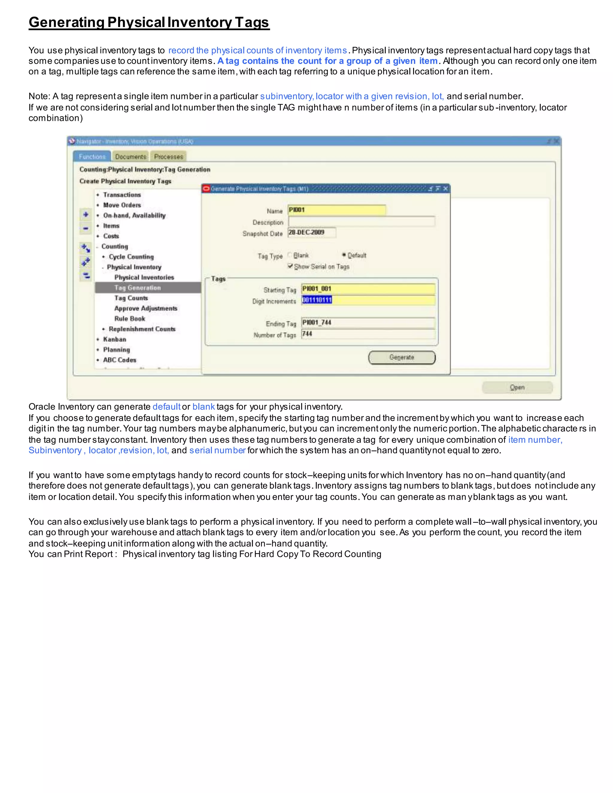 Generating PhysicalInventory Tags
You use physical inventory tags to record the physical counts of inventory items.Physical inventory tags representactual hard copy tags that
some companies use to countinventory items. A tag contains the count for a group of a given item. Although you can record only one item
on a tag, multiple tags can reference the same item,with each tag referring to a unique physical location for an item.
Note: A tag representa single item number in a particular subinventory,locator with a given revision, lot, and serial number.
If we are not considering serial and lotnumber then the single TAG mighthave n number of items (in a particular sub -inventory, locator
combination)
Oracle Inventory can generate default or blank tags for your physical inventory.
If you choose to generate defaulttags for each item,specify the starting tag number and the incrementby which you want to increase each
digitin the tag number.Your tag numbers maybe alphanumeric,butyou can incrementonly the numeric portion.The alphabetic characte rs in
the tag number stayconstant. Inventory then uses these tag numbers to generate a tag for every unique combination of item number,
Subinventory , locator ,revision, lot, and serial number for which the system has an on–hand quantitynot equal to zero.
If you wantto have some emptytags handy to record counts for stock–keeping units for which Inventory has no on–hand quantity(and
therefore does not generate defaulttags),you can generate blank tags.Inventory assigns tag numbers to blank tags,butdoes notinclude any
item or location detail.You specify this information when you enter your tag counts.You can generate as man yblank tags as you want.
You can also exclusively use blank tags to perform a physical inventory. If you need to perform a complete wall –to–wall physical inventory,you
can go through your warehouse and attach blank tags to every item and/or location you see.As you perform the count, you record the item
and stock–keeping unitinformation along with the actual on–hand quantity.
You can Print Report : Physical inventory tag listing For Hard Copy To Record Counting
 