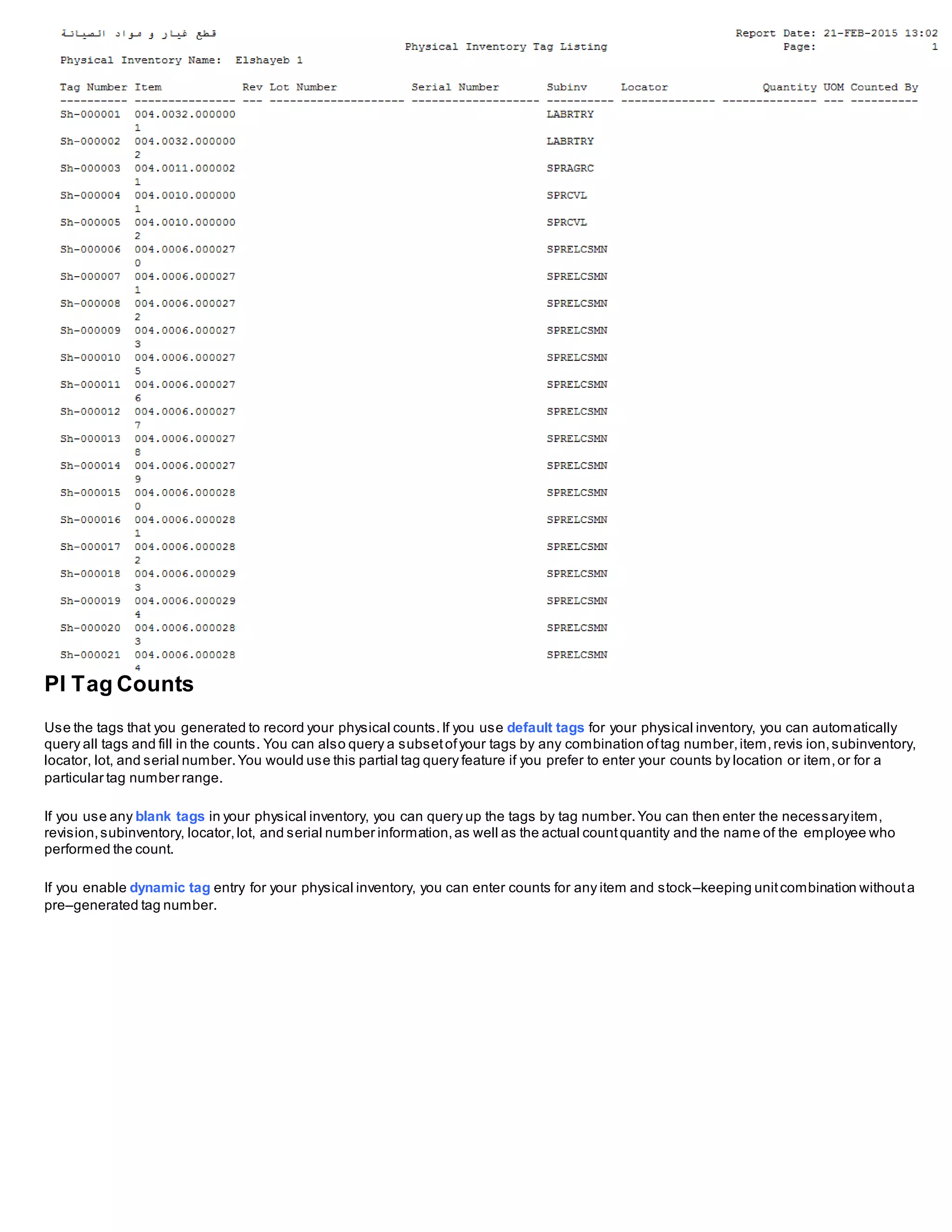 PI Tag Counts
Use the tags that you generated to record your physical counts.If you use default tags for your physical inventory, you can automatically
query all tags and fill in the counts. You can also query a subsetofyour tags by any combination oftag number,item,revis ion,subinventory,
locator, lot, and serial number.You would use this partial tag query feature if you prefer to enter your counts by location or item,or for a
particular tag number range.
If you use any blank tags in your physical inventory, you can query up the tags by tag number.You can then enter the necessaryitem,
revision,subinventory, locator,lot, and serial number information,as well as the actual countquantity and the name of the employee who
performed the count.
If you enable dynamic tag entry for your physical inventory, you can enter counts for any item and stock–keeping unitcombination withouta
pre–generated tag number.
 