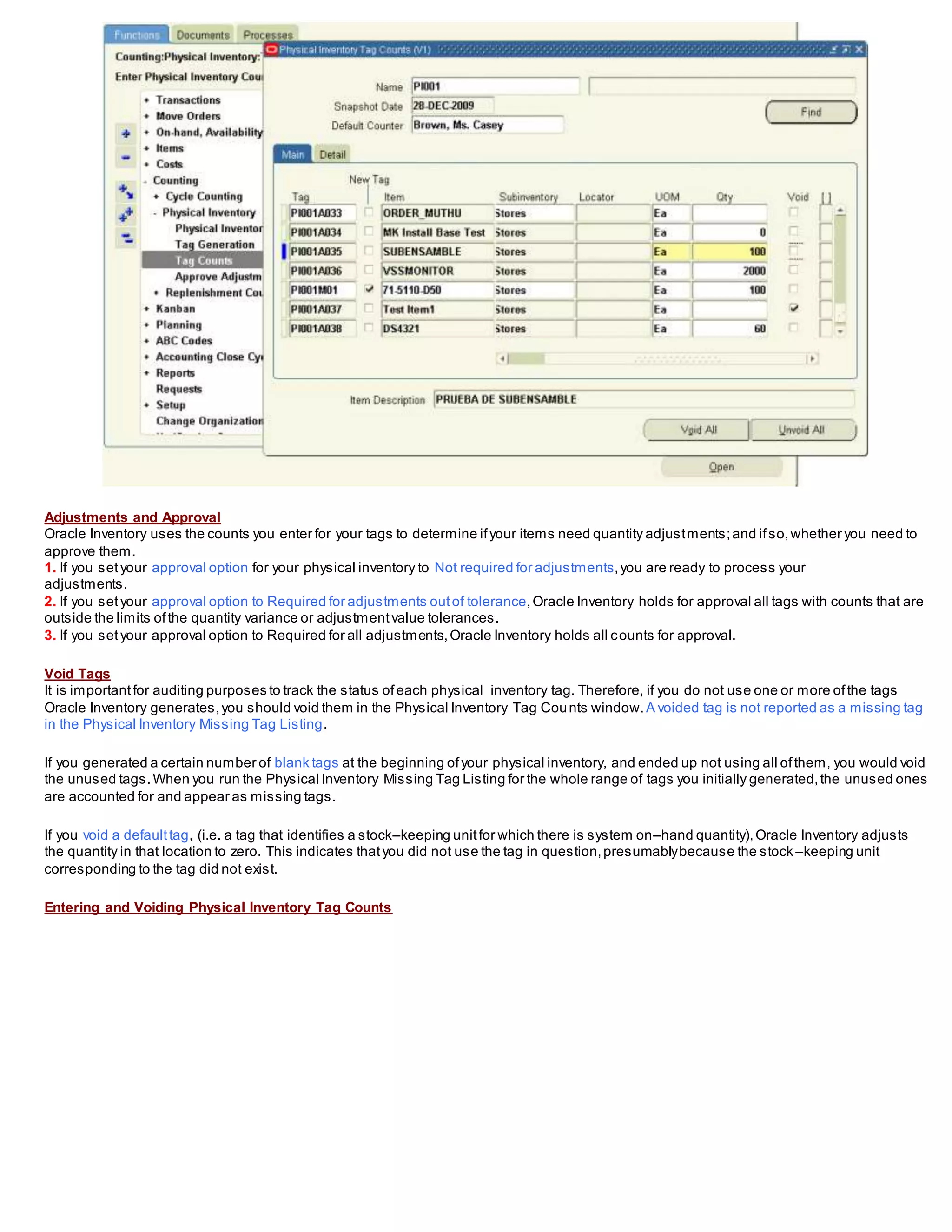 Adjustments and Approval
Oracle Inventory uses the counts you enter for your tags to determine ifyour items need quantity adjustments;and ifso,whether you need to
approve them.
1. If you setyour approval option for your physical inventory to Not required for adjustments,you are ready to process your
adjustments.
2. If you setyour approval option to Required for adjustments outof tolerance,Oracle Inventory holds for approval all tags with counts that are
outside the limits ofthe quantity variance or adjustmentvalue tolerances.
3. If you setyour approval option to Required for all adjustments,Oracle Inventory holds all counts for approval.
Void Tags
It is importantfor auditing purposes to track the status ofeach physical inventory tag. Therefore, if you do not use one or more ofthe tags
Oracle Inventory generates,you should void them in the Physical Inventory Tag Counts window. A voided tag is not reported as a missing tag
in the Physical Inventory Missing Tag Listing.
If you generated a certain number of blank tags at the beginning ofyour physical inventory, and ended up not using all ofthem, you would void
the unused tags.When you run the Physical Inventory Missing Tag Listing for the whole range of tags you initially generated,the unused ones
are accounted for and appear as missing tags.
If you void a defaulttag, (i.e. a tag that identifies a stock–keeping unitfor which there is system on–hand quantity),Oracle Inventory adjusts
the quantity in that location to zero. This indicates thatyou did not use the tag in question,presumablybecause the stock –keeping unit
corresponding to the tag did not exist.
Entering and Voiding Physical Inventory Tag Counts
 