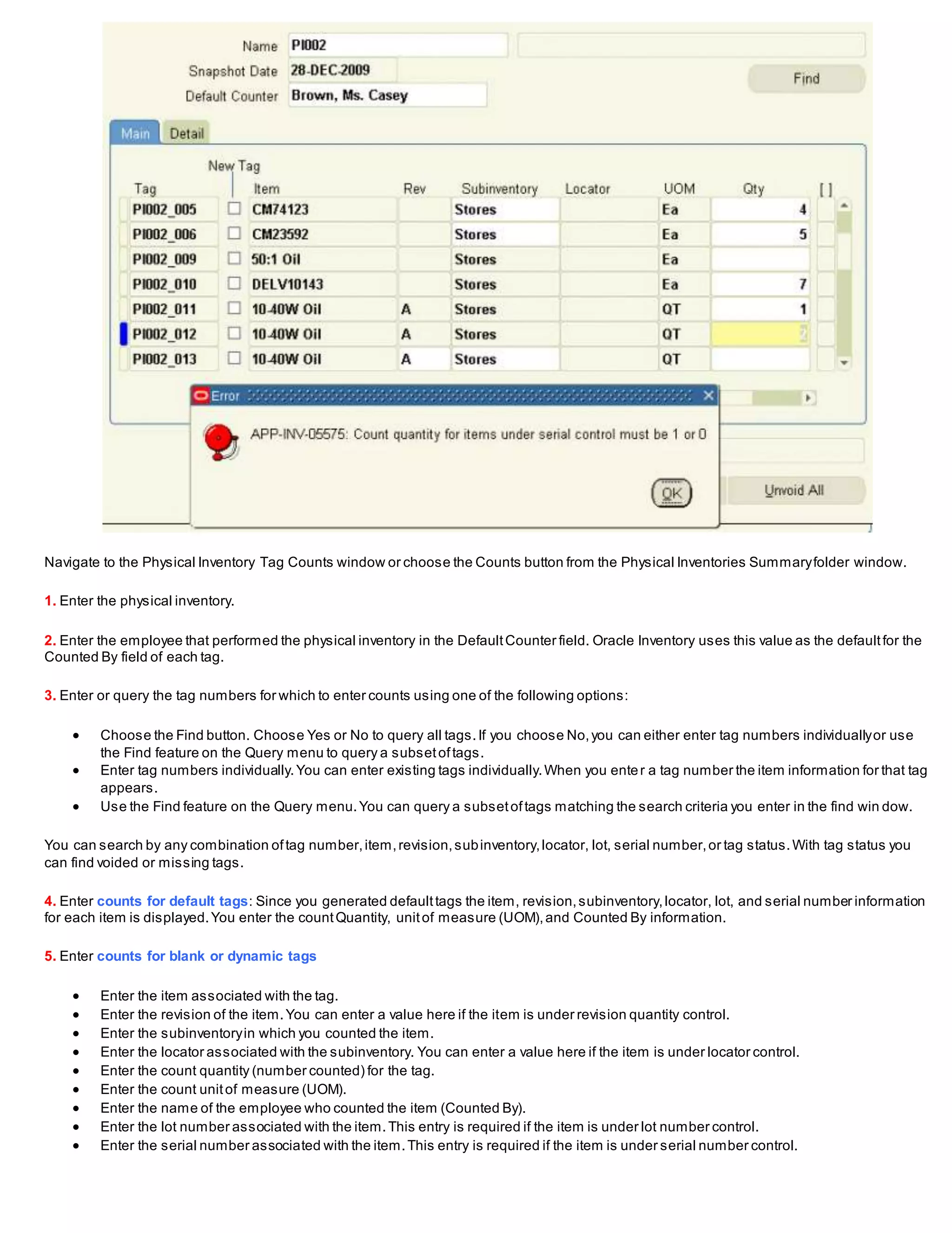 Navigate to the Physical Inventory Tag Counts window or choose the Counts button from the Physical Inventories Summaryfolder window.
1. Enter the physical inventory.
2. Enter the employee that performed the physical inventory in the DefaultCounter field. Oracle Inventory uses this value as the defaultfor the
Counted By field of each tag.
3. Enter or query the tag numbers for which to enter counts using one of the following options:
 Choose the Find button. Choose Yes or No to query all tags.If you choose No,you can either enter tag numbers individuallyor use
the Find feature on the Query menu to query a subsetoftags.
 Enter tag numbers individually.You can enter existing tags individually.When you enter a tag number the item information for that tag
appears.
 Use the Find feature on the Query menu.You can query a subsetoftags matching the search criteria you enter in the find win dow.
You can search by any combination oftag number,item,revision,subinventory,locator, lot, serial number,or tag status.With tag status you
can find voided or missing tags.
4. Enter counts for default tags: Since you generated defaulttags the item, revision,subinventory,locator, lot, and serial number information
for each item is displayed.You enter the countQuantity, unitof measure (UOM),and Counted By information.
5. Enter counts for blank or dynamic tags
 Enter the item associated with the tag.
 Enter the revision of the item.You can enter a value here if the item is under revision quantity control.
 Enter the subinventoryin which you counted the item.
 Enter the locator associated with the subinventory. You can enter a value here if the item is under locator control.
 Enter the count quantity (number counted) for the tag.
 Enter the count unitof measure (UOM).
 Enter the name of the employee who counted the item (Counted By).
 Enter the lot number associated with the item.This entry is required if the item is under lot number control.
 Enter the serial number associated with the item.This entry is required if the item is under serial number control.
 