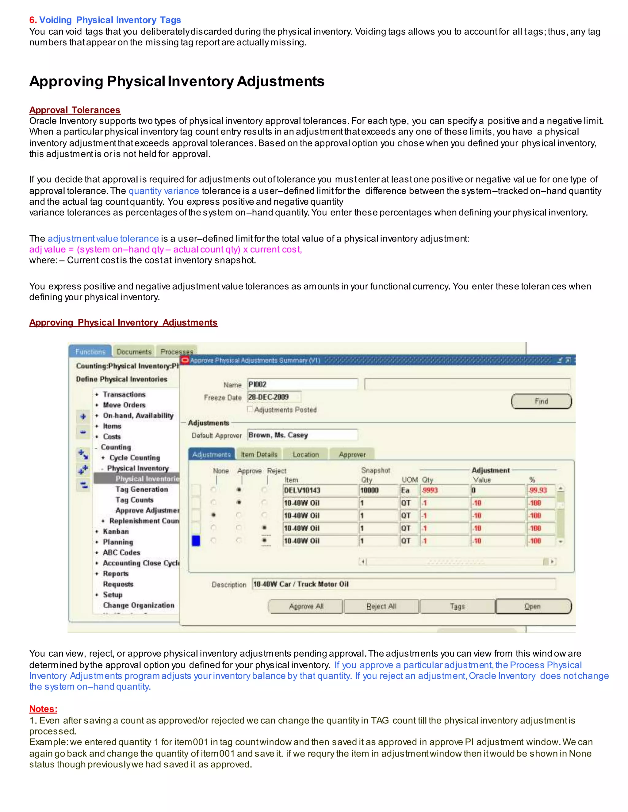 6. Voiding Physical Inventory Tags
You can void tags that you deliberatelydiscarded during the physical inventory. Voiding tags allows you to accountfor all tags;thus, any tag
numbers thatappear on the missing tag reportare actually missing.
Approving PhysicalInventory Adjustments
Approval Tolerances
Oracle Inventory supports two types of physical inventory approval tolerances.For each type, you can specify a positive and a negative limit.
When a particular physical inventory tag count entry results in an adjustmentthatexceeds any one of these limits,you have a physical
inventory adjustmentthatexceeds approval tolerances.Based on the approval option you chose when you defined your physical inventory,
this adjustmentis or is not held for approval.
If you decide that approval is required for adjustments outoftolerance you mustenter at leastone positive or negative val ue for one type of
approval tolerance.The quantity variance tolerance is a user–defined limitfor the difference between the system–tracked on–hand quantity
and the actual tag countquantity. You express positive and negative quantity
variance tolerances as percentages ofthe system on–hand quantity.You enter these percentages when defining your physical inventory.
The adjustmentvalue tolerance is a user–defined limitfor the total value of a physical inventory adjustment:
adj value = (system on–hand qty – actual count qty) x current cost,
where:– Current costis the costat inventory snapshot.
You express positive and negative adjustmentvalue tolerances as amounts in your functional currency. You enter these toleran ces when
defining your physical inventory.
Approving Physical Inventory Adjustments
You can view, reject, or approve physical inventory adjustments pending approval.The adjustments you can view from this wind ow are
determined bythe approval option you defined for your physical inventory. If you approve a particular adjustment,the Process Physical
Inventory Adjustments program adjusts your inventory balance by that quantity. If you reject an adjustment,Oracle Inventory does notchange
the system on–hand quantity.
Notes:
1. Even after saving a count as approved/or rejected we can change the quantity in TAG count till the physical inventory adjustmentis
processed.
Example:we entered quantity 1 for item001 in tag countwindow and then saved it as approved in approve PI adjustment window.We can
again go back and change the quantity of item001 and save it. if we requry the item in adjustmentwindow then itwould be shown in None
status though previouslywe had saved it as approved.
 