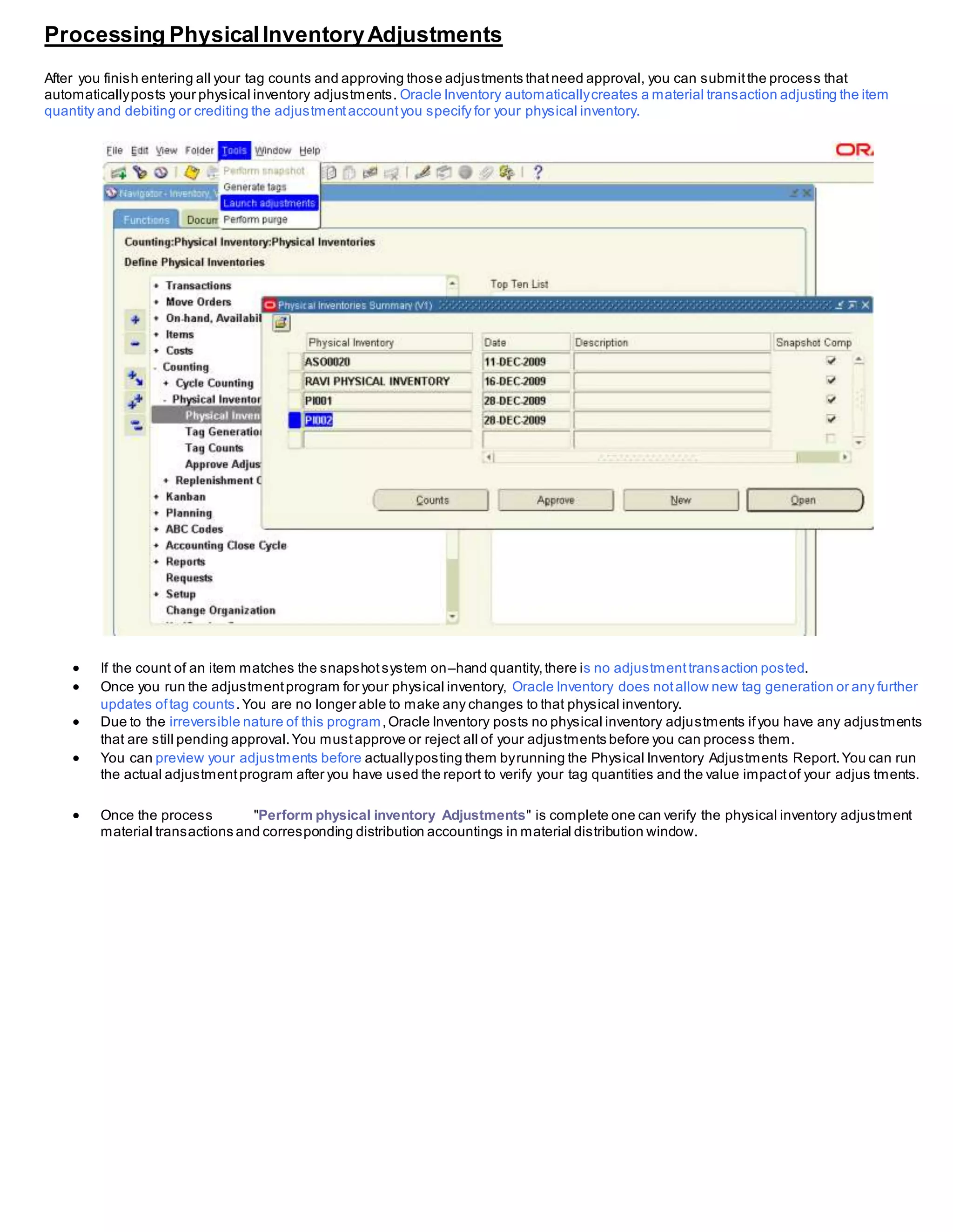 Processing PhysicalInventoryAdjustments
After you finish entering all your tag counts and approving those adjustments thatneed approval, you can submitthe process that
automaticallyposts your physical inventory adjustments. Oracle Inventory automaticallycreates a material transaction adjusting the item
quantity and debiting or crediting the adjustmentaccountyou specify for your physical inventory.
 If the count of an item matches the snapshotsystem on–hand quantity,there is no adjustmenttransaction posted.
 Once you run the adjustmentprogram for your physical inventory, Oracle Inventory does notallow new tag generation or any further
updates oftag counts.You are no longer able to make any changes to that physical inventory.
 Due to the irreversible nature of this program,Oracle Inventory posts no physical inventory adjustments ifyou have any adjustments
that are still pending approval.You mustapprove or reject all of your adjustments before you can process them.
 You can preview your adjustments before actuallyposting them byrunning the Physical Inventory Adjustments Report.You can run
the actual adjustmentprogram after you have used the report to verify your tag quantities and the value impactof your adjus tments.
 Once the process "Perform physical inventory Adjustments" is complete one can verify the physical inventory adjustment
material transactions and corresponding distribution accountings in material distribution window.
 