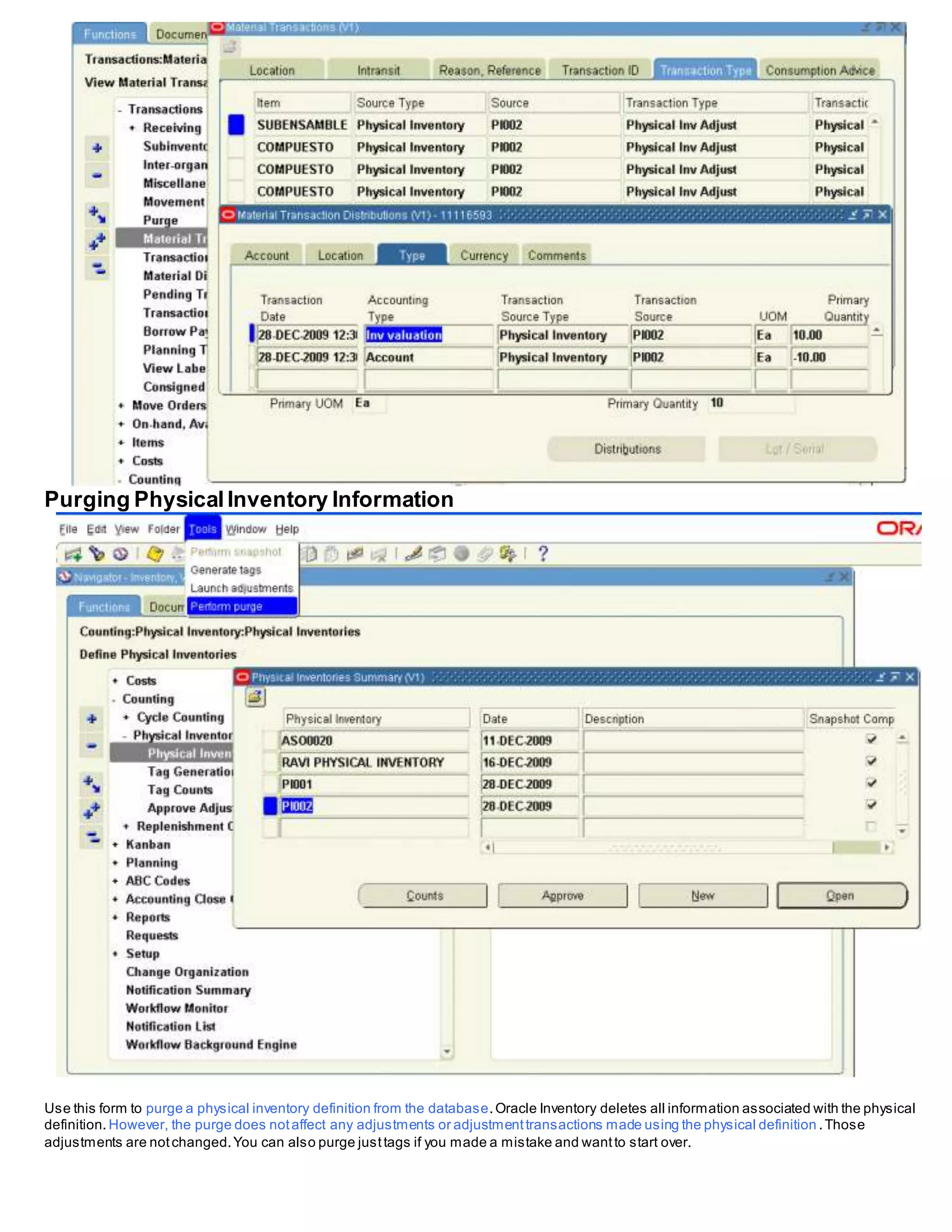 Purging PhysicalInventory Information
Use this form to purge a physical inventory definition from the database.Oracle Inventory deletes all information associated with the physical
definition. However, the purge does notaffect any adjustments or adjustmenttransactions made using the physical definition .Those
adjustments are notchanged.You can also purge justtags if you made a mistake and wantto start over.
 