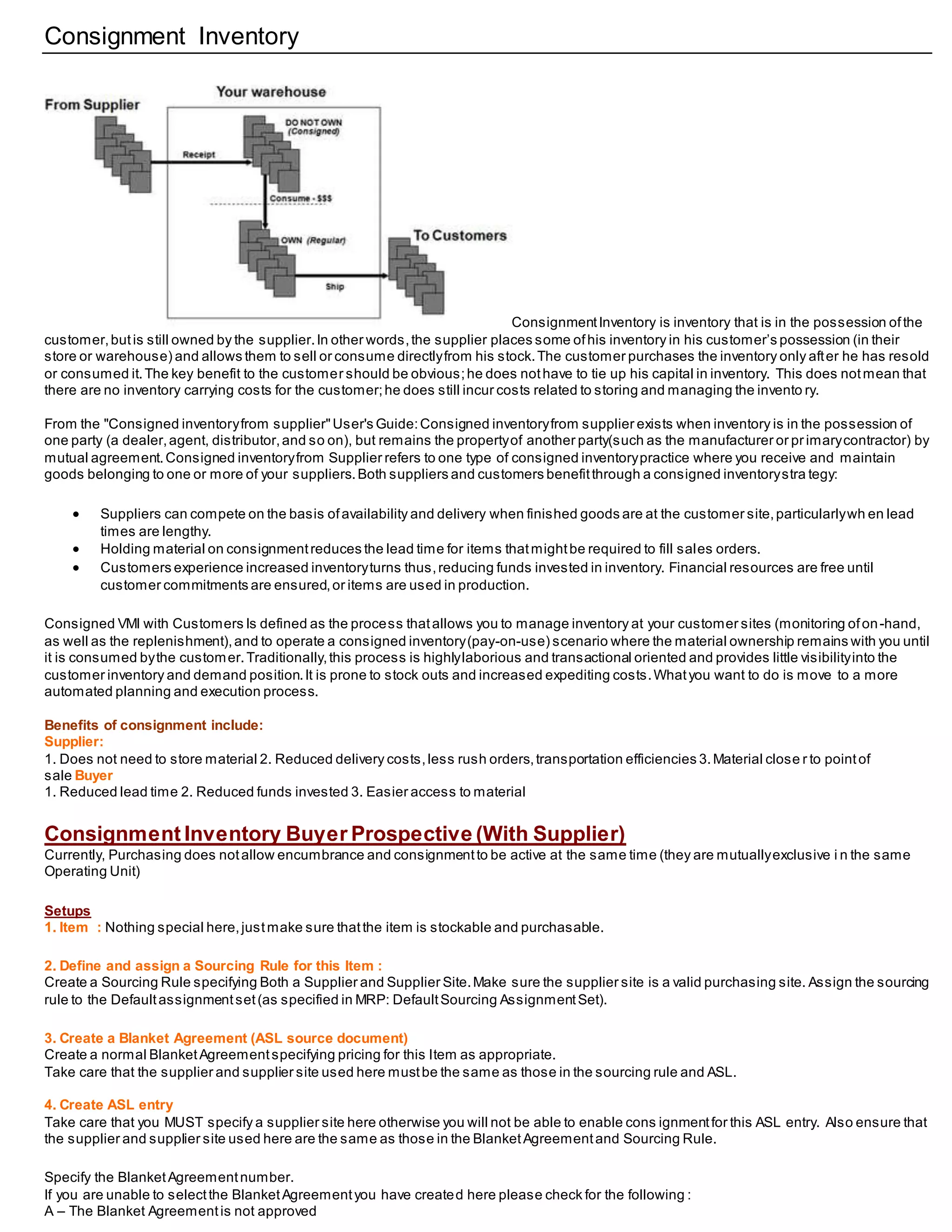 Consignment Inventory
ConsignmentInventory is inventory that is in the possession ofthe
customer,butis still owned by the supplier.In other words,the supplier places some ofhis inventory in his customer’s possession (in their
store or warehouse) and allows them to sell or consume directlyfrom his stock.The customer purchases the inventory only after he has resold
or consumed it.The key benefit to the customer should be obvious;he does nothave to tie up his capital in inventory. This does notmean that
there are no inventory carrying costs for the customer;he does still incur costs related to storing and managing the invento ry.
From the "Consigned inventoryfrom supplier"User's Guide:Consigned inventoryfrom supplier exists when inventory is in the possession of
one party (a dealer,agent, distributor,and so on), but remains the propertyof another party(such as the manufacturer or pr imarycontractor) by
mutual agreement.Consigned inventoryfrom Supplier refers to one type of consigned inventorypractice where you receive and maintain
goods belonging to one or more of your suppliers.Both suppliers and customers benefitthrough a consigned inventorystra tegy:
 Suppliers can compete on the basis ofavailability and delivery when finished goods are at the customer site,particularlywh en lead
times are lengthy.
 Holding material on consignmentreduces the lead time for items thatmightbe required to fill sales orders.
 Customers experience increased inventoryturns thus,reducing funds invested in inventory. Financial resources are free until
customer commitments are ensured,or items are used in production.
Consigned VMI with Customers Is defined as the process thatallows you to manage inventory at your customer sites (monitoring ofon-hand,
as well as the replenishment),and to operate a consigned inventory(pay-on-use) scenario where the material ownership remains with you until
it is consumed bythe customer.Traditionally,this process is highlylaborious and transactional oriented and provides little visibilityinto the
customer inventory and demand position.It is prone to stock outs and increased expediting costs.Whatyou want to do is move to a more
automated planning and execution process.
Benefits of consignment include:
Supplier:
1. Does not need to store material 2. Reduced delivery costs,less rush orders,transportation efficiencies 3.Material close r to pointof
sale Buyer
1. Reduced lead time 2. Reduced funds invested 3. Easier access to material
Consignment Inventory Buyer Prospective (With Supplier)
Currently, Purchasing does notallow encumbrance and consignmentto be active at the same time (they are mutuallyexclusive i n the same
Operating Unit)
Setups
1. Item : Nothing special here,justmake sure thatthe item is stockable and purchasable.
2. Define and assign a Sourcing Rule for this Item :
Create a Sourcing Rule specifying Both a Supplier and Supplier Site.Make sure the supplier site is a valid purchasing site. Assign the sourcing
rule to the Defaultassignmentset(as specified in MRP: DefaultSourcing AssignmentSet).
3. Create a Blanket Agreement (ASL source document)
Create a normal BlanketAgreementspecifying pricing for this Item as appropriate.
Take care that the supplier and supplier site used here mustbe the same as those in the sourcing rule and ASL.
4. Create ASL entry
Take care that you MUST specify a supplier site here otherwise you will not be able to enable cons ignmentfor this ASL entry. Also ensure that
the supplier and supplier site used here are the same as those in the BlanketAgreementand Sourcing Rule.
Specify the BlanketAgreementnumber.
If you are unable to selectthe BlanketAgreementyou have created here please check for the following :
A – The Blanket Agreementis not approved
 