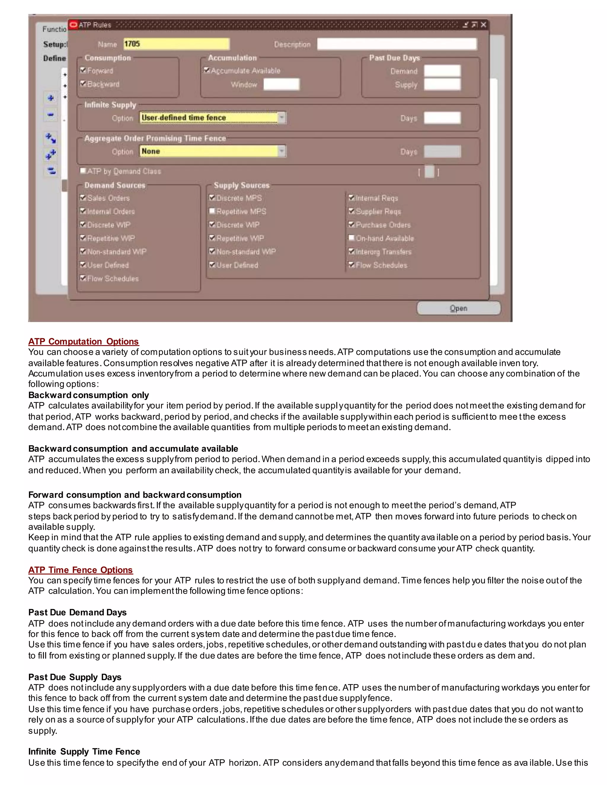 ATP Computation Options
You can choose a variety of computation options to suityour business needs.ATP computations use the consumption and accumulate
available features.Consumption resolves negative ATP after it is already determined thatthere is not enough available inven tory.
Accumulation uses excess inventoryfrom a period to determine where new demand can be placed.You can choose any combination of the
following options:
Backwardconsumption only
ATP calculates availabilityfor your item period by period.If the available supplyquantity for the period does notmeetthe existing demand for
that period,ATP works backward,period by period,and checks if the available supplywithin each period is sufficientto mee tthe excess
demand.ATP does notcombine the available quantities from multiple periods to meetan existing demand.
Backwardconsumption and accumulate available
ATP accumulates the excess supplyfrom period to period.When demand in a period exceeds supply,this accumulated quantityis dipped into
and reduced.When you perform an availability check, the accumulated quantityis available for your demand.
Forward consumption and backwardconsumption
ATP consumes backwards first.If the available supplyquantity for a period is not enough to meetthe period’s demand,ATP
steps back period by period to try to satisfydemand.If the demand cannotbe met,ATP then moves forward into future periods to check on
available supply.
Keep in mind that the ATP rule applies to existing demand and supply,and determines the quantity ava ilable on a period by period basis.Your
quantity check is done againstthe results.ATP does nottry to forward consume or backward consume your ATP check quantity.
ATP Time Fence Options
You can specify time fences for your ATP rules to restrict the use of both supplyand demand.Time fences help you filter the noise outof the
ATP calculation.You can implementthe following time fence options:
Past Due Demand Days
ATP does notinclude any demand orders with a due date before this time fence. ATP uses the number ofmanufacturing workdays you enter
for this fence to back off from the current system date and determine the pastdue time fence.
Use this time fence if you have sales orders,jobs,repetitive schedules,or other demand outstanding with pastdu e dates thatyou do not plan
to fill from existing or planned supply.If the due dates are before the time fence, ATP does notinclude these orders as dem and.
Past Due Supply Days
ATP does notinclude any supplyorders with a due date before this time fence. ATP uses the number of manufacturing workdays you enter for
this fence to back off from the current system date and determine the pastdue supplyfence.
Use this time fence if you have purchase orders,jobs,repetitive schedules or other supplyorders with pastdue dates that you do not wantto
rely on as a source of supplyfor your ATP calculations.Ifthe due dates are before the time fence, ATP does not include the se orders as
supply.
Infinite Supply Time Fence
Use this time fence to specifythe end of your ATP horizon. ATP considers anydemand thatfalls beyond this time fence as ava ilable.Use this
 