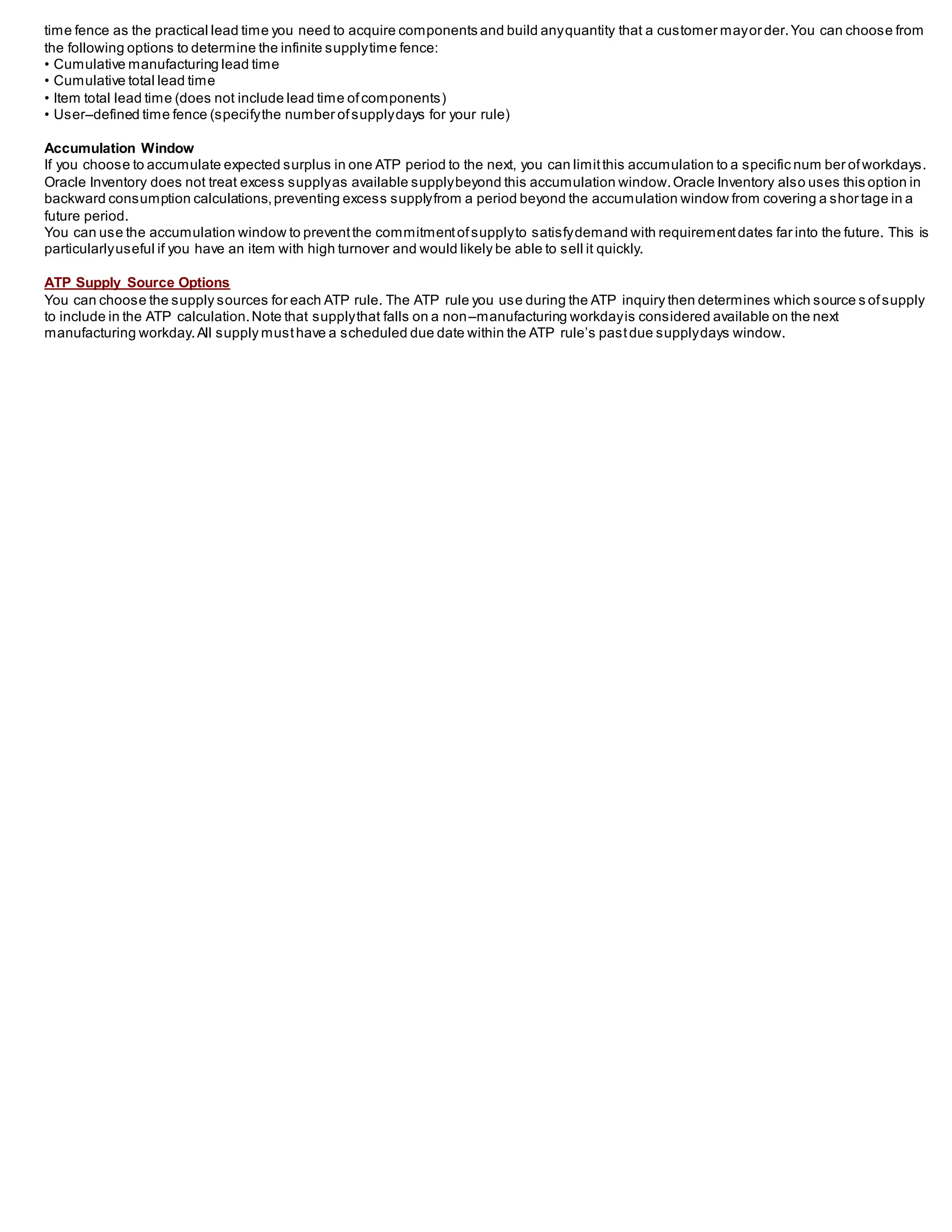 time fence as the practical lead time you need to acquire components and build anyquantity that a customer mayorder.You can choose from
the following options to determine the infinite supplytime fence:
• Cumulative manufacturing lead time
• Cumulative total lead time
• Item total lead time (does not include lead time ofcomponents)
• User–defined time fence (specifythe number ofsupplydays for your rule)
Accumulation Window
If you choose to accumulate expected surplus in one ATP period to the next, you can limitthis accumulation to a specific num ber ofworkdays.
Oracle Inventory does not treat excess supplyas available supplybeyond this accumulation window.Oracle Inventory also uses this option in
backward consumption calculations,preventing excess supplyfrom a period beyond the accumulation window from covering a shor tage in a
future period.
You can use the accumulation window to preventthe commitmentofsupplyto satisfydemand with requirementdates far into the future. This is
particularlyuseful if you have an item with high turnover and would likely be able to sell it quickly.
ATP Supply Source Options
You can choose the supply sources for each ATP rule. The ATP rule you use during the ATP inquiry then determines which source s ofsupply
to include in the ATP calculation.Note that supplythat falls on a non–manufacturing workdayis considered available on the next
manufacturing workday.All supply musthave a scheduled due date within the ATP rule’s pastdue supplydays window.
 