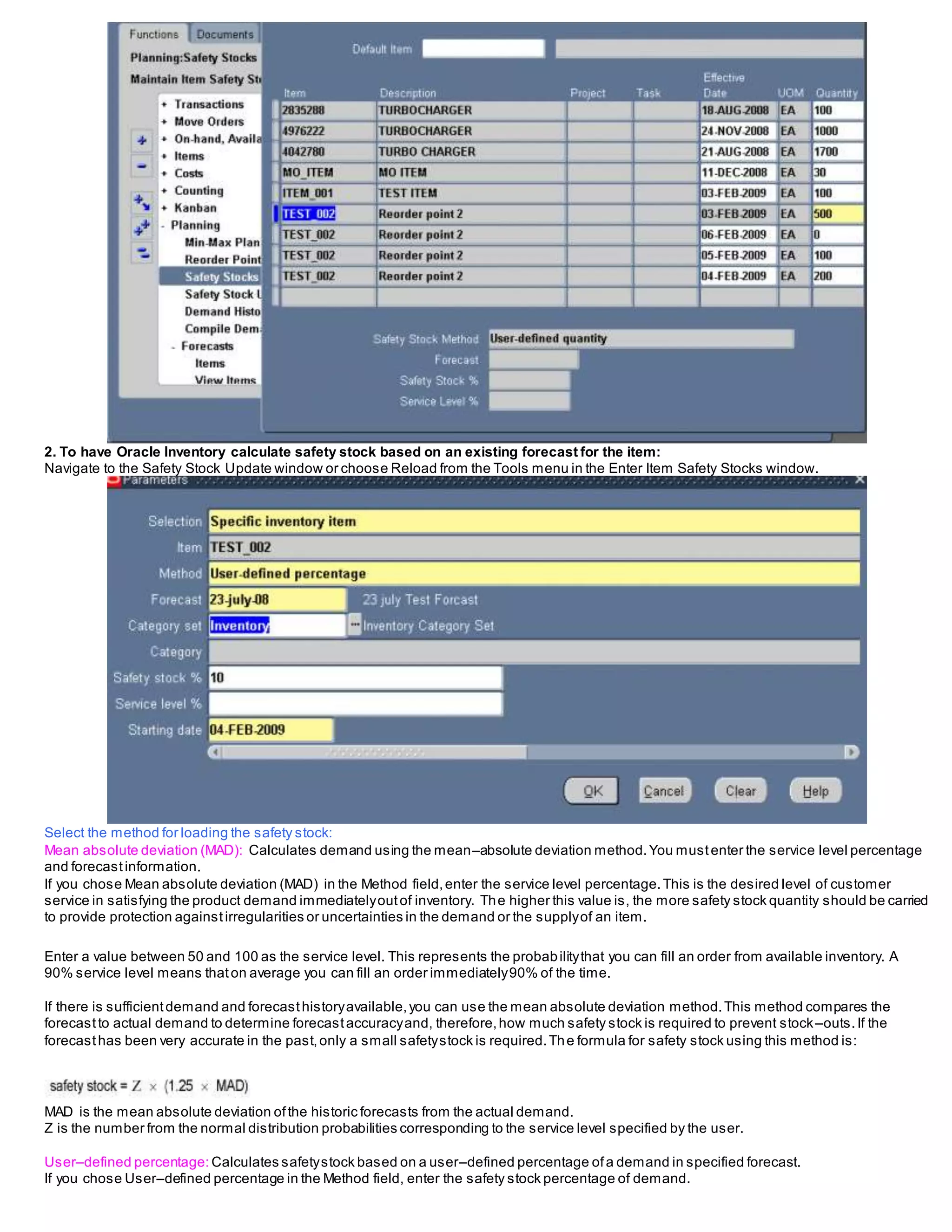 2. To have Oracle Inventory calculate safety stock based on an existing forecast for the item:
Navigate to the Safety Stock Update window or choose Reload from the Tools menu in the Enter Item Safety Stocks window.
Select the method for loading the safety stock:
Mean absolute deviation (MAD): Calculates demand using the mean–absolute deviation method.You mustenter the service level percentage
and forecastinformation.
If you chose Mean absolute deviation (MAD) in the Method field,enter the service level percentage.This is the desired level of customer
service in satisfying the product demand immediatelyoutof inventory. The higher this value is, the more safety stock quantity should be carried
to provide protection againstirregularities or uncertainties in the demand or the supplyof an item.
Enter a value between 50 and 100 as the service level. This represents the probabilitythat you can fill an order from available inventory. A
90% service level means thaton average you can fill an order immediately90% of the time.
If there is sufficientdemand and forecasthistoryavailable,you can use the mean absolute deviation method.This method compares the
forecastto actual demand to determine forecastaccuracyand, therefore,how much safety stock is required to prevent stock–outs.If the
forecasthas been very accurate in the past,only a small safetystock is required.The formula for safety stock using this method is:
MAD is the mean absolute deviation ofthe historic forecasts from the actual demand.
Z is the number from the normal distribution probabilities corresponding to the service level specified by the user.
User–defined percentage: Calculates safetystock based on a user–defined percentage ofa demand in specified forecast.
If you chose User–defined percentage in the Method field, enter the safety stock percentage of demand.
 