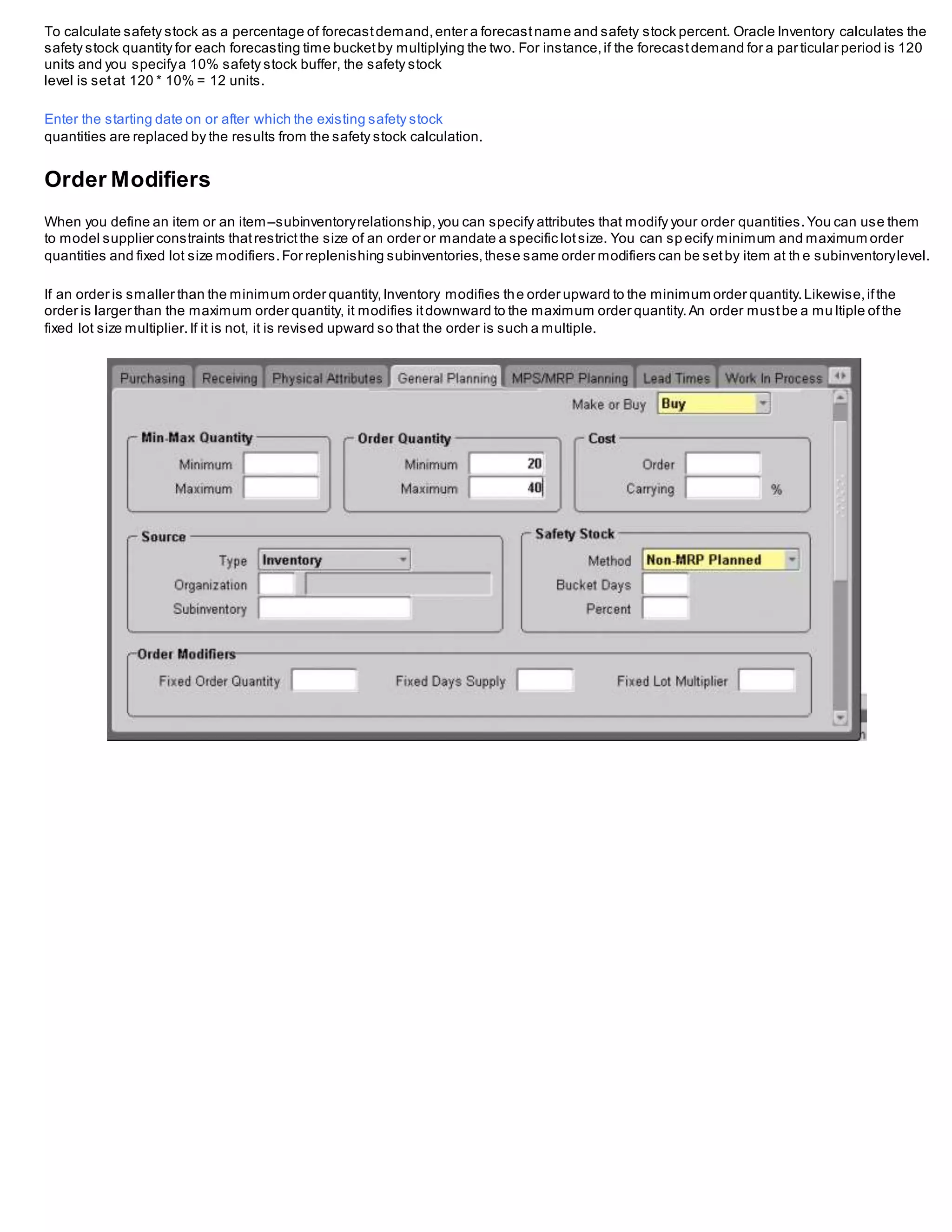 To calculate safety stock as a percentage of forecastdemand,enter a forecastname and safety stock percent. Oracle Inventory calculates the
safety stock quantity for each forecasting time bucketby multiplying the two. For instance,if the forecastdemand for a particular period is 120
units and you specifya 10% safety stock buffer, the safety stock
level is setat 120 * 10% = 12 units.
Enter the starting date on or after which the existing safety stock
quantities are replaced by the results from the safety stock calculation.
Order Modifiers
When you define an item or an item–subinventoryrelationship,you can specify attributes that modify your order quantities.You can use them
to model supplier constraints thatrestrictthe size of an order or mandate a specific lotsize. You can sp ecify minimum and maximum order
quantities and fixed lot size modifiers.For replenishing subinventories,these same order modifiers can be setby item at th e subinventorylevel.
If an order is smaller than the minimum order quantity,Inventory modifies the order upward to the minimum order quantity.Likewise,ifthe
order is larger than the maximum order quantity, it modifies itdownward to the maximum order quantity.An order mustbe a mu ltiple ofthe
fixed lot size multiplier.If it is not, it is revised upward so that the order is such a multiple.
 