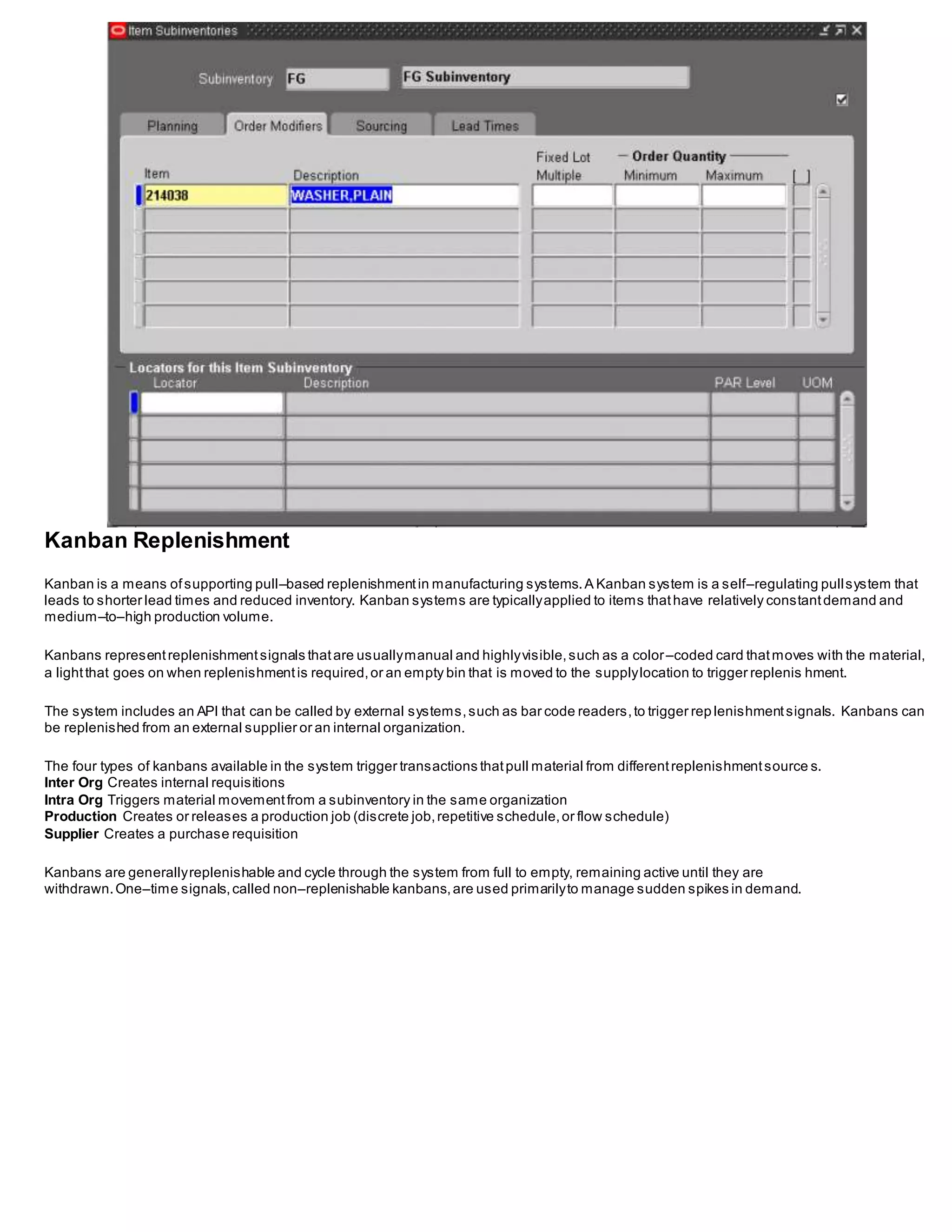 Kanban Replenishment
Kanban is a means ofsupporting pull–based replenishmentin manufacturing systems.A Kanban system is a self–regulating pullsystem that
leads to shorter lead times and reduced inventory. Kanban systems are typicallyapplied to items thathave relatively constantdemand and
medium–to–high production volume.
Kanbans representreplenishmentsignals thatare usuallymanual and highlyvisible,such as a color–coded card thatmoves with the material,
a lightthat goes on when replenishmentis required,or an empty bin that is moved to the supplylocation to trigger replenis hment.
The system includes an API that can be called by external systems,such as bar code readers,to trigger rep lenishmentsignals. Kanbans can
be replenished from an external supplier or an internal organization.
The four types of kanbans available in the system trigger transactions thatpull material from differentreplenishmentsource s.
Inter Org Creates internal requisitions
Intra Org Triggers material movementfrom a subinventory in the same organization
Production Creates or releases a production job (discrete job,repetitive schedule,or flow schedule)
Supplier Creates a purchase requisition
Kanbans are generallyreplenishable and cycle through the system from full to empty, remaining active until they are
withdrawn.One–time signals,called non–replenishable kanbans,are used primarilyto manage sudden spikes in demand.
 
