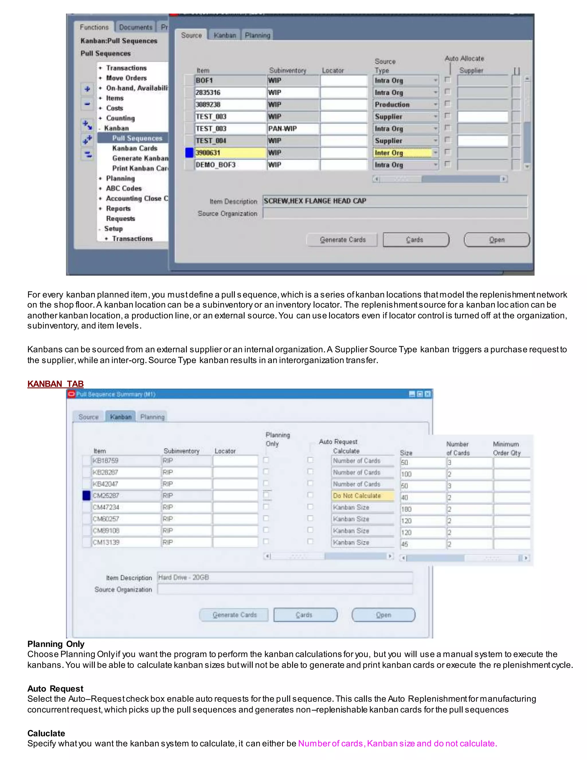 For every kanban planned item,you mustdefine a pull s equence,which is a series ofkanban locations thatmodel the replenishmentnetwork
on the shop floor.A kanban location can be a subinventory or an inventory locator. The replenishmentsource for a kanban loc ation can be
another kanban location,a production line,or an external source.You can use locators even if locator control is turned off at the organization,
subinventory, and item levels.
Kanbans can be sourced from an external supplier or an internal organization.A Supplier Source Type kanban triggers a purchase requestto
the supplier,while an inter-org.Source Type kanban results in an interorganization transfer.
KANBAN TAB
Planning Only
Choose Planning Onlyif you want the program to perform the kanban calculations for you, but you will use a manual system to execute the
kanbans.You will be able to calculate kanban sizes butwill not be able to generate and print kanban cards or execute the re plenishmentcycle.
Auto Request
Select the Auto–Requestcheck box enable auto requests for the pull sequence.This calls the Auto Replenishmentfor manufacturing
concurrentrequest,which picks up the pull sequences and generates non–replenishable kanban cards for the pull sequences
Caluclate
Specify whatyou want the kanban system to calculate,it can either be Number of cards,Kanban size and do not calculate.
 