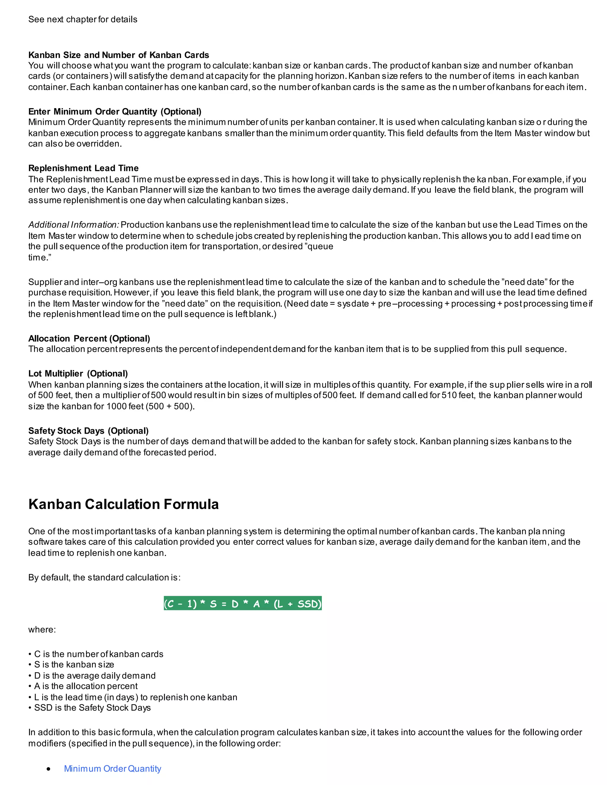 See next chapter for details
Kanban Size and Number of Kanban Cards
You will choose whatyou want the program to calculate:kanban size or kanban cards.The productof kanban size and number ofkanban
cards (or containers) will satisfythe demand atcapacity for the planning horizon.Kanban size refers to the number of items in each kanban
container.Each kanban container has one kanban card,so the number ofkanban cards is the same as the n umber ofkanbans for each item.
Enter Minimum Order Quantity (Optional)
Minimum Order Quantity represents the minimum number ofunits per kanban container.It is used when calculating kanban size o r during the
kanban execution process to aggregate kanbans smaller than the minimum order quantity.This field defaults from the Item Master window but
can also be overridden.
Replenishment Lead Time
The ReplenishmentLead Time mustbe expressed in days.This is how long it will take to physically replenish the ka nban.For example,if you
enter two days, the Kanban Planner will size the kanban to two times the average daily demand.If you leave the field blank, the program will
assume replenishmentis one day when calculating kanban sizes.
Additional Information: Production kanbans use the replenishmentlead time to calculate the size of the kanban but use the Lead Times on the
Item Master window to determine when to schedule jobs created by replenishing the production kanban.This allows you to add l ead time on
the pull sequence ofthe production item for transportation,or desired ”queue
time.”
Supplier and inter–org kanbans use the replenishmentlead time to calculate the size of the kanban and to schedule the ”need date” for the
purchase requisition.However,if you leave this field blank,the program will use one day to size the kanban and will use the lead time defined
in the Item Master window for the ”need date” on the requisition.(Need date = sysdate + pre–processing + processing + postprocessing timeif
the replenishmentlead time on the pull sequence is leftblank.)
Allocation Percent (Optional)
The allocation percentrepresents the percentofindependentdemand for the kanban item that is to be supplied from this pull sequence.
Lot Multiplier (Optional)
When kanban planning sizes the containers atthe location,it will size in multiples ofthis quantity. For example,if the sup plier sells wire in a roll
of 500 feet, then a multiplier of500 would resultin bin sizes of multiples of500 feet. If demand call ed for 510 feet, the kanban planner would
size the kanban for 1000 feet (500 + 500).
Safety Stock Days (Optional)
Safety Stock Days is the number of days demand thatwill be added to the kanban for safety stock. Kanban planning sizes kanbans to the
average daily demand ofthe forecasted period.
Kanban Calculation Formula
One of the mostimportanttasks ofa kanban planning system is determining the optimal number ofkanban cards.The kanban pla nning
software takes care of this calculation provided you enter correct values for kanban size, average daily demand for the kanban item,and the
lead time to replenish one kanban.
By default, the standard calculation is:
(C – 1) * S = D * A * (L + SSD)
where:
• C is the number ofkanban cards
• S is the kanban size
• D is the average daily demand
• A is the allocation percent
• L is the lead time (in days) to replenish one kanban
• SSD is the Safety Stock Days
In addition to this basic formula,when the calculation program calculates kanban size,it takes into accountthe values for the following order
modifiers (specified in the pull sequence),in the following order:
 Minimum Order Quantity
 