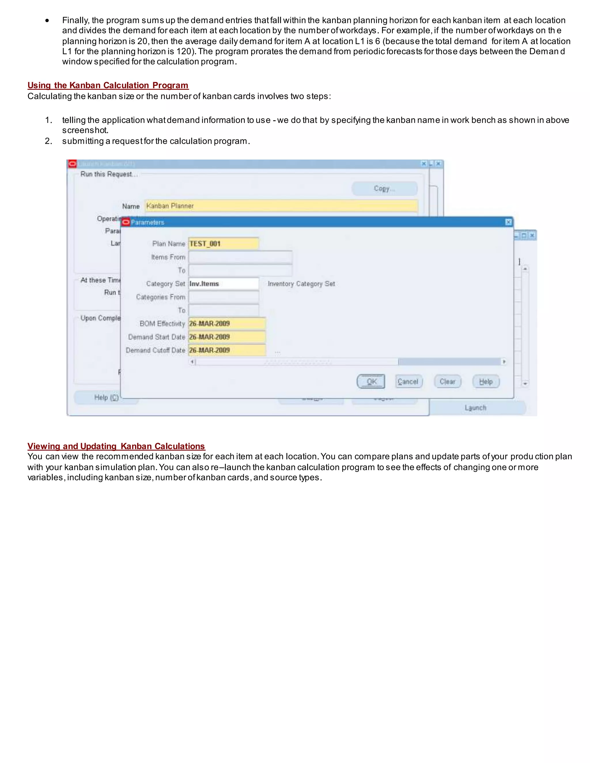  Finally, the program sums up the demand entries thatfall within the kanban planning horizon for each kanban item at each location
and divides the demand for each item at each location by the number ofworkdays. For example,if the number ofworkdays on th e
planning horizon is 20,then the average daily demand for item A at location L1 is 6 (because the total demand for item A at location
L1 for the planning horizon is 120).The program prorates the demand from periodic forecasts for those days between the Deman d
window specified for the calculation program.
Using the Kanban Calculation Program
Calculating the kanban size or the number of kanban cards involves two steps:
1. telling the application whatdemand information to use - we do that by specifying the kanban name in work bench as shown in above
screenshot.
2. submitting a requestfor the calculation program.
Viewing and Updating Kanban Calculations
You can view the recommended kanban size for each item at each location.You can compare plans and update parts ofyour produ ction plan
with your kanban simulation plan.You can also re–launch the kanban calculation program to see the effects of changing one or more
variables,including kanban size,number ofkanban cards,and source types.
 