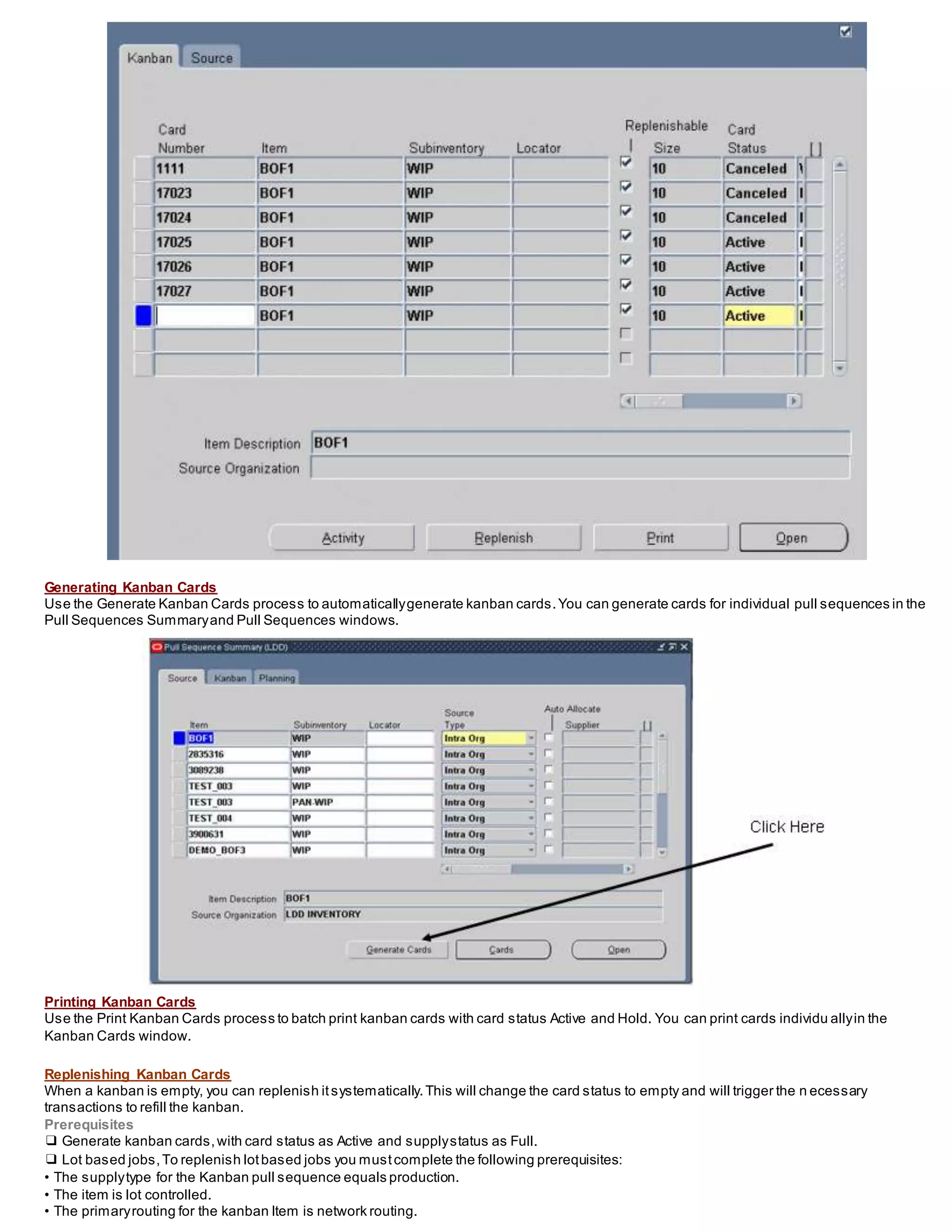 Generating Kanban Cards
Use the Generate Kanban Cards process to automaticallygenerate kanban cards.You can generate cards for individual pull sequences in the
Pull Sequences Summaryand Pull Sequences windows.
Printing Kanban Cards
Use the Print Kanban Cards process to batch print kanban cards with card status Active and Hold. You can print cards individu allyin the
Kanban Cards window.
Replenishing Kanban Cards
When a kanban is empty, you can replenish itsystematically.This will change the card status to empty and will trigger the n ecessary
transactions to refill the kanban.
Prerequisites
❑ Generate kanban cards,with card status as Active and supplystatus as Full.
❑ Lot based jobs,To replenish lotbased jobs you mustcomplete the following prerequisites:
• The supplytype for the Kanban pull sequence equals production.
• The item is lot controlled.
• The primaryrouting for the kanban Item is network routing.
 