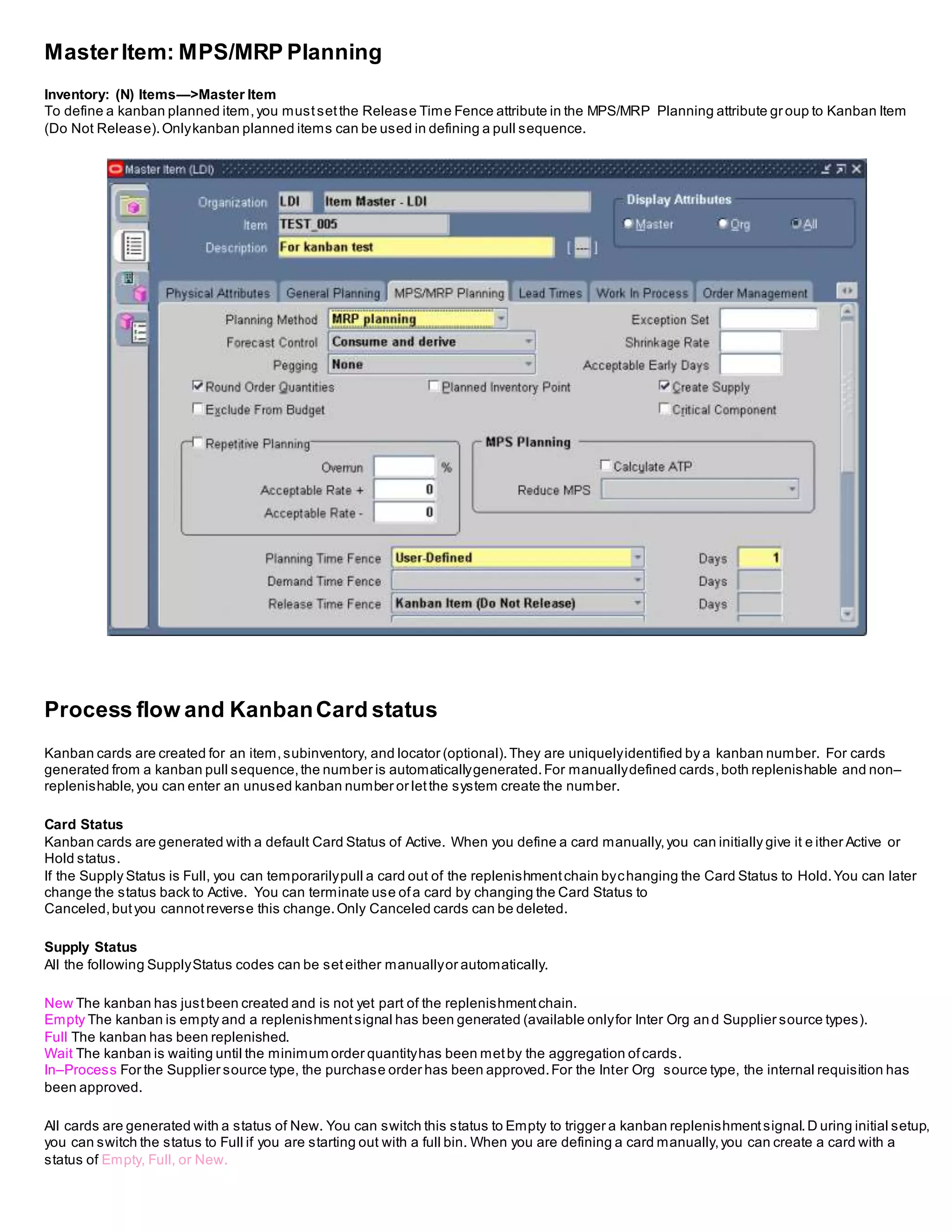 MasterItem: MPS/MRP Planning
Inventory: (N) Items—>Master Item
To define a kanban planned item,you mustsetthe Release Time Fence attribute in the MPS/MRP Planning attribute group to Kanban Item
(Do Not Release).Onlykanban planned items can be used in defining a pull sequence.
Process flow and KanbanCard status
Kanban cards are created for an item,subinventory, and locator (optional).They are uniquelyidentified by a kanban number. For cards
generated from a kanban pull sequence,the number is automaticallygenerated.For manuallydefined cards,both replenishable and non–
replenishable,you can enter an unused kanban number or letthe system create the number.
Card Status
Kanban cards are generated with a default Card Status of Active. When you define a card manually,you can initially give it e ither Active or
Hold status.
If the Supply Status is Full, you can temporarilypull a card out of the replenishmentchain bychanging the Card Status to Hold.You can later
change the status back to Active. You can terminate use ofa card by changing the Card Status to
Canceled,butyou cannotreverse this change.Only Canceled cards can be deleted.
Supply Status
All the following SupplyStatus codes can be seteither manuallyor automatically.
New The kanban has justbeen created and is not yet part of the replenishmentchain.
Empty The kanban is empty and a replenishmentsignal has been generated (available onlyfor Inter Org and Supplier source types).
Full The kanban has been replenished.
Wait The kanban is waiting until the minimum order quantityhas been metby the aggregation ofcards.
In–Process For the Supplier source type, the purchase order has been approved.For the Inter Org source type, the internal requisition has
been approved.
All cards are generated with a status of New. You can switch this status to Empty to trigger a kanban replenishmentsignal.D uring initial setup,
you can switch the status to Full if you are starting out with a full bin. When you are defining a card manually,you can create a card with a
status of Empty, Full, or New.
 