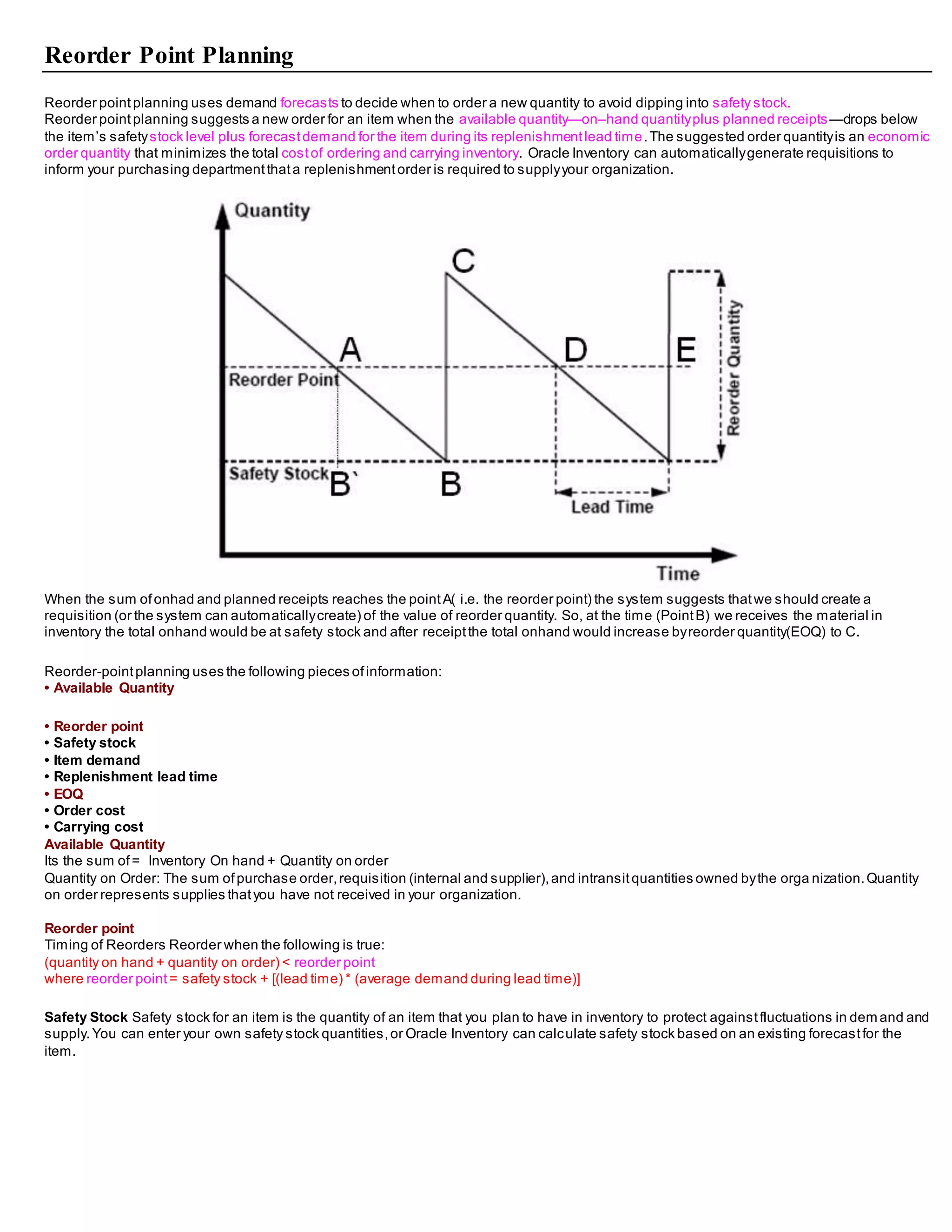 Reorder Point Planning
Reorder pointplanning uses demand forecasts to decide when to order a new quantity to avoid dipping into safety stock.
Reorder pointplanning suggests a new order for an item when the available quantity—on–hand quantityplus planned receipts—drops below
the item’s safetystock level plus forecastdemand for the item during its replenishmentlead time.The suggested order quantityis an economic
order quantity that minimizes the total costof ordering and carrying inventory. Oracle Inventory can automaticallygenerate requisitions to
inform your purchasing departmentthata replenishmentorder is required to supplyyour organization.
When the sum ofonhad and planned receipts reaches the pointA( i.e. the reorder point) the system suggests thatwe should create a
requisition (or the system can automaticallycreate) of the value of reorder quantity. So, at the time (PointB) we receives the material in
inventory the total onhand would be at safety stock and after receiptthe total onhand would increase byreorder quantity(EOQ) to C.
Reorder-pointplanning uses the following pieces ofinformation:
• Available Quantity
• Reorder point
• Safety stock
• Item demand
• Replenishment lead time
• EOQ
• Order cost
• Carrying cost
Available Quantity
Its the sum of= Inventory On hand + Quantity on order
Quantity on Order: The sum ofpurchase order,requisition (internal and supplier),and intransitquantities owned bythe orga nization.Quantity
on order represents supplies thatyou have not received in your organization.
Reorder point
Timing of Reorders Reorder when the following is true:
(quantity on hand + quantity on order) < reorder point
where reorder point = safety stock + [(lead time) * (average demand during lead time)]
Safety Stock Safety stock for an item is the quantity of an item that you plan to have in inventory to protect againstfluctuations in demand and
supply.You can enter your own safety stock quantities,or Oracle Inventory can calculate safety stock based on an existing forecastfor the
item.
 