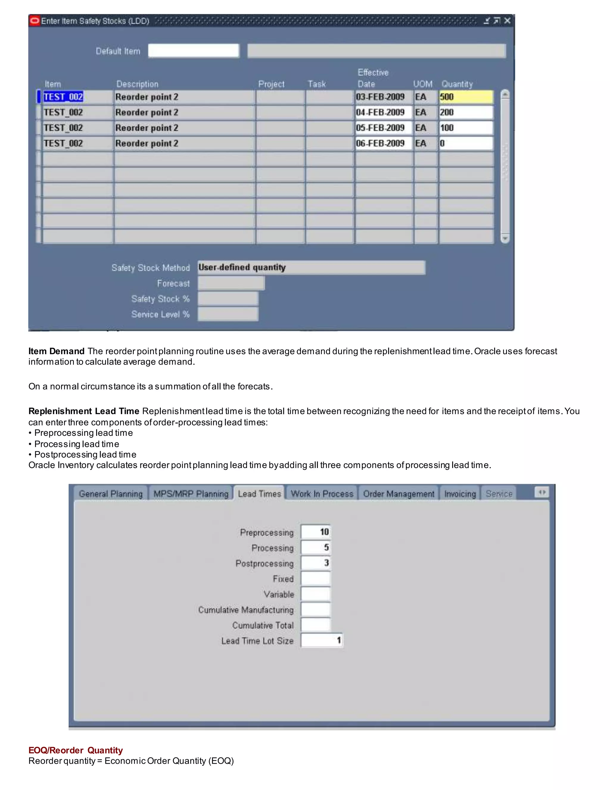 Item Demand The reorder pointplanning routine uses the average demand during the replenishmentlead time.Oracle uses forecast
information to calculate average demand.
On a normal circumstance its a summation ofall the forecats.
Replenishment Lead Time Replenishmentlead time is the total time between recognizing the need for items and the receiptof items.You
can enter three components oforder-processing lead times:
• Preprocessing lead time
• Processing lead time
• Postprocessing lead time
Oracle Inventory calculates reorder pointplanning lead time byadding all three components ofprocessing lead time.
EOQ/Reorder Quantity
Reorder quantity = Economic Order Quantity (EOQ)
 