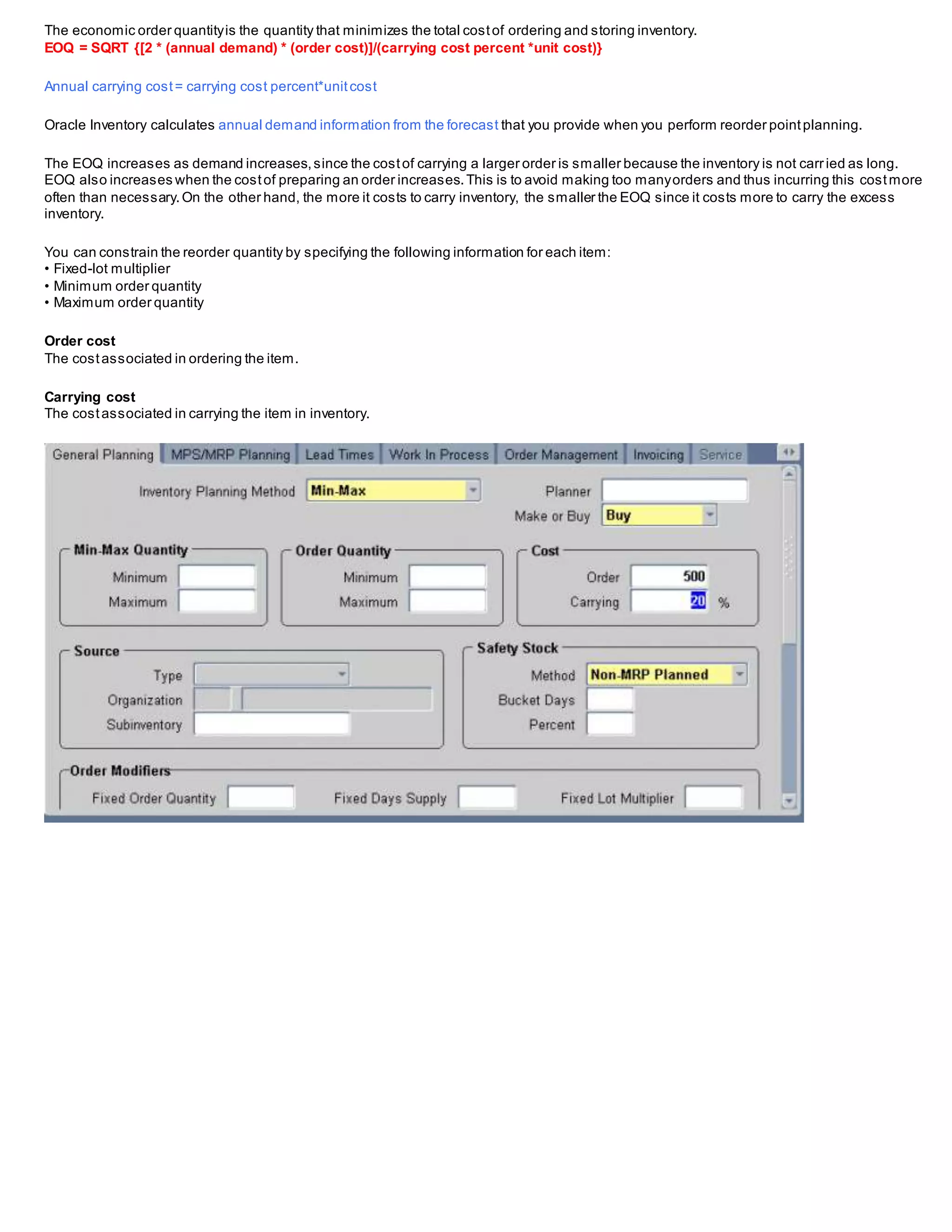 The economic order quantityis the quantity that minimizes the total costof ordering and storing inventory.
EOQ = SQRT {[2 * (annual demand) * (order cost)]/(carrying cost percent *unit cost)}
Annual carrying cost= carrying cost percent*unitcost
Oracle Inventory calculates annual demand information from the forecast that you provide when you perform reorder pointplanning.
The EOQ increases as demand increases,since the costof carrying a larger order is smaller because the inventory is not carried as long.
EOQ also increases when the costof preparing an order increases.This is to avoid making too manyorders and thus incurring this costmore
often than necessary.On the other hand, the more it costs to carry inventory, the smaller the EOQ since it costs more to carry the excess
inventory.
You can constrain the reorder quantity by specifying the following information for each item:
• Fixed-lot multiplier
• Minimum order quantity
• Maximum order quantity
Order cost
The costassociated in ordering the item.
Carrying cost
The costassociated in carrying the item in inventory.
 