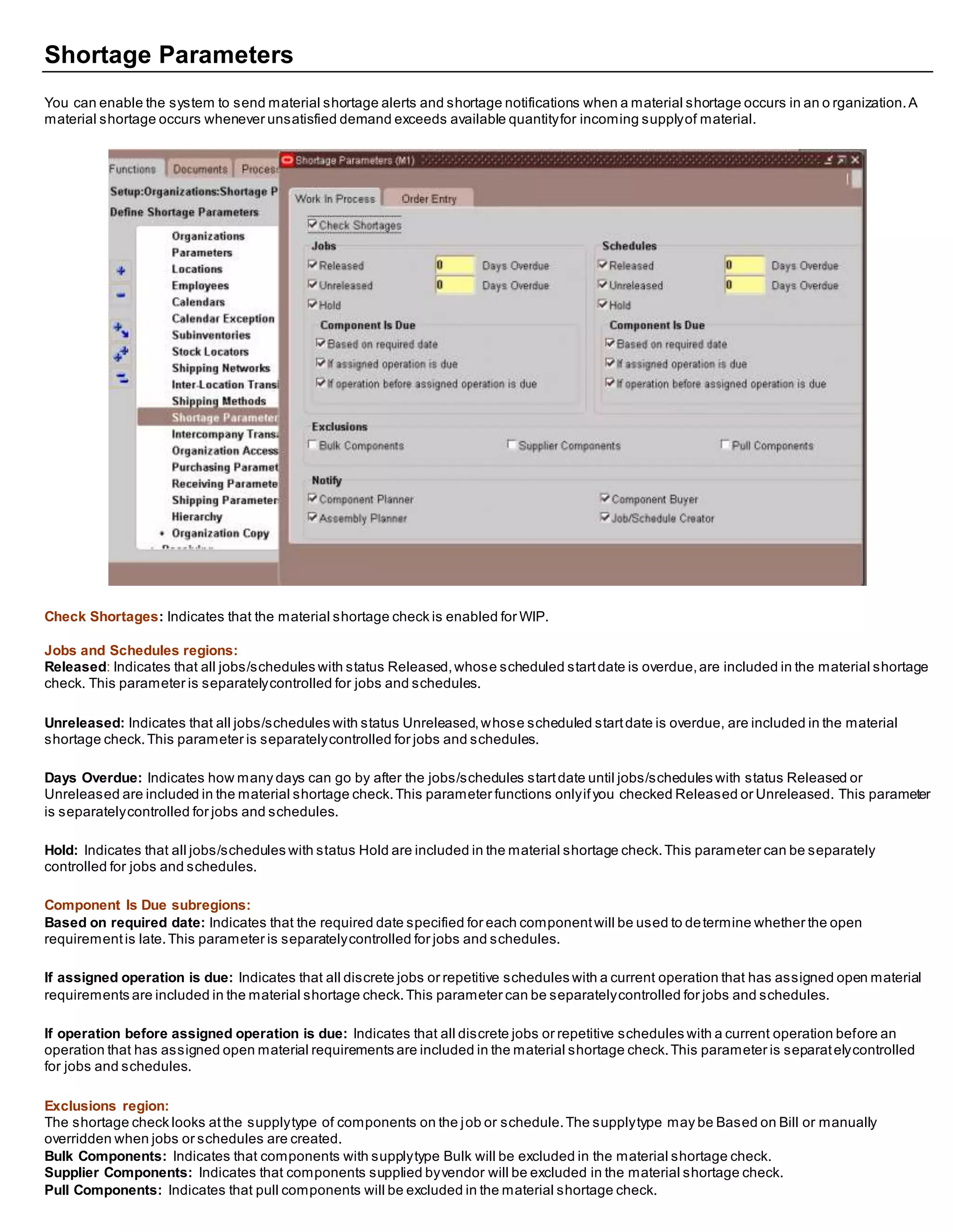Shortage Parameters
You can enable the system to send material shortage alerts and shortage notifications when a material shortage occurs in an o rganization.A
material shortage occurs whenever unsatisfied demand exceeds available quantityfor incoming supplyof material.
Check Shortages: Indicates that the material shortage check is enabled for WIP.
Jobs and Schedules regions:
Released: Indicates that all jobs/schedules with status Released,whose scheduled startdate is overdue,are included in the material shortage
check. This parameter is separatelycontrolled for jobs and schedules.
Unreleased: Indicates that all jobs/schedules with status Unreleased,whose scheduled startdate is overdue, are included in the material
shortage check.This parameter is separatelycontrolled for jobs and schedules.
Days Overdue: Indicates how many days can go by after the jobs/schedules startdate until jobs/schedules with status Released or
Unreleased are included in the material shortage check.This parameter functions onlyifyou checked Released or Unreleased. This parameter
is separatelycontrolled for jobs and schedules.
Hold: Indicates that all jobs/schedules with status Hold are included in the material shortage check.This parameter can be separately
controlled for jobs and schedules.
Component Is Due subregions:
Based on required date: Indicates that the required date specified for each componentwill be used to determine whether the open
requirementis late.This parameter is separatelycontrolled for jobs and schedules.
If assigned operation is due: Indicates that all discrete jobs or repetitive schedules with a current operation that has assigned open material
requirements are included in the material shortage check.This parameter can be separatelycontrolled for jobs and schedules.
If operation before assigned operation is due: Indicates that all discrete jobs or repetitive schedules with a current operation before an
operation that has assigned open material requirements are included in the material shortage check.This parameter is separatelycontrolled
for jobs and schedules.
Exclusions region:
The shortage check looks atthe supplytype of components on the job or schedule.The supplytype may be Based on Bill or manually
overridden when jobs or schedules are created.
Bulk Components: Indicates that components with supplytype Bulk will be excluded in the material shortage check.
Supplier Components: Indicates that components supplied byvendor will be excluded in the material shortage check.
Pull Components: Indicates that pull components will be excluded in the material shortage check.
 