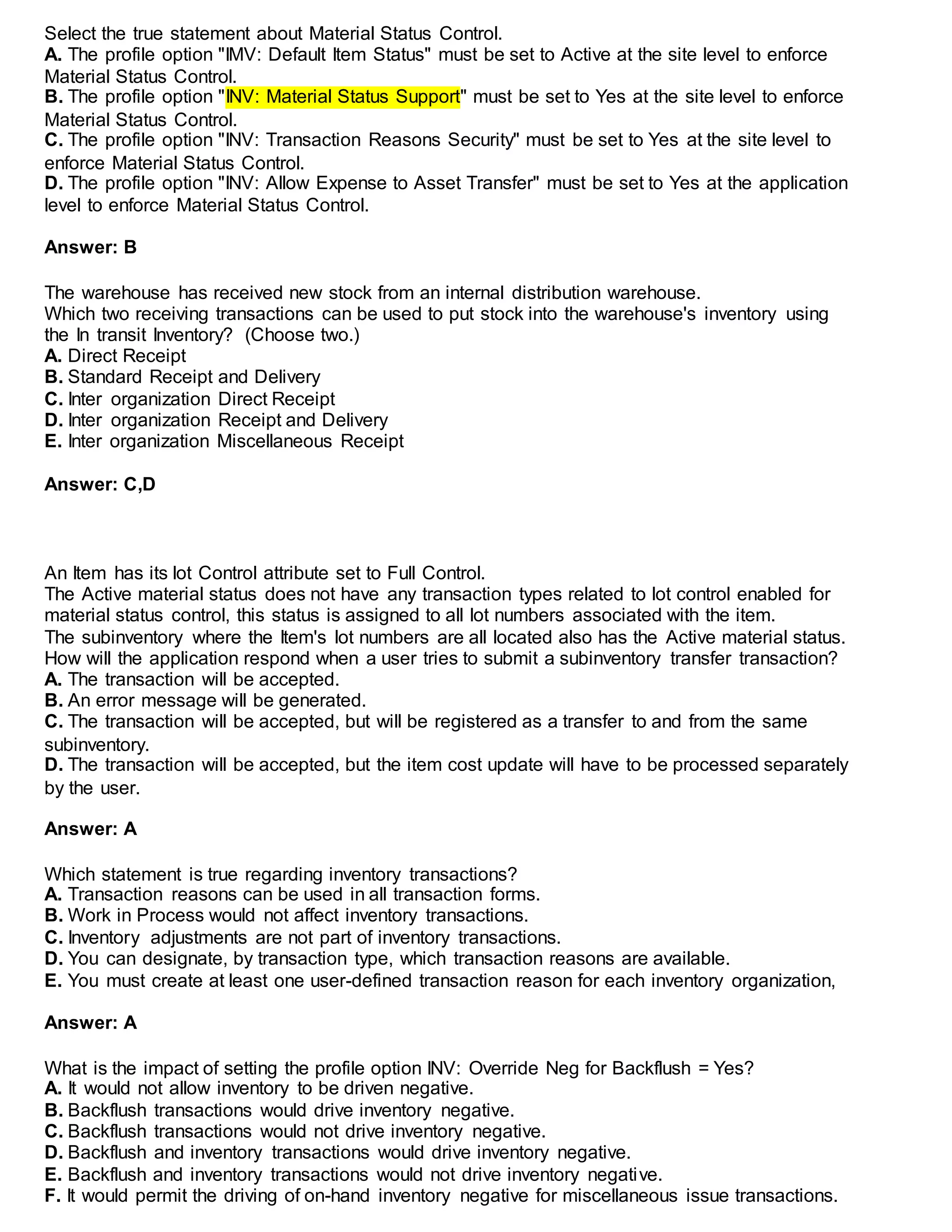Select the true statement about Material Status Control.
A. The profile option "IMV: Default Item Status" must be set to Active at the site level to enforce
Material Status Control.
B. The profile option "INV: Material Status Support" must be set to Yes at the site level to enforce
Material Status Control.
C. The profile option "INV: Transaction Reasons Security" must be set to Yes at the site level to
enforce Material Status Control.
D. The profile option "INV: Allow Expense to Asset Transfer" must be set to Yes at the application
level to enforce Material Status Control.
Answer: B
The warehouse has received new stock from an internal distribution warehouse.
Which two receiving transactions can be used to put stock into the warehouse's inventory using
the In transit Inventory? (Choose two.)
A. Direct Receipt
B. Standard Receipt and Delivery
C. Inter organization Direct Receipt
D. Inter organization Receipt and Delivery
E. Inter organization Miscellaneous Receipt
Answer: C,D
An Item has its lot Control attribute set to Full Control.
The Active material status does not have any transaction types related to lot control enabled for
material status control, this status is assigned to all lot numbers associated with the item.
The subinventory where the Item's lot numbers are all located also has the Active material status.
How will the application respond when a user tries to submit a subinventory transfer transaction?
A. The transaction will be accepted.
B. An error message will be generated.
C. The transaction will be accepted, but will be registered as a transfer to and from the same
subinventory.
D. The transaction will be accepted, but the item cost update will have to be processed separately
by the user.
Answer: A
Which statement is true regarding inventory transactions?
A. Transaction reasons can be used in all transaction forms.
B. Work in Process would not affect inventory transactions.
C. Inventory adjustments are not part of inventory transactions.
D. You can designate, by transaction type, which transaction reasons are available.
E. You must create at least one user-defined transaction reason for each inventory organization,
Answer: A
What is the impact of setting the profile option INV: Override Neg for Backflush = Yes?
A. It would not allow inventory to be driven negative.
B. Backflush transactions would drive inventory negative.
C. Backflush transactions would not drive inventory negative.
D. Backflush and inventory transactions would drive inventory negative.
E. Backflush and inventory transactions would not drive inventory negative.
F. It would permit the driving of on-hand inventory negative for miscellaneous issue transactions.
 