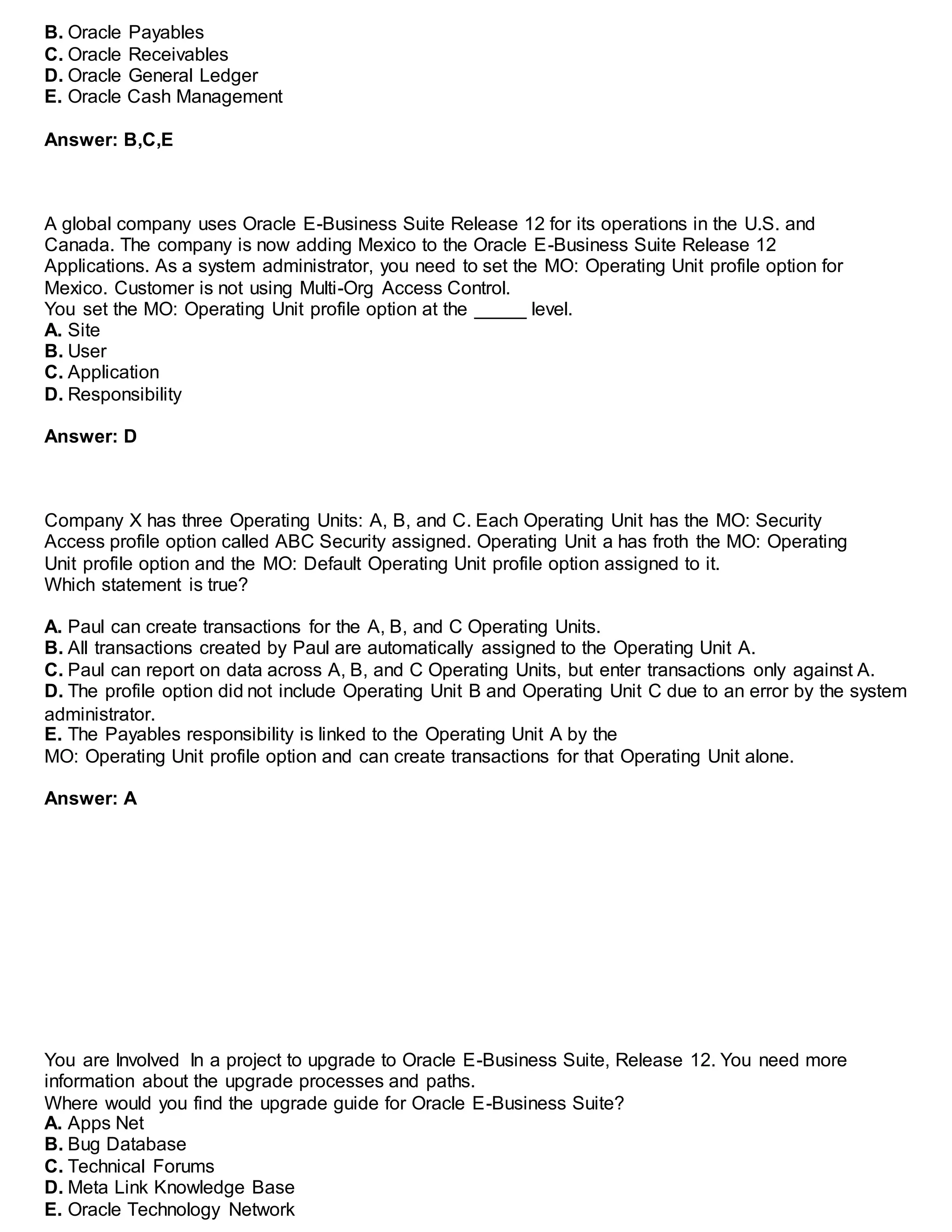B. Oracle Payables
C. Oracle Receivables
D. Oracle General Ledger
E. Oracle Cash Management
Answer: B,C,E
A global company uses Oracle E-Business Suite Release 12 for its operations in the U.S. and
Canada. The company is now adding Mexico to the Oracle E-Business Suite Release 12
Applications. As a system administrator, you need to set the MO: Operating Unit profile option for
Mexico. Customer is not using Multi-Org Access Control.
You set the MO: Operating Unit profile option at the _____ level.
A. Site
B. User
C. Application
D. Responsibility
Answer: D
Company X has three Operating Units: A, B, and C. Each Operating Unit has the MO: Security
Access profile option called ABC Security assigned. Operating Unit a has froth the MO: Operating
Unit profile option and the MO: Default Operating Unit profile option assigned to it.
Which statement is true?
A. Paul can create transactions for the A, B, and C Operating Units.
B. All transactions created by Paul are automatically assigned to the Operating Unit A.
C. Paul can report on data across A, B, and C Operating Units, but enter transactions only against A.
D. The profile option did not include Operating Unit B and Operating Unit C due to an error by the system
administrator.
E. The Payables responsibility is linked to the Operating Unit A by the
MO: Operating Unit profile option and can create transactions for that Operating Unit alone.
Answer: A
You are Involved In a project to upgrade to Oracle E-Business Suite, Release 12. You need more
information about the upgrade processes and paths.
Where would you find the upgrade guide for Oracle E-Business Suite?
A. Apps Net
B. Bug Database
C. Technical Forums
D. Meta Link Knowledge Base
E. Oracle Technology Network
 