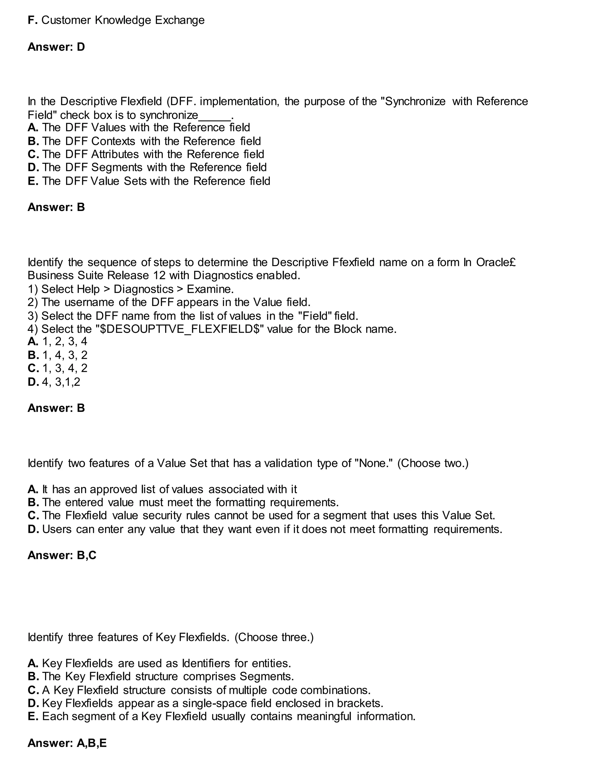 F. Customer Knowledge Exchange
Answer: D
In the Descriptive Flexfield (DFF. implementation, the purpose of the "Synchronize with Reference
Field" check box is to synchronize_____.
A. The DFF Values with the Reference field
B. The DFF Contexts with the Reference field
C. The DFF Attributes with the Reference field
D. The DFF Segments with the Reference field
E. The DFF Value Sets with the Reference field
Answer: B
Identify the sequence of steps to determine the Descriptive Ffexfield name on a form In Oracle£
Business Suite Release 12 with Diagnostics enabled.
1) Select Help > Diagnostics > Examine.
2) The username of the DFF appears in the Value field.
3) Select the DFF name from the list of values in the "Field" field.
4) Select the "$DESOUPTTVE_FLEXFIELD$" value for the Block name.
A. 1, 2, 3, 4
B. 1, 4, 3, 2
C. 1, 3, 4, 2
D. 4, 3,1,2
Answer: B
Identify two features of a Value Set that has a validation type of "None." (Choose two.)
A. It has an approved list of values associated with it
B. The entered value must meet the formatting requirements.
C. The Flexfield value security rules cannot be used for a segment that uses this Value Set.
D. Users can enter any value that they want even if it does not meet formatting requirements.
Answer: B,C
Identify three features of Key Flexfields. (Choose three.)
A. Key Flexfields are used as Identifiers for entities.
B. The Key Flexfield structure comprises Segments.
C. A Key Flexfield structure consists of multiple code combinations.
D. Key Flexfields appear as a single-space field enclosed in brackets.
E. Each segment of a Key Flexfield usually contains meaningful information.
Answer: A,B,E
 