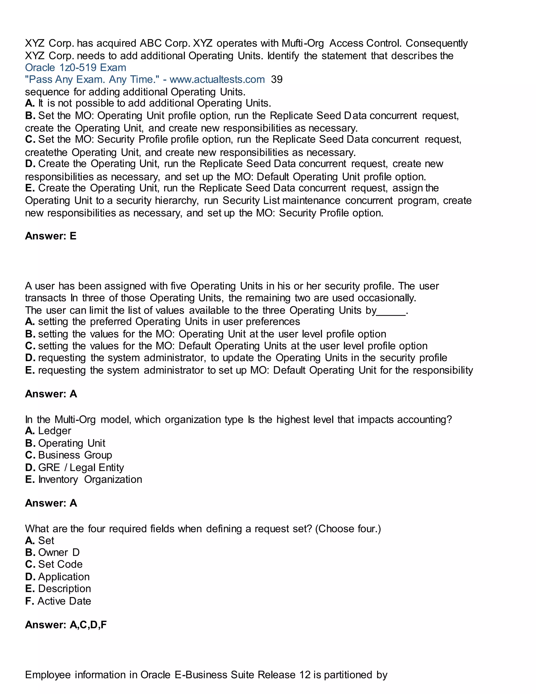 XYZ Corp. has acquired ABC Corp. XYZ operates with Mufti-Org Access Control. Consequently
XYZ Corp. needs to add additional Operating Units. Identify the statement that describes the
Oracle 1z0-519 Exam
"Pass Any Exam. Any Time." - www.actualtests.com 39
sequence for adding additional Operating Units.
A. It is not possible to add additional Operating Units.
B. Set the MO: Operating Unit profile option, run the Replicate Seed Data concurrent request,
create the Operating Unit, and create new responsibilities as necessary.
C. Set the MO: Security Profile profile option, run the Replicate Seed Data concurrent request,
createthe Operating Unit, and create new responsibilities as necessary.
D. Create the Operating Unit, run the Replicate Seed Data concurrent request, create new
responsibilities as necessary, and set up the MO: Default Operating Unit profile option.
E. Create the Operating Unit, run the Replicate Seed Data concurrent request, assign the
Operating Unit to a security hierarchy, run Security List maintenance concurrent program, create
new responsibilities as necessary, and set up the MO: Security Profile option.
Answer: E
A user has been assigned with five Operating Units in his or her security profile. The user
transacts In three of those Operating Units, the remaining two are used occasionally.
The user can limit the list of values available to the three Operating Units by_____.
A. setting the preferred Operating Units in user preferences
B. setting the values for the MO: Operating Unit at the user level profile option
C. setting the values for the MO: Default Operating Units at the user level profile option
D. requesting the system administrator, to update the Operating Units in the security profile
E. requesting the system administrator to set up MO: Default Operating Unit for the responsibility
Answer: A
In the Multi-Org model, which organization type Is the highest level that impacts accounting?
A. Ledger
B. Operating Unit
C. Business Group
D. GRE / Legal Entity
E. Inventory Organization
Answer: A
What are the four required fields when defining a request set? (Choose four.)
A. Set
B. Owner D
C. Set Code
D. Application
E. Description
F. Active Date
Answer: A,C,D,F
Employee information in Oracle E-Business Suite Release 12 is partitioned by
 