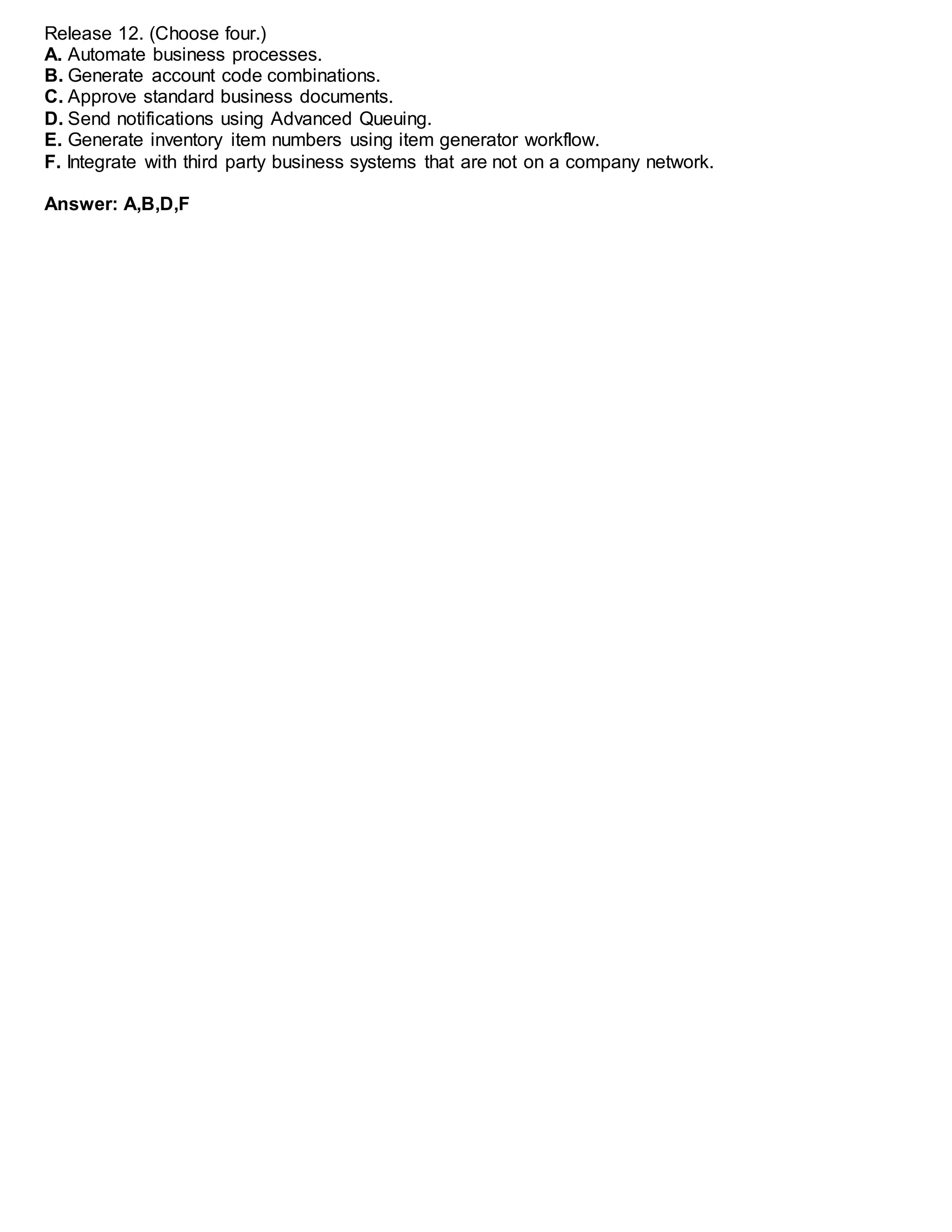 Release 12. (Choose four.)
A. Automate business processes.
B. Generate account code combinations.
C. Approve standard business documents.
D. Send notifications using Advanced Queuing.
E. Generate inventory item numbers using item generator workflow.
F. Integrate with third party business systems that are not on a company network.
Answer: A,B,D,F
 