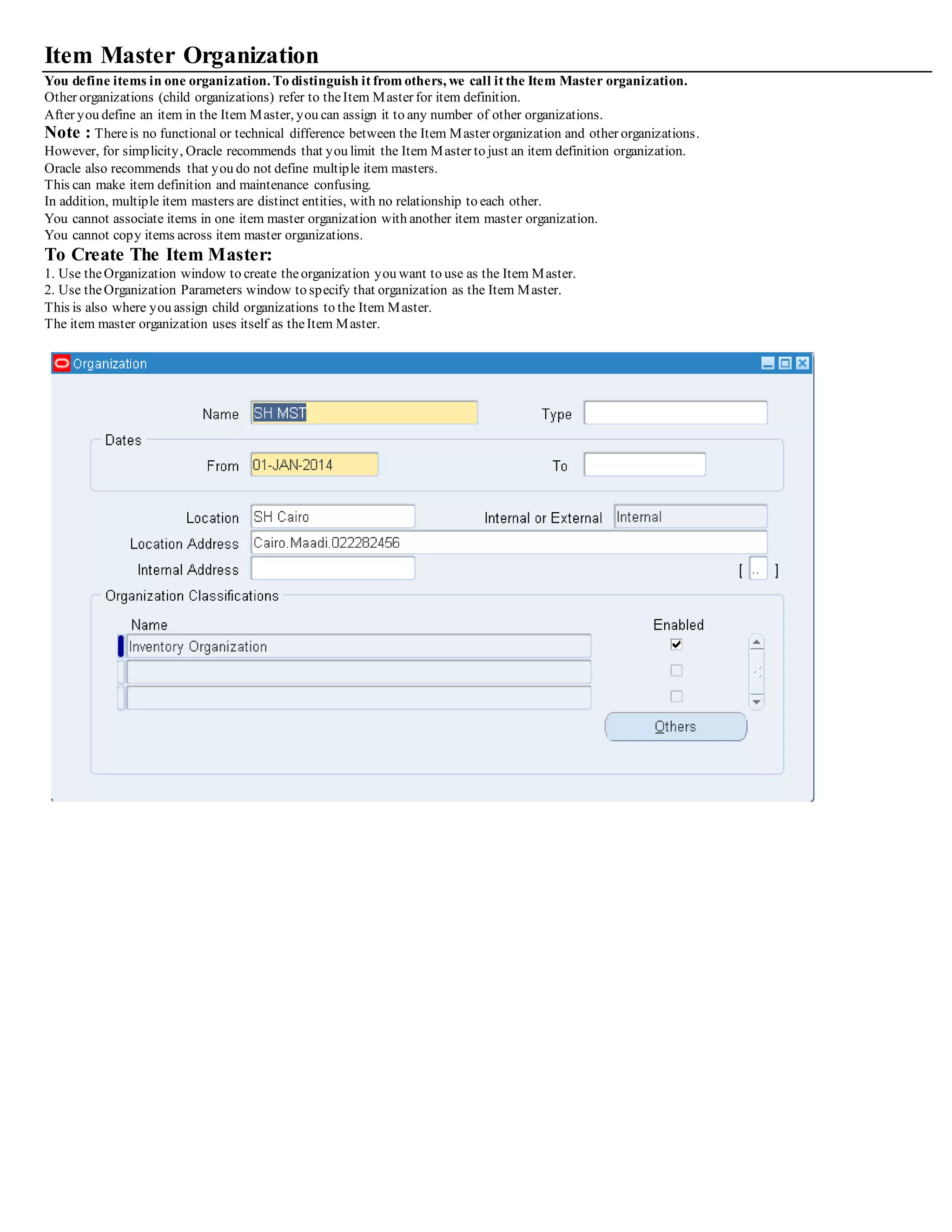 Item Master Organization
You define items in one organization. To distinguish it from others, we call it the Item Master organization.
Other organizations (child organizations) refer to theItem Master for item definition.
After you define an item in the Item Master, you can assign it to any number of other organizations.
Note : Thereis no functional or technical difference between the Item Master organization and other organizations.
However, for simplicity, Oracle recommends that you limit the Item Master to just an item definition organization.
Oracle also recommends that you do not define multiple item masters.
This can make item definition and maintenance confusing.
In addition, multiple item masters are distinct entities, with no relationship to each other.
You cannot associate items in one item master organization with another item master organization.
You cannot copy items across item master organizations.
To Create The Item Master:
1. Use theOrganization window to create theorganization you want to use as the Item Master.
2. Use theOrganization Parameters window to specify that organization as the Item Master.
This is also where you assign child organizations to the Item Master.
The item master organization uses itself as theItem Master.
 