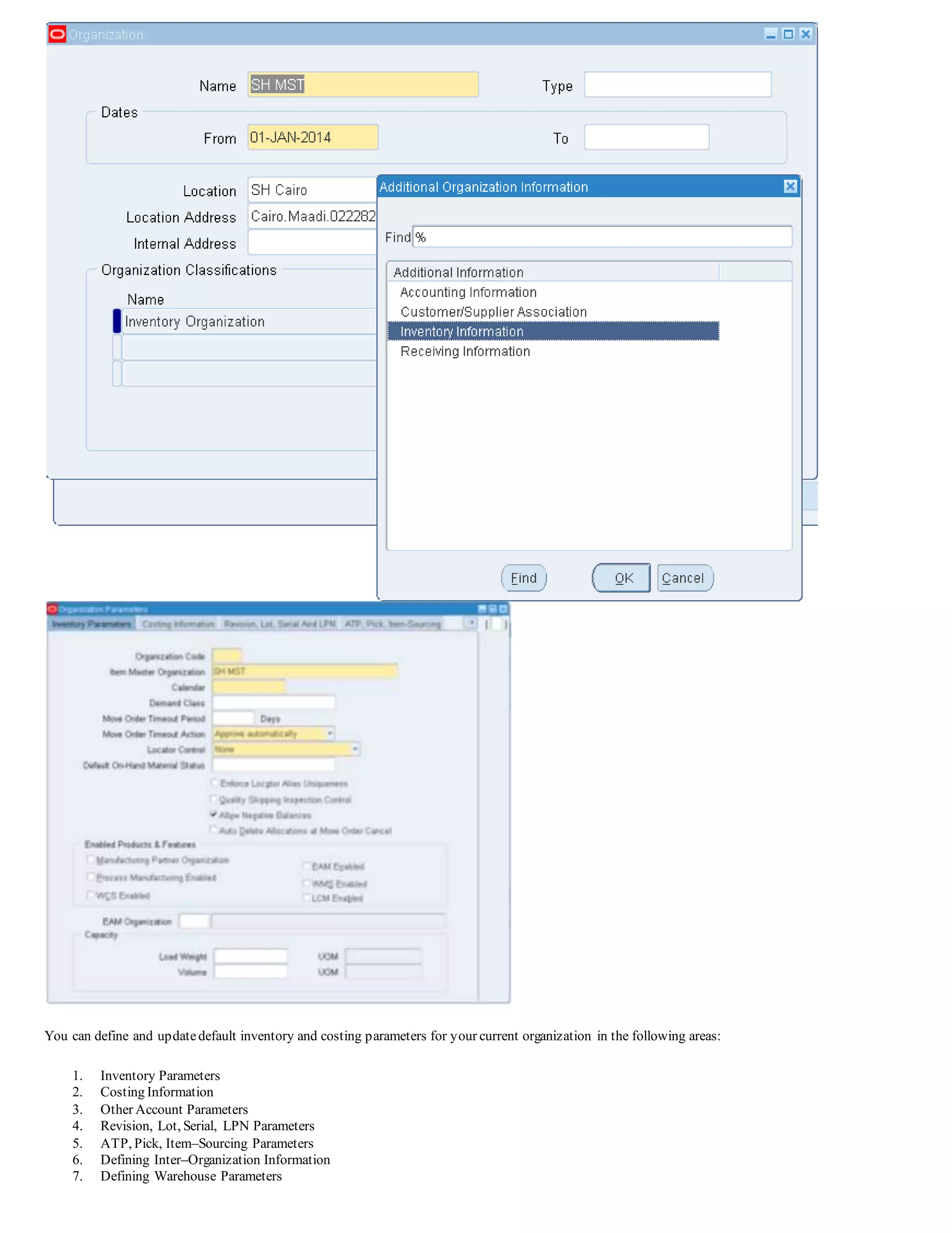 You can define and updatedefault inventory and costing parameters for your current organization in the following areas:
1. Inventory Parameters
2. Costing Information
3. Other Account Parameters
4. Revision, Lot, Serial, LPN Parameters
5. ATP, Pick, Item–Sourcing Parameters
6. Defining Inter–Organization Information
7. Defining Warehouse Parameters
 
