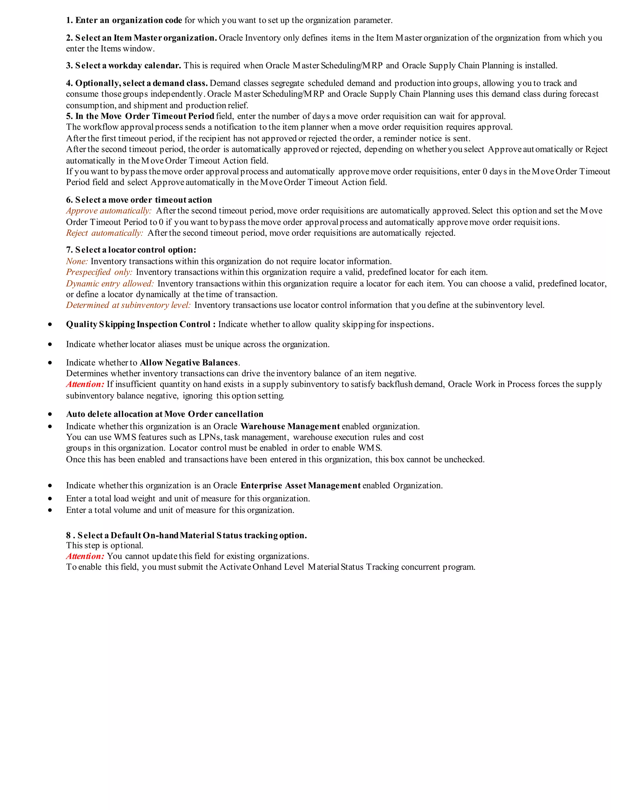 1. Enter an organization code for which you want to set up the organization parameter.
2. Select an Item Masterorganization. Oracle Inventory only defines items in the Item Master organization of the organization from which you
enter the Items window.
3. Select a workday calendar. This is required when Oracle Master Scheduling/MRP and Oracle Supply Chain Planning is installed.
4. Optionally, select a demand class. Demand classes segregate scheduled demand and production into groups, allowing you to track and
consume thosegroups independently. Oracle Master Scheduling/MRP and Oracle Supply Chain Planning uses this demand class during forecast
consumption, and shipment and production relief.
5. In the Move Order Timeout Periodfield, enter the number of days a move order requisition can wait for approval.
The workflow approvalprocess sends a notification to the item planner when a move order requisition requires approval.
After the first timeout period, if the recipient has not approved or rejected theorder, a reminder notice is sent.
After the second timeout period, theorder is automatically approved or rejected, depending on whether you select Approveautomatically or Reject
automatically in theMoveOrder Timeout Action field.
If you want to bypass themove order approvalprocess and automatically approvemove order requisitions, enter 0 days in theMoveOrder Timeout
Period field and select Approveautomatically in theMoveOrder Timeout Action field.
6. Select a move order timeout action
Approve automatically: After the second timeout period, move order requisitions are automatically approved. Select this option and set the Move
Order Timeout Period to 0 if you want to bypass themove order approvalprocess and automatically approvemove order requisitions.
Reject automatically: After the second timeout period, move order requisitions are automatically rejected.
7. Select a locatorcontrol option:
None: Inventory transactions within this organization do not require locator information.
Prespecified only: Inventory transactions within this organization require a valid, predefined locator for each item.
Dynamic entry allowed: Inventory transactions within this organization require a locator for each item. You can choose a valid, predefined locator,
or define a locator dynamically at thetime of transaction.
Determined at subinventory level: Inventory transactions use locator control information that you define at the subinventory level.
 Quality Skipping Inspection Control : Indicate whether to allow quality skippingfor inspections.
 Indicate whether locator aliases must be unique across the organization.
 Indicate whether to Allow Negative Balances.
Determines whether inventory transactions can drive theinventory balance of an item negative.
Attention: If insufficient quantity on hand exists in a supply subinventory to satisfy backflush demand, Oracle Work in Process forces the supply
subinventory balance negative, ignoring this option setting.
 Auto delete allocation at Move Order cancellation
 Indicate whether this organization is an Oracle Warehouse Management enabled organization.
You can use WMS features such as LPNs, task management, warehouse execution rules and cost
groups in this organization. Locator control must be enabled in order to enable WMS.
Once this has been enabled and transactions have been entered in this organization, this box cannot be unchecked.
 Indicate whether this organization is an Oracle Enterprise Asset Management enabled Organization.
 Enter a total load weight and unit of measure for this organization.
 Enter a total volume and unit of measure for this organization.
8 . Select a Default On-handMaterial Status tracking option.
This step is optional.
Attention: You cannot updatethis field for existing organizations.
To enable this field, you must submit the ActivateOnhand Level MaterialStatus Tracking concurrent program.
 