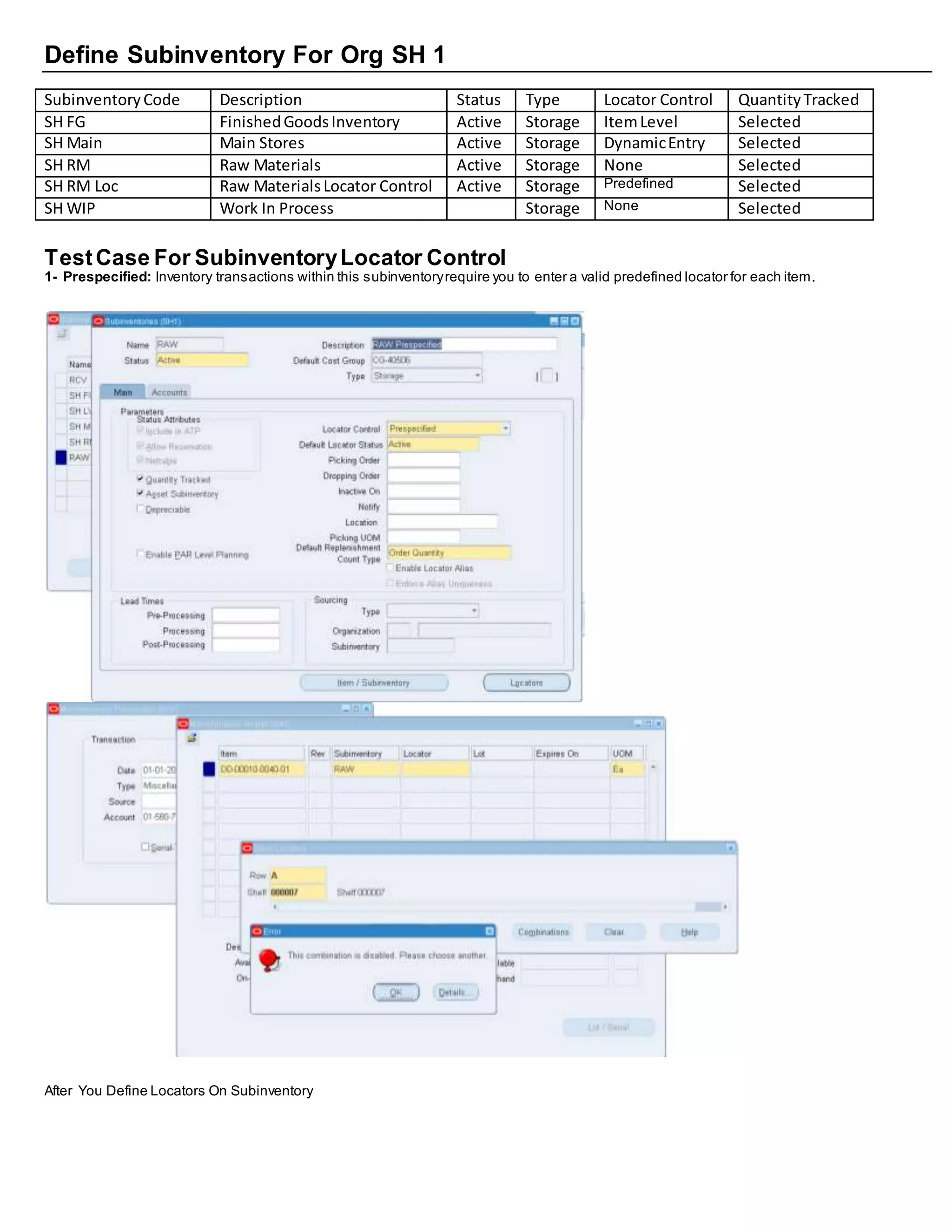 Define Subinventory For Org SH 1
SubinventoryCode Description Status Type Locator Control QuantityTracked
SH FG FinishedGoodsInventory Active Storage ItemLevel Selected
SH Main Main Stores Active Storage DynamicEntry Selected
SH RM Raw Materials Active Storage None Selected
SH RM Loc Raw MaterialsLocator Control Active Storage Predefined Selected
SH WIP Work In Process Storage None Selected
TestCase For SubinventoryLocator Control
1- Prespecified: Inventory transactions within this subinventoryrequire you to enter a valid predefined locator for each item.
After You Define Locators On Subinventory
 