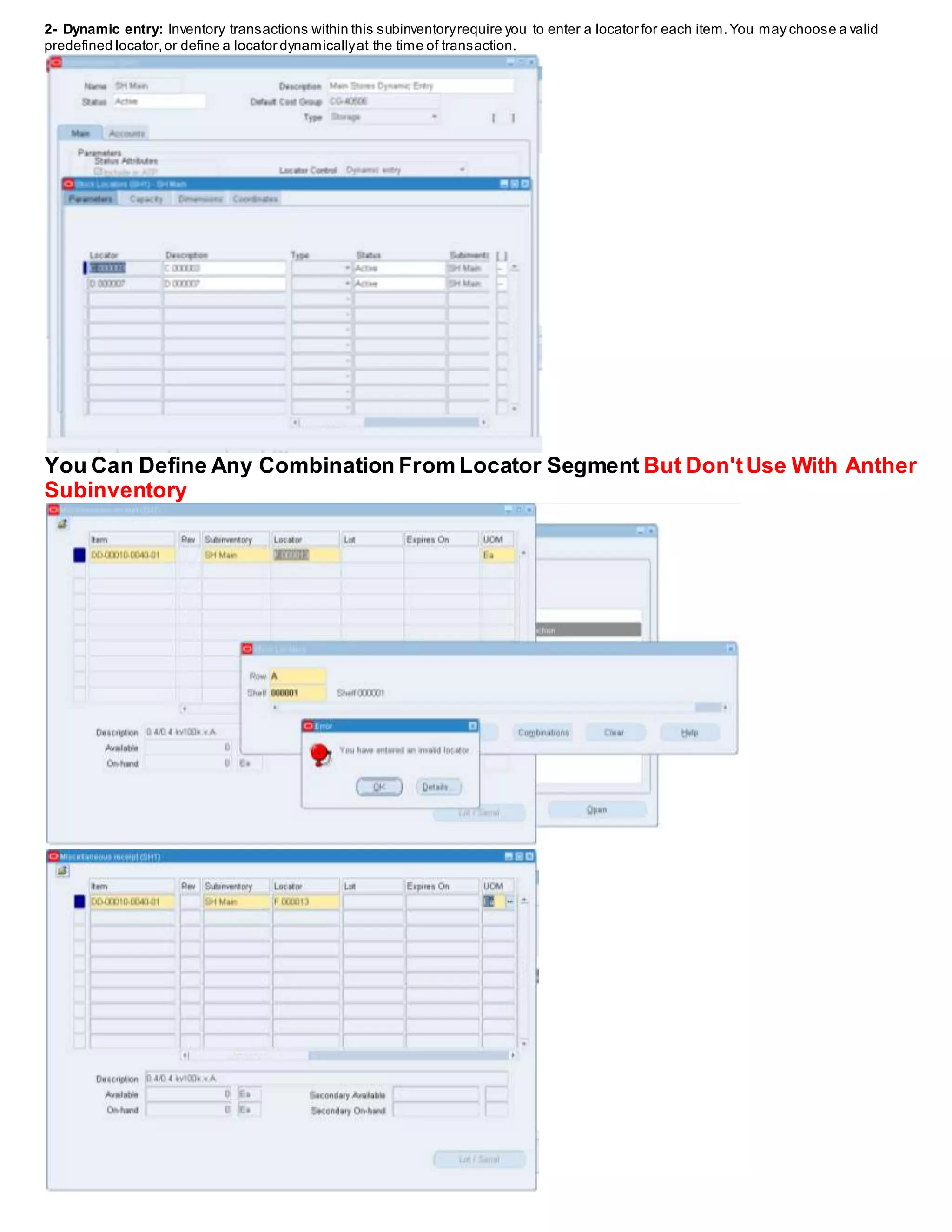 2- Dynamic entry: Inventory transactions within this subinventoryrequire you to enter a locator for each item.You may choose a valid
predefined locator,or define a locator dynamicallyat the time of transaction.
You Can Define Any Combination From Locator Segment But Don'tUse With Anther
Subinventory
 