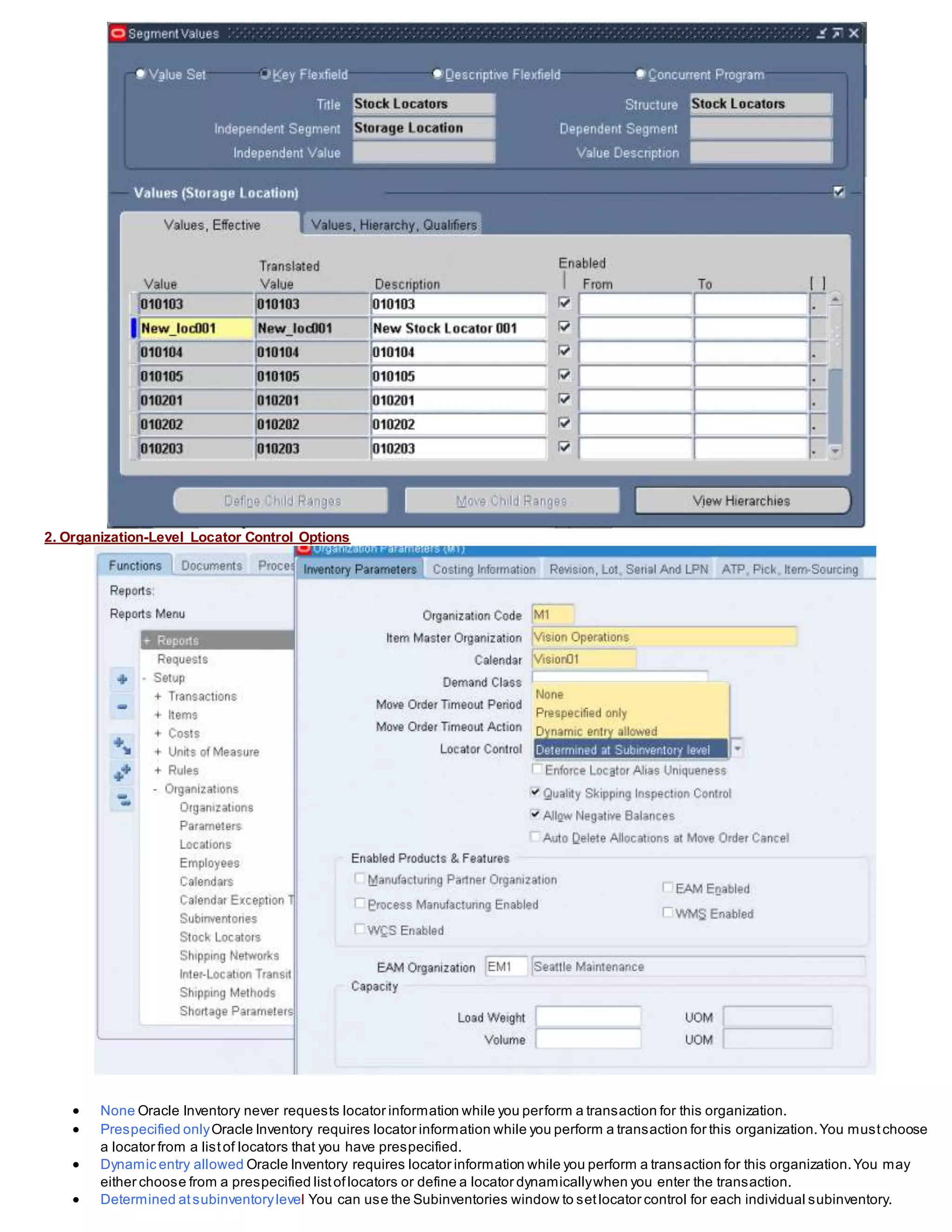 2. Organization-Level Locator Control Options
 None Oracle Inventory never requests locator information while you perform a transaction for this organization.
 Prespecified onlyOracle Inventory requires locator information while you perform a transaction for this organization.You mustchoose
a locator from a listof locators that you have prespecified.
 Dynamic entry allowed Oracle Inventory requires locator information while you perform a transaction for this organization.You may
either choose from a prespecified listoflocators or define a locator dynamicallywhen you enter the transaction.
 Determined atsubinventorylevel You can use the Subinventories window to setlocator control for each individual subinventory.
 