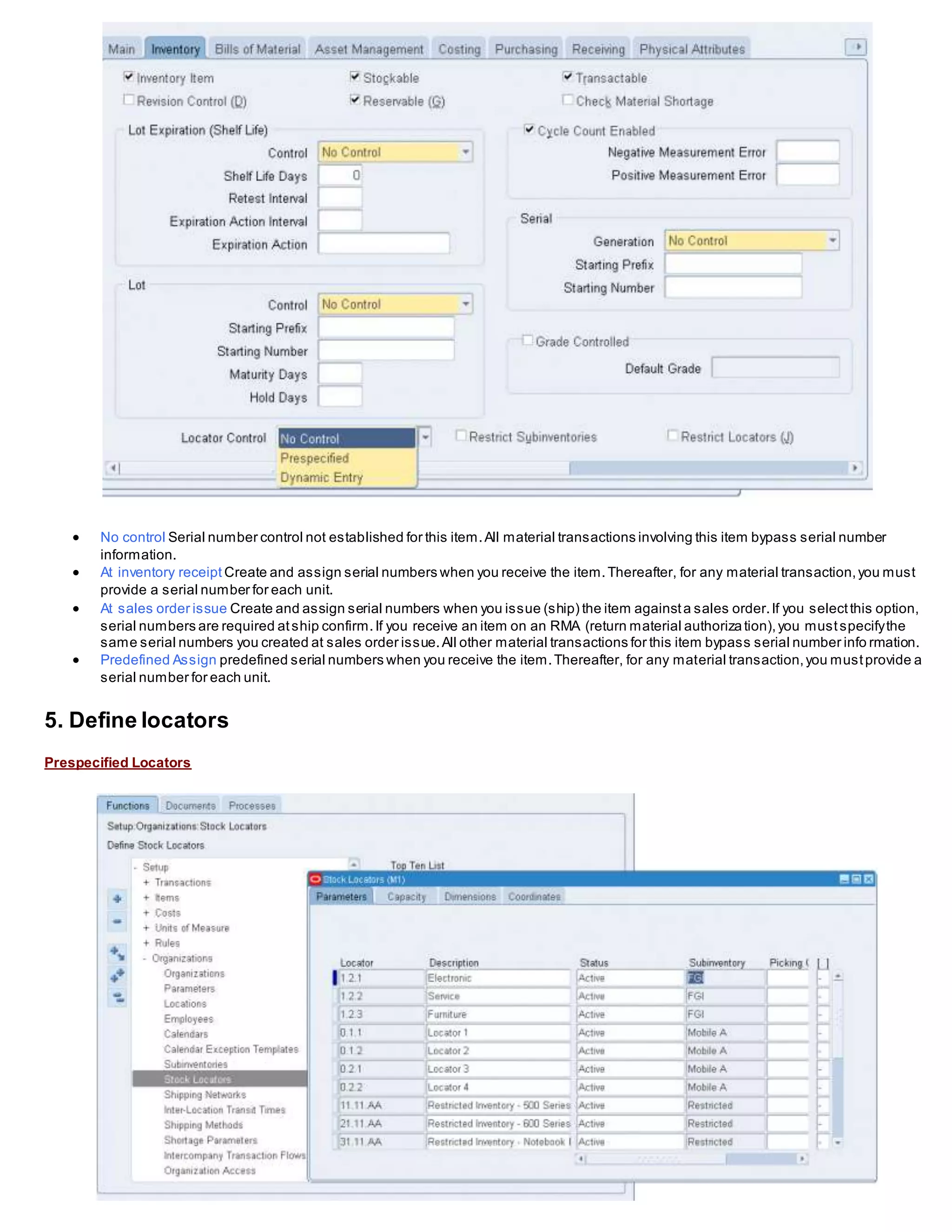  No control Serial number control not established for this item.All material transactions involving this item bypass serial number
information.
 At inventory receipt Create and assign serial numbers when you receive the item.Thereafter, for any material transaction,you must
provide a serial number for each unit.
 At sales order issue Create and assign serial numbers when you issue (ship) the item againsta sales order.If you selectthis option,
serial numbers are required atship confirm.If you receive an item on an RMA (return material authorization),you mustspecifythe
same serial numbers you created at sales order issue.All other material transactions for this item bypass serial number info rmation.
 Predefined Assign predefined serial numbers when you receive the item.Thereafter, for any material transaction,you mustprovide a
serial number for each unit.
5. Define locators
Prespecified Locators
 